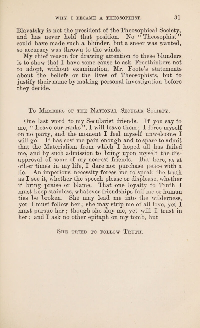 Blavatsky is not the president of the Theosophical Society, and has never held that position. No “ Theosophist ” could have made such a blunder, but a sneer was wanted, so accuracy was thrown to the winds. My chief reason for drawing attention to these blunders is to show that I have some cause to ask Freethinkers not to adopt, without examination, Mr. Foote’s statements about the beliefs or the lives of Theosophists, but to justify their name by making personal investigation before they decide. To Members oe the National Secular Society. One last word to my Secularist friends. If you say to me, “ Leave our ranks ”, I will leave them; I force myself on no party, and the moment I feel myself unwelcome I will go. It has cost me pain enough and to spare to admit that the Materialism from which I hoped all has failed me, and by such admission to bring upon myself the dis¬ approval of some of my nearest friends. But here, as at other times in my life, I dare not purchase peace with a lie. An imperious necessity forces me to speak the truth as I see it, whether the speech please or displease, wdiether it bring praise or blame. That one loyalty to Truth I must keep stainless, whatever friendships fail me or human ties be broken. She may lead me into the wilderness, yet 1 must follow her ; she may strip me of all love, yet I must pursue her ; though she slay me, yet will I trust in her ; and I ask no other epitaph on my tomb, but She tried to follow Truth.