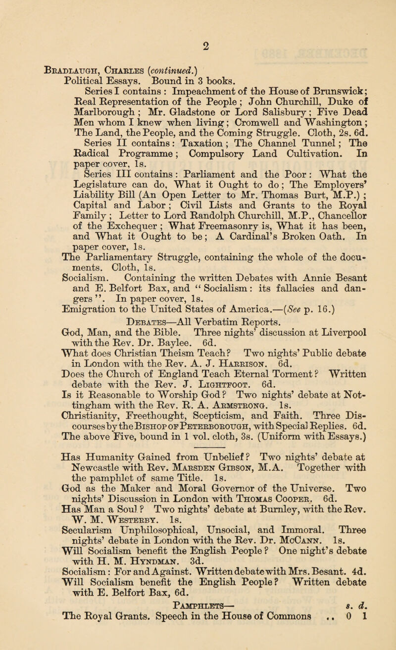 Bradlaugh, Charles {continued.) Political Essays. Bound in 3 books. Series I contains : Impeachment of the House of Brunswick; Real Representation of the People ; John Churchill, Duke of Marlborough ; Mr. Gladstone or Lord Salisbury; Five Dead Men whom I knew when living; Cromwell and Washington ; The Land, the People, and the Coming Struggle. Cloth, 2s. 6d. Series II contains: Taxation ; The Channel Tunnel; The Radical Programme; Compulsory Land Cultivation. In paper cover, Is. Series III contains : Parliament and the Poor : What the Legislature can do, What it Ought to do; The Employers’ Liability Bill (An Open Letter to Mr. Thomas Burt, M.P.) ; Capital and Labor; Civil Lists and Grants to the Royal Family ; Letter to Lord Randolph Churchill, M.P., Chancellor of the Exchequer ; What Freemasonry is, What it has been, and What it Ought to be; A Cardinal’s Broken Oath. In paper cover, Is. The Parliamentary Struggle, containing the whole of the docu¬ ments. Cloth, Is. Socialism. Containing the written Debates with Annie Besant and E. Belfort Bax, and “Socialism: its fallacies and dan¬ gers”. In paper cover, Is. Emigration to the United States of America.—{See p. 16.) Debates—All Verbatim Reports. God, Man, and the Bible. Three nights’ discussion at Liverpool with the Rev. Dr. Baylee. 6d. What does Christian Theism Teach? Two nights’ Public debate in London with the Rev. A. J. Harrison. 6d. Does the Church of England Teach Eternal Torment? Written debate with the Rev. J. Lightfoot. 6d. Is it Reasonable to Worship God? Two nights’ debate at Not¬ tingham with the Rev. R. A. Armstrong. Is. Christianity, Freethought, Scepticism, and Faith. Three Dis¬ courses by the Bishop of Peterborough, with Special Replies. 6d. The above Five, bound in 1 vol. cloth, 3s. (Uniform with Essays.) Has Humanity Gained from Unbelief ? Two nights’ debate at Newcastle with Rev. Marsden Gibson, M.A. Together with the pamphlet of same Title. Is. God as the Maker and Moral Governor of the Universe. Two nights’ Discussion in London with Thomas Cooper. 6d. Has Man a Soul ? Two nights’ debate at Burnley, with the Rev. W. M. Westerly. Is. Secularism Unphilosophical, Unsocial, and Immoral. Three nights’ debate in London with the Rev. Dr. McCann. Is. Will Socialism benefit the English People ? One night’s debate with H. M. Hyndman. 3d. Socialism: For and Against. Written debatewith Mrs. Besant. 4d. Will Socialism benefit the English People? Written debate with E. Belfort Bax, 6d. Pamphlets— The Royal Grants. Speech in the House of Commons • • 8. d. 0 1