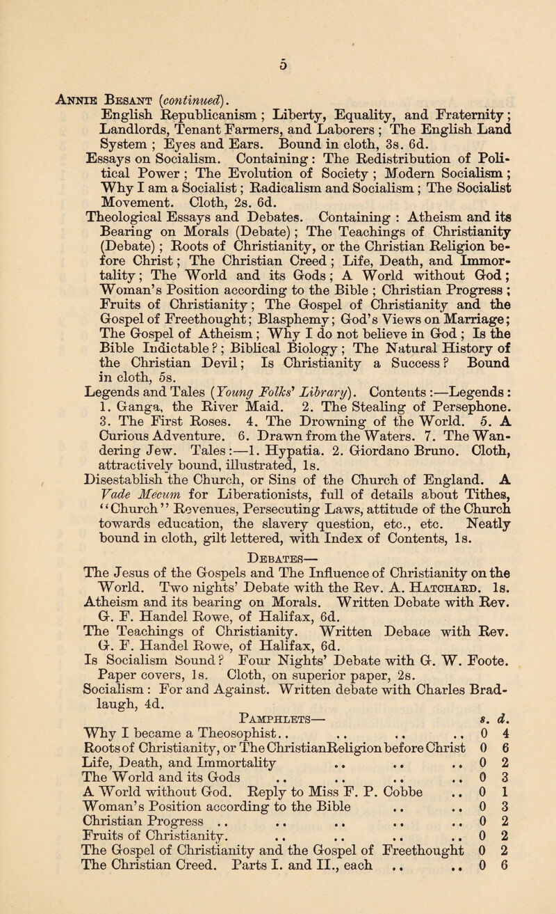 Annie Besant (continued). English Republicanism ; Liberty, Equality, and Fraternity; Landlords, Tenant Farmers, and Laborers ; The English Land System ; Eyes and Ears. Bound in cloth, 3s. 6d. Essays on Socialism. Containing: The Redistribution of Poli¬ tical Power ; The Evolution of Society ; Modern Socialism; Why I am a Socialist; Radicalism and Socialism ; The Socialist Movement. Cloth, 2s. 6d. Theological Essays and Debates. Containing : Atheism and its Bearing on Morals (Debate); The Teachings of Christianity (Debate) ; Roots of Christianity, or the Christian Religion be¬ fore Christ; The Christian Creed; Life, Death, and Immor¬ tality ; The World and its G-ods; A World without God; Woman’s Position according to the Bible ; Christian Progress ; Fruits of Christianity; The Gospel of Christianity and the Gospel of Freethought; Blasphemy; God’s Views on Marriage; The Gospel of Atheism ; Why I do not believe in God ; Is the Bible Indictable ? ; Biblical Biology ; The Natural History of the Christian Devil; Is Christianity a Success ? Bound in cloth, 5s. Legends and Tales (Young Folks’ Library). Contents :—Legends : 1. Ganga, the River Maid. 2. The Stealing of Persephone. 3. The First Roses. 4. The Drowning of the World. 5. A Curious Adventure. 6. Drawn from the Waters. 7. The Wan¬ dering Jew. Tales:—1. Hypatia. 2. Giordano Bruno. Cloth, attractively bound, illustrated, Is. Disestablish the Church, or Sins of the Church of England. A Vade Mecum for Liberationists, full of details about Tithes, ‘ ‘ Church ’ ’ Revenues, Persecuting Laws, attitude of the Church towards education, the slavery question, etc., etc. Neatly bound in cloth, gilt lettered, with Index of Contents, Is. Debates— The Jesus of the Gospels and The Influence of Christianity on the World. Two nights’ Debate with the Rev. A. Hatciiaud. Is. Atheism and its bearing on Morals. Written Debate with Rev. G. F. Handel Rowe, of Halifax, 6d. The Teachings of Christianity. Written Debace with Rev. G. F. Handel Rowe, of Halifax, 6d. Is Socialism Sound F Four Nights’ Debate with G. W. Foote. Paper covers, Is. Cloth, on superior paper, 2s. Socialism : For and Against. Written debate with Charles Brad- laugh, 4d. Pamphlets— Why I became a Theosophist.. Roots of Christianity, or The ChristianReligion before Christ Life, Death, and Immortality The World and its Gods A World without God. Reply to Miss F. P. Cobbe Woman’s Position according to the Bible Christian Progress .. Fruits of Christianity. The Gospel of Christianity and the Gospel of Freethought The Christian Creed. Parts I. and II., each 8. d. 0 4 0 6 0 2 0 3 0 1 0 3 0 2 0 2 0 2 0 6