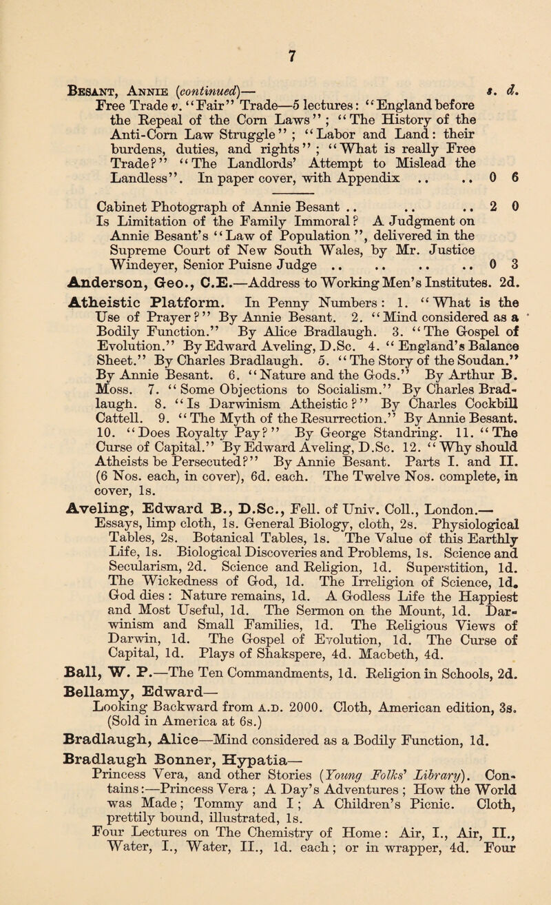 Besant, Annie (continued)— *. d. Free Trade v. “Fair” Trade—5 lectures: “ England before tbe Repeal of the Com Laws” ; “The History of the Anti-Com Law Struggle” ; “Labor and Land: their burdens, duties, and rights” ; “What is really Free Trade?” “The Landlords’ Attempt to Mislead the Landless”. In paper cover, with Appendix .. .. 0 6 Cabinet Photograph of Annie Besant .. .. ..20 Is Limitation of the Family Immoral ? A Judgment on Annie Besant’s “Law of Population ”, delivered in the Supreme Court of New South Wales, by Mr. Justice Windeyer, Senior Puisne Judge .. .. .. ..0 3 Anderson, Geo., C.E.—Address to Working Men’s Institutes. 2d. Atheistic Platform. In Penny Numbers: 1. “ Wliat is the Use of Prayer?” By Annie Besant. 2. “Mind considered as a ' Bodily Function.” By Alice Bradlaugh. 3. “The Gospel of Evolution.” By Edward Aveling, D.Sc. 4. “ England’s Balance Sheet.” By Charles Bradlaugh. 5. “ The Story of the Soudan.” By Annie Besant. 6. “Nature and the Gods.” By Arthur B. Moss. 7. “ Some Objections to Socialism.” By Charles Brad- laugh. 8. “Is Darwinism Atheistic?” By Charles Cockbill Cattell. 9. “ The Myth of the Resurrection.” By Annie Besant. 10. “Does Royalty Pay?” By George Standring. 11. “The Curse of Capital.” By Edward Aveling, D.Sc. 12. “WTiy should Atheists be Persecuted?” By Annie Besant. Parts I. and II, (6 Nos. each, in cover), 6d. each. The Twelve Nos. complete, in cover, Is. Aveling*, Edward B., D.Sc., Fell, of Univ. Coll., London.— Essays, limp cloth, Is. General Biology, cloth, 2s. Physiological Tables, 2s. Botanical Tables, Is. The Value of this Earthly Life, Is. Biological Discoveries and Problems, Is. Science and Secularism, 2d. Science and Religion, Id. Superstition, Id. The Wickedness of God, Id. The Irreligion of Science, Id. God dies : Nature remains, Id. A Godless Life the Happiest and Most Useful, Id. The Sermon on the Mount, Id. Dar¬ winism and Small Families, Id. The Religious Views of Darwin, Id. The Gospel of Evolution, Id. The Curse of Capital, Id. Plays of Shakspere, 4d. Macbeth, 4d. Ball, W. P.—The Ten Commandments, Id. Religion in Schools, 2d. Bellamy, Edward— Looking Backward from a.d. 2000. Cloth, American edition, 3s. (Sold in America at 6s.) Bradlaugh., Alice—Mind considered as a Bodily Function, Id. Bradlaugh Bonner, Hypatia— Princess Vera, and other Stories (Young Folks' Library). Con¬ tains :—Princess Vera ; A Day’s Adventures ; How the World was Made; Tommy and I; A Children’s Picnic. Cloth, prettily bound, illustrated, Is. Four Lectures on The Chemistry of Home: Air, I., Air, II., Water, I., Water, II., Id. each; or in wrapper, 4d. Four