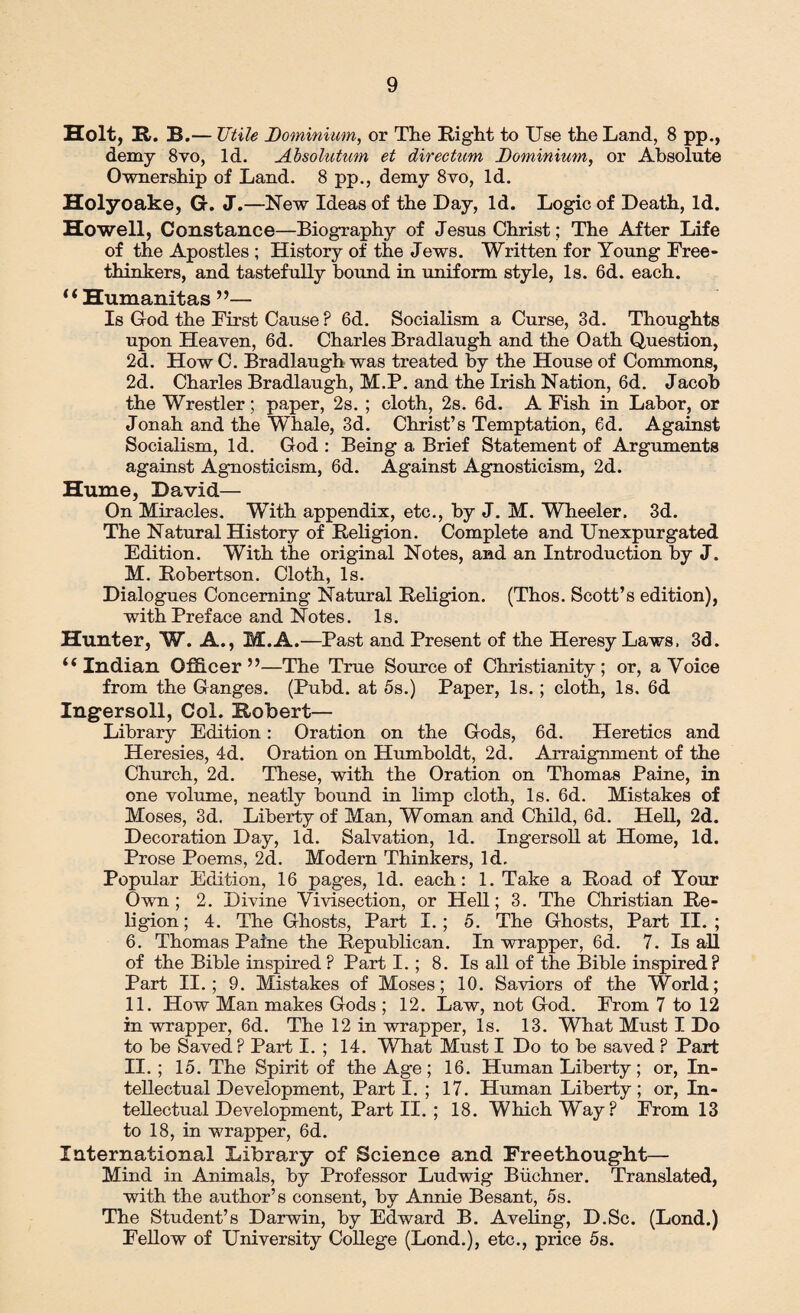 Holt, H. B.— Utile Dominium, or The Right to Use the Land, 8 pp., demy 8vo, Id. Absolution et directum Dominium, or Absolute Ownership of Land. 8 pp., demy 8vo, Id. Holyoake, G. J.—New Ideas of the Lay, Id. Logic of Death, Id. Howell, Constance—Biography of Jesus Christ; The After Life of the Apostles ; History of the Jews. Written for Young Free¬ thinkers, and tastefully bound in uniform style, Is. 6d. each. “ Humanitas ”— Is God the First Cause ? 6d. Socialism a Curse, 3d. Thoughts upon Heaven, 6d. Charles Bradlaugh and the Oath Question, 2d. HowC. Bradlaugh was treated by the House of Commons, 2d. Charles Bradlaugh, M.P. and the Irish Nation, 6d. Jacob the Wrestler; paper, 2s. ; cloth, 2s. 6d. A Fish in Labor, or Jonah and the Whale, 3d. Christ’s Temptation, 6d. Against Socialism, Id. God : Being a Brief Statement of Arguments against Agnosticism, 6d. Against Agnosticism, 2d. Hume, David— On Miracles. With appendix, etc., by J. M. Wheeler. 3d. The Natural History of Religion. Complete and Unexpurgated Edition. With the original Notes, and an Introduction by J. M. Robertson. Cloth, Is. Dialogues Concerning Natural Religion. (Thos. Scott’s edition), with Preface and Notes. Is. Hunter, W. A., M.A.—Past and Present of the Heresy Laws, 3d. “Indian Officer”—The True Source of Christianity; or, a Voice from the Ganges. (Pubd. at 5s.) Paper, Is.; cloth, Is. 6d Ingersoll, Col. Robert— Library Edition: Oration on the Gods, 6d. Heretics and Heresies, 4d. Oration on Humboldt, 2d. Arraignment of the Church, 2d. These, with the Oration on Thomas Paine, in one volume, neatly bound in limp cloth, Is. 6d. Mistakes of Moses, 3d. Liberty of Man, Woman and Child, 6d. Hell, 2d. Decoration Day, Id. Salvation, Id. Ingersoll at Home, Id. Prose Poems, 2d. Modern Thinkers, Id. Popular Edition, 16 pages, Id. each: 1. Take a Road of Your Own; 2. Divine Vivisection, or Hell; 3. The Christian Re¬ ligion; 4. The Ghosts, Part I.; 5. The Ghosts, Part II.; 6. Thomas Paine the Republican. In wrapper, 6d. 7. Is all of the Bible inspired? Part I. ; 8. Is all of the Bible inspired? Part II.; 9. Mistakes of Moses; 10. Saviors of the World; 11. How Man makes Gods ; 12. Law, not God. From 7 to 12 in wrapper, 6d. The 12 in wrapper, Is. 13. What Must I Do to be Saved? Part I. ; 14. What Must I Do to be saved ? Part II.; 15. The Spirit of the Age ; 16. Human Liberty ; or, In¬ tellectual Development, Part I. ; 17. Human Liberty; or, In¬ tellectual Development, Part II. ; 18. Which Way? From 13 to 18, in wrapper, 6d. International Library of Science and Freethougdit— Mind in Animals, by Professor Ludwig Buchner. Translated, with the author’s consent, by Annie Besant, 5s. The Student’s Darwin, by Edward B. Aveling, D.Sc. (Lond.) Fellow of University College (Lond.), etc., price 5s.