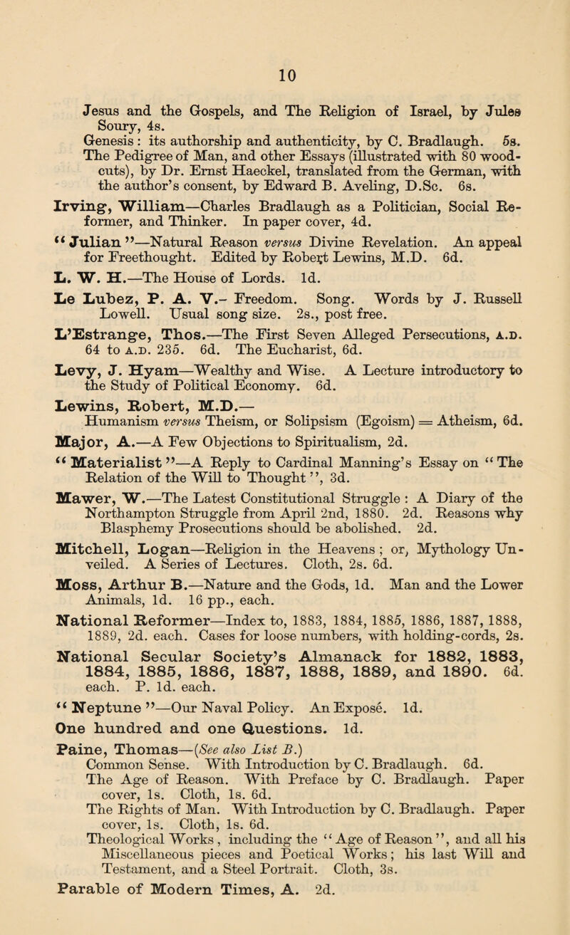Jesus and the Gospels, and The Religion of Israel, by Jules Soury, 4s. Genesis : its authorship and authenticity, by 0. Bradlaugh. 5s. The Pedigree of Man, and other Essays (illustrated with 80 wood- cuts), by Dr. Ernst Haeckel, translated from the German, with the author’s consent, by Edward B. Aveling, D.Sc. 6s. Irving*, William—Charles Bradlaugh as a Politician, Social Re¬ former, and Thinker. In paper cover, 4d. <4 Julian ”—Natural Reason versus Divine Revelation. An appeal for Ereethought. Edited by Robert Lewins, M.D. 6d. L. W. H.—The House of Lords. Id. Le Lubez, P. A. V.- Freedom. Song. Words by J. Russell Lowell. Usual song size. 2s., post free. L’Estrange, Thos.—The First Seven Alleged Persecutions, a.d. 64 to a.d. 235. 6d. The Eucharist, 6d. Levy, J. Hyam—Wealthy and Wise. A Lecture introductory to the Study of Political Economy. 6d. Lewins, Robert, M.D.— Humanism versus Theism, or Solipsism (Egoism) = Atheism, 6d. Maj or, A.—A Few Objections to Spiritualism, 2d. i( Materialist ”—A Reply to Cardinal Manning’s Essay on “ The Relation of the Will to Thought ”, 3d. Mawer, W.—The Latest Constitutional Struggle : A Diary of the Northampton Struggle from April 2nd, 1880. 2d. Reasons why Blasphemy Prosecutions should be abolished. 2d. Mitchell, Logan—Religion in the Heavens ; or, Mythology Un¬ veiled. A Series of Lectures. Cloth, 2s. 6d. Moss, Arthur B.—Nature and the Gods, Id. Man and the Lower Animals, Id. 16 pp., each. National Reformer—Index to, 1883, 1884, 1885, 1886, 1887, 1888, 1889, 2d. each. Cases for loose numbers, with holding-cords, 2s. National Secular Society’s Almanack for 1882, 1883, 1884, 1885, 1886, 1887, 1888, 1889, and 1890. 6d. each. P. Id. each. u Neptune ”—Our Naval Policy. An Expose. Id. One hundred and one Questions. Id. Paine, Thomas—(See also list B.) Common Sense. With Introduction by C. Bradlaugh. 6d. The Age of Reason. With Preface by C. Bradlaugh. Paper cover, Is. Cloth, Is. 6d. The Rights of Man. With Introduction by C. Bradlaugh. Paper cover, Is. Cloth, Is. 6d. Theological Works , including the “Age of Reason ”, and all his Miscellaneous pieces and Poetical Works; his last Will and Testament, and a Steel Portrait. Cloth, 3s. Parable of Modern Times, A. 2d.