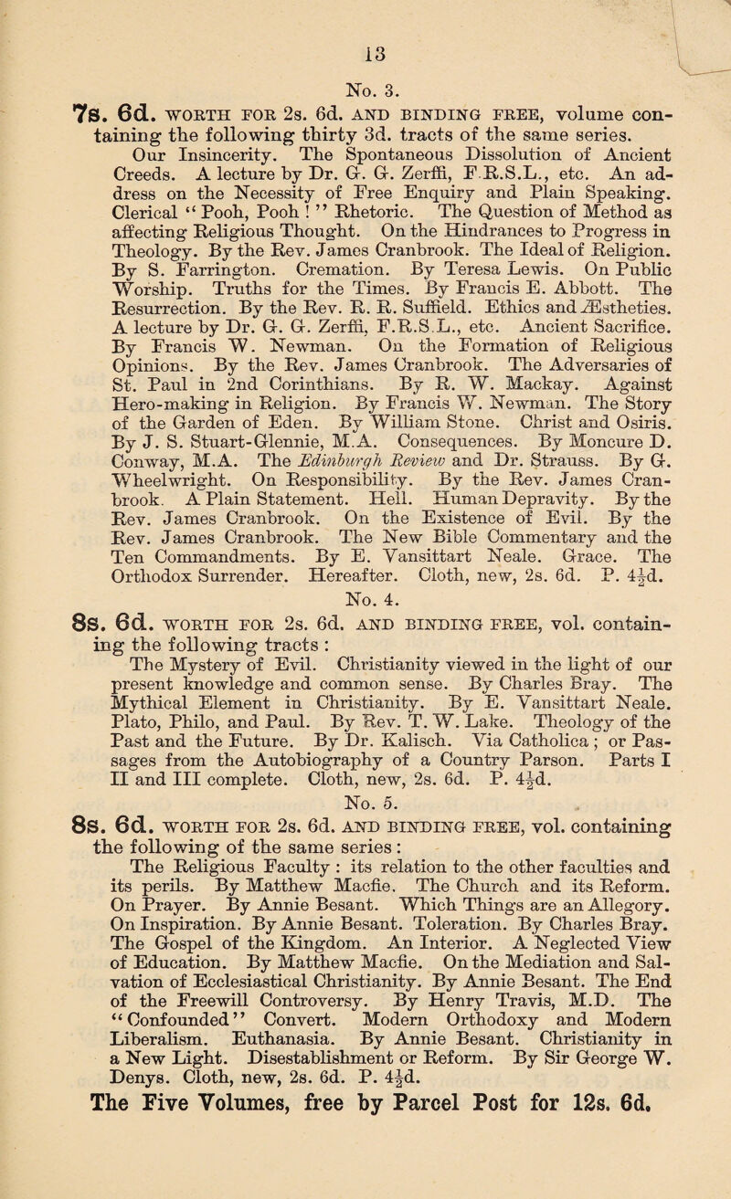 7s. 6d. WORTH FOR 2s. 6d. and binding FREE, volume con¬ taining the following thirty 3d. tracts of the same series. Our Insincerity. The Spontaneous Dissolution of Ancient Creeds. A lecture by Dr. G-. G-. Zerffi, F E.S.L., etc. An ad¬ dress on the Necessity of Free Enquiry and Plain Speaking. Clerical “ Pooh, Pooh ! ” Rhetoric. The Question of Method as affecting Religious Thought. On the Hindrances to Progress in Theology. By the Rev. James Cranbrook. The Ideal of Religion. By S. Farrington. Cremation. By Teresa Lewis. On Public Worship. Truths for the Times. By Francis E. Abbott. The Resurrection. By the Rev. R. R. Suffield. Ethics and ZEstheties. A lecture by Dr. G. G. Zerffi. F.R.S.L., etc. Ancient Sacrifice. By Francis W. Newman. On the Formation of Religious Opinions. By the Rev. James Cranbrook. The Adversaries of St. Paul in 2nd Corinthians. By R. W. Mackay. Against Hero-making in Religion. By Francis W. Newman. The Story of the Garden of Eden. By William Stone. Christ and Osiris. By J. S. Stuart-Glennie, M.A. Consequences. By Moncure D. Conway, M.A. The Edinburgh Revieiv and Dr. Strauss. By G. Wheelwright. On Responsibility. By the Rev. James Cran¬ brook. A Plain Statement. Hell. Human Depravity. By the Rev. James Cranbrook. On the Existence of Evil. By the Rev. James Cranbrook. The New Bible Commentary and the Ten Commandments. By E. Vansittart Neale. Grace. The Orthodox Surrender. Hereafter. Cloth, new, 2s. 6d. P. 4|-d. No. 4. 8s. 6d. worth for 2s. 6d. and binding free, vol. contain¬ ing the following tracts : The Mystery of Evil. Christianity viewed in the light of our present knowledge and common sense. By Charles Bray. The Mythical Element in Christianity. By E. Vansittart Neale. Plato, Philo, and Paul. By Rev. T. W. Lake. Theology of the Past and the Future. By Dr. Kalisch. Via Catholica ; or Pas¬ sages from the Autobiography of a Country Parson. Parts I II and III complete. Cloth, new, 2s. 6d. P. 4jd. No. 5. 8s. 6d. WORTH FOR 2s. 6d. and binding free, vol. containing the following of the same series: The Religious Faculty : its relation to the other faculties and its perils. By Matthew Macfie. The Church and its Reform. On Prayer. By Annie Besant. Which Things are an Allegory. On Inspiration. By Annie Besant. Toleration. By Charles Bray. The Gospel of the Kingdom. An Interior. A Neglected View of Education. By Matthew Macfie. On the Mediation and Sal¬ vation of Ecclesiastical Christianity. By Annie Besant. The End of the Freewill Controversy. By Henry Travis, M.D. The “Confounded” Convert. Modern Orthodoxy and Modern Liberalism. Euthanasia. By Annie Besant. Christianity in a New Light. Disestablishment or Reform. By Sir George W. Denys. Cloth, new, 2s. 6d. P. 4|d. The Five Volumes, free by Parcel Post for 12s. 6d,