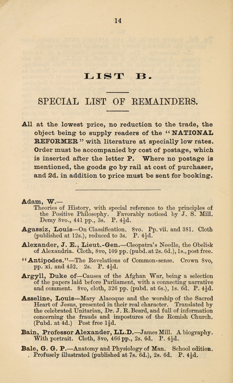 LIST 33. SPECIAL LIST OF BEMAINDEBS. All at the lowest price, no reduction to the trade, the object being to supply readers of the “ NATIONAL REFORMER” with literature at specially low rates. Order must be accompanied by cost of postage, which is inserted after the letter P. Where no postage is mentioned, the goods go by rail at cost of purchaser, and 2d. in addition to price must be sent for booking. Adam, W.— Theories of History, with special reference to the principles of the Positive Philosophy. Favorably noticed by J. S. Mill. Demy 8vo., 441 pp., 3s. P. 4jd. Agassiz, Louis—On Classification. 8vo. Pp. vii. and 381. Cloth (published at 12s.), reduced to 3s. P. 4Jd. Alexander, J. E., Lieut.-Gen.—Cleopatra’s Needle, the Obelisk of Alexandria. Cloth, 8vo, 109 pp. (pubd. at 2s. 6d.), Is., post free. i (Antipodes.”—The Revelations of Common-sense. Crown 8vo, pp. xi. and 452. 2s. P. 4|d. Argyll, Duke of—Causes of the Afghan War, being a selection of the papers laid before Parliament, with a connecting narrative and comment. 8vo, cloth, 326 pp. (pubd. at 6s.), Is. 6d. P. 4|d. Asseline, Louis—Mary Alacoque and the worship of the Sacred Heart of Jesus, presented in their real character. Translated by the celebrated Unitarian, Dr. J. R. Beard, and full of information concerning the frauds and impostures of the Romish Church. (Pubd. at 4d.) Post free l|d. Bain, Professor Alexander, LL.D.—James Mill. A biography. With portrait. Cloth, 8vo, 466 pp., 2s. 6d. P. 4^d. Bale, G. G. P.—Anatomy and Physiology of Man. School edition. . Profusely illustrated (published at 7s. 6d.), 2s. 6d. P. 4|d.