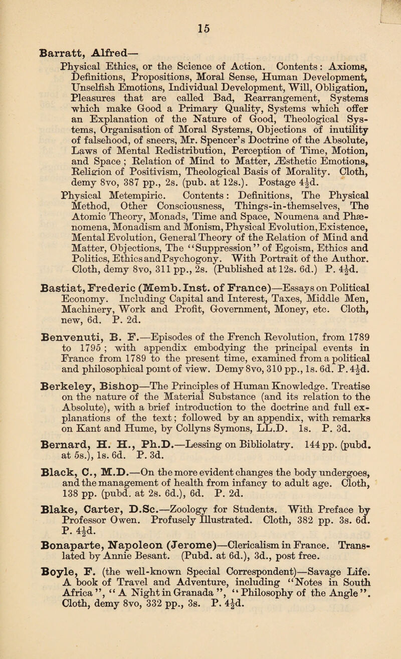 Barratt, Alfred— Physical Ethics, or the Science of Action. Contents: Axioms, Definitions, Propositions, Moral Sense, Human Development, Unselfish Emotions, Individual Development, Will, Obligation, Pleasures that are called Bad, Rearrangement, Systems which make Good a Primary Quality, Systems which offer an Explanation of the Nature of Good, Theological Sys¬ tems, Organisation of Moral Systems, Objections of inutility of falsehood, of sneers, Mr. Spencer’s Doctrine of the Absolute, Laws of Mental Redistribution, Perception of Time, Motion, and Space ; Relation of Mind to Matter, ^Esthetic Emotions, Religion of Positivism, Theological Basis of Morality. Cloth, demy 8vo, 387 pp., 2s. (pub. at 12s.). Postage 4|d. Physical Metempiric. Contents: Definitions, The Physical Method, Other Consciousness, Things-in-themselves, The Atomic Theory, Monads, Time and Space, Noumena and Phe¬ nomena, Monadism and Monism, Physical Evolution, Existence, Mental Evolution, General Theory of the Relation of Mind and Matter, Objections, The “Suppression” of Egoism, Ethics and Politics, Ethics and Psychogony. With Portrait of the Author. Cloth, demy 8vo, 311 pp., 2s. (Published at 12s. 6d.) P. 4^d. Bastiat, Frederic (Memb. Inst, of France)—Essays on Political Economy. Including Capital and Interest, Taxes, Middle Men, Machinery, Work and Profit, Government, Money, etc. Cloth, new, 6d. P. 2d. Benvenuti, B. F.—Episodes of the French Revolution, from 1789 to 1795 ; with appendix embodying the principal events in France from 1789 to the present time, examined from a political and philosophical point of view. Demy 8vo, 310 pp., Is. 6d. P. 4|d. Berkeley, Bisiiop—The Principles of Human Knowledge. Treatise on the nature of the Material Substance (and its relation to the Absolute), with a brief introduction to the doctrine and full ex¬ planations of the text; followed by an appendix, with remarks on Kant and Hume, by Collyns Symons, LL.D. Is. P. 3d. Bernard, H. H., Ph.D.—Lessing on Bibliolatry. 144 pp. (pubd. at 5s.), Is. 6d. P. 3d. Black, C., M.D.—On the more evident changes the body undergoes, and the management of health from infancy to adult age. Cloth, 138 pp. (pubd. at 2s. 6d.), 6d. P. 2d. Blake, Carter, D.Sc.—Zoology for Students. With Preface by Professor Owen. Profusely Illustrated. Cloth, 382 pp. 3s. 6d. P. 4|d. Bonaparte, Napoleon (Jerome)—Clericalism in France. Trans¬ lated by Annie Besant. (Pubd. at 6d.), 3d., post free. Boyle, F. (the well-known Special Correspondent)—Savage Life. A book of Travel and Adventure, including “Notes in South Africa ”, “A Night in Granada ”, “Philosophy of the Angle Cloth, demy 8vo, 332 pp., 3s. P. 4|d.