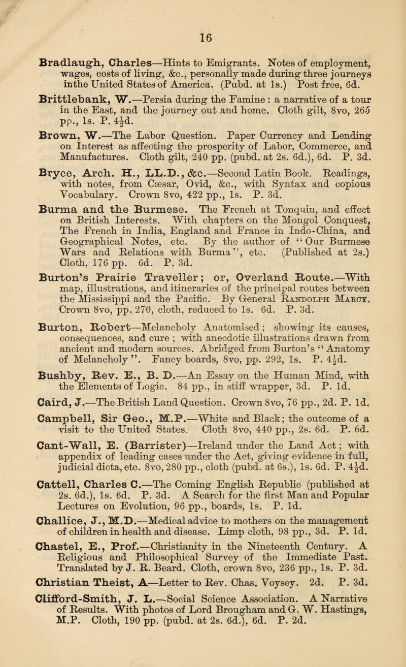 Bradlaugh, diaries—Hints to Emigrants. Notes of employment, wages, costs of living, &c., personally made during three journeys in the United States of America. (Pubd. at Is.) Post free, 6d. Brittlebank, W.—Persia during the Famine : a narrative of a tour in the East, and the journey out and home. Cloth gilt, 8vo, 265 pp., Is. P. 4|d. Brown, W.—The Labor Question. Paper Currency and Lending on Interest as affecting the prosperity of Labor, Commerce, and Manufactures. Cloth gilt, 240 pp. (pubd. at 2s. 6d.), 6d. P. 3d. Bryce, Arch. H., LL.D.,&c.—Second Latin Book. Readings, with notes, from Csesar, Ovid, &c., with Syntax and copious Vocabulary. Crown 8vo, 422 pp., Is. P. 3d. Burma and the Burmese. The French at Tonquin, and effect on British Interests. With chapters on the Mongol Conquest, The French in India, England and France in Indo-China, and Geographical Notes, etc. By the author of “Our Burmese Wars and Relations with Burma’’, etc. (Published at 2s.) Cloth, 176 pp. 6d. P. 3d. Burton’s Prairie Traveller; or, Overland Route.—With map, illustrations, and itineraries of the principal routes between the Mississippi and the Pacific. By General Randolph Maboy. Crown 8vo, pp. 270, cloth, reduced to Is. 6d. P. 3d. Burton, Robert—Melancholy Anatomised; showing its causes, consequences, and cure ; with anecdotic illustrations drawn from ancient and modern sources. Abridged from Burton’s “Anatomy of Melancholy ”. Fancy boards, 8vo, pp. 292, Is. P. 4|d. Bushby, Rev. E., B. D.—An Essay on the Human Mind, with the Elements of Logic. 84 pp., in stiff wrapper, 3d. P. Id. Caird, J.—The British Land Question. Crown 8vo, 76 pp., 2d. P. Id. Campbell, Sir Geo., M.P.—White and Black; the outcome of a visit to the United States. Cloth 8vo, 440 pp., 2s. 6d. P. 6d. Cant-Wall, E. (Barrister)—Ireland under the Land Act; with appendix of leading cases under the Act, giving evidence in full, judicial dicta, etc. 8vo, 280 pp., cloth (pubd. at 6s.), Is. 6d. P. 4Jd. Cattell, Charles C.—The Coming English Republic (published at 2s. 6d.), Is. 6d. P. 3d. A Search for the first Man and Popular Lectures on Evolution, 96 pp., boards, Is. P. Id. Challice, J., M.D.—Medical advice to mothers on the management of children in health and disease. Limp cloth, 98 pp., 3d. P. Id. Chastel, E., Prof.—Christianity in the Nineteenth Century. A Religious and Philosophical Survey of the Immediate Past. Translated by J. R. Beard. Cloth, crown 8vo, 236 pp., Is. P. 3d. Christian Theist, A—Letter to Rev. Chas. Voysey. 2d. P. 3d. Clifford-Smith, J. L.—Social Science Association. A Narrative of Results. With photos of Lord Brougham and G. W. Hastings, M.P. Cloth, 190 pp. (pubd. at 2s. 6d.), 6d. P. 2d.