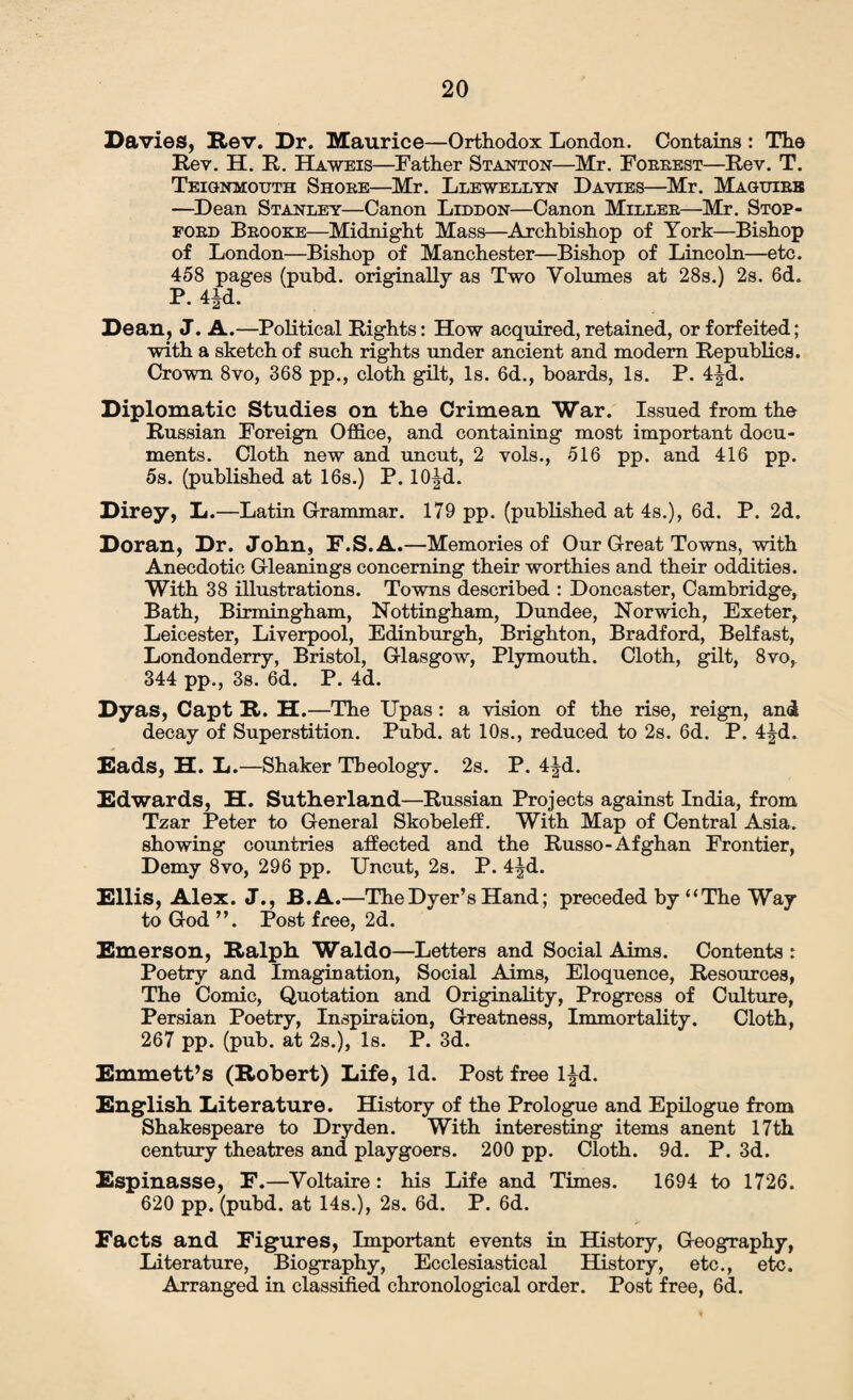 Davies, Rev. Dr. Maurice—Orthodox London. Contains: The Rev. H. R. Haweis—Father Stanton—Mr. Forrest—Rev. T. Teignmouth Shore—Mr. Llewellyn Davies—Mr. Maguire —Dean Stanley—Canon Liddon—Canon Miller—Mr. Stop- ford Brooke—Midnight Mass—Archbishop of York—Bishop of London—Bishop of Manchester—Bishop of Lincoln—etc. 458 pages (pubd. originally as Two Volumes at 28s.) 2s. 6d. P. 4Jd. Dean, J. A.—Political Rights: How acquired, retained, or forfeited; with a sketch of such rights under ancient and modem Republics. Crown 8vo, 368 pp., cloth gilt, Is. 6d., boards, Is. P. 4|d. Diplomatic Studies on tlie Crimean War. Issued from the Russian Foreign Office, and containing most important docu¬ ments. Cloth new and uncut, 2 vols., 516 pp. and 416 pp. 5s. (published at 16s.) P. lO^d. Direy, L.—Latin Grammar. 179 pp. (published at 4s.), 6d. P. 2d. Doran, Dr. John, F.S.A.—Memories of Our Great Towns,-with Anecdotic Gleanings concerning their worthies and their oddities. With 38 illustrations. Towns described : Doncaster, Cambridge, Bath, Birmingham, Nottingham, Dundee, Norwich, Exeter, Leicester, Liverpool, Edinburgh, Brighton, Bradford, Belfast, Londonderry, Bristol, Glasgow, Plymouth. Cloth, gilt, 8vo, 344 pp., 3s. 6d. P. 4d. Dyas, Capt R. H.—The Upas: a vision of the rise, reign, and decay of Superstition. Pubd. at 10s., reduced to 2s. 6d. P. 4|d. Rads, H. L.—Shaker Theology. 2s. P. 4|d. Edwards, H. Sutherland—Russian Projects against India, from Tzar Peter to General Skobeleff. With Map of Central Asia, showing countries affected and the Russo-Afghan Frontier, Demy 8vo, 296 pp. Uncut, 2s. P. 4|d. Ellis, Alex. J., B.A.—The Dyer’s Hand; preceded by “The Way to God ”. Post free, 2d. Emerson, Ralph Waldo—Letters and Social Aims. Contents : Poetry and Imagination, Social Aims, Eloquence, Resources, The Comic, Quotation and Originality, Progress of Culture, Persian Poetry, Inspiration, Greatness, Immortality. Cloth, 267 pp. (pub. at 2s.), Is. P. 3d. Emmett’s (Robert) Life, Id. Post free l|d. English Literature. History of the Prologue and Epilogue from Shakespeare to Dryden. With interesting items anent 17 th century theatres and playgoers. 200 pp. Cloth. 9d. P. 3d. Espinasse, F.—Voltaire : his Life and Times. 1694 to 1726. 620 pp. (pubd. at 14s.), 2s. 6d. P. 6d. Facts and Figures, Important events in History, Geography, Literature, Biography, Ecclesiastical History, etc., etc. Arranged in classified chronological order. Post free, 6d.