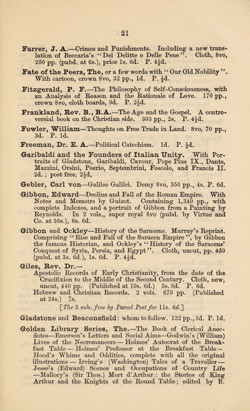 Farrer, J. A.—Crimes and Punishments. Including a new trans¬ lation of Beccaria’s “Dei Delitte e Delle Pene”. Cloth, 8vo, 250 pp. (puhd. at 6s.), price Is. 6d. P. 4|d. Fate of the Peers, The, or a few words with ‘ ‘ Our Old Nobility ”. With cartoon, crown 8vo, 32 pp., Id. P. |d. Fitzgerald, P. F.—The Philosophy of Self-Consciousness, with an Analysis of Reason and the Rationale of Love. 170 pp., crown 8vo, cloth boards, 9d. P. 2^d. Frankland, Rev. B., B.A.—The Age and the Gospel. A contro¬ versial book on the Christian side. 303 pp., 2s. P. 4|d. Fowler, William—Thoughts on Free Trade in Land. 8vo, 70 pp., 3d. P. Id. Freeman, Dr. E. A.—Political Catechism. Id. P. ^d. Garibaldi and the Founders of Italian Unity. With Por¬ traits of Gladstone, Garibaldi, Cavour, Pope Pius IX., Dante, Mazzini, Orsini, Poerio, Septembrini, Foscolo, and Francis II. 2d. ; post free, 2|d, Gebler, Carl von—Galileo Galilei. Demy 8vo, 356 pp., 4s. P. 6d. Gibbon, Edward—Decline and Fall of the Roman Empire. With Notes and Memoirs by Guizot. Containing 1,340 pp., with complete Indexes, and a portrait of Gibbon from a Painting by Reynolds. In 2 vols., super royal 8vo (pubd. by Virtue and Co. at 36s.), 8s. 6d. Gibbon and Ockley—History of the Saracens. Murray’s Reprint. Comprising “ Rise and Fall of the Saracen Empire ”, by Gibbon the famous Historian, and Ockley’s “History of the Saracens’ Conquest of Syria, Persia, and Egypt”. Cloth, uncut, pp. 450 (pubd. at 3s. 6d.), Is. 6d. P. 4Jd. Giles, Rev. Dr.— Apostolic Records of Early Christianity, from the date of the Crucifixion to the Middle of the Second Century. Cloth, new, uncut, 440 pp. (Published at 10s. 6d.) 3s. 6d. P. 6d. Hebrew and Christian Records. 2 vols. 870 pp. (Published at 24s.) 7s. \The 3 vols. free by Farcel Fost for 11s. 6^.] Gladstone and Beaconsfield: whom to follow. 132 pp., 3d. P. Id. Golden Library Series, The.—The Book of Clerical Anec¬ dotes—Emerson’s Letters and Social Aims—Godwin’s (William) Lives of the Necromancers — Holmes’ Autocrat of the Break¬ fast Table — Holmes’ Professor at the Breakfast Table — Hood’s Whims and Oddities, complete with all the original illustrations — Irving’s (Washington) Tales of a Traveller — Jesse’s (Edward) Scenes and Occupations of Country Life —Mallory’s (Sir Thos.) Mort d’Arthur : the Stories of King Arthur and the Knights of the Round Table; edited by B.