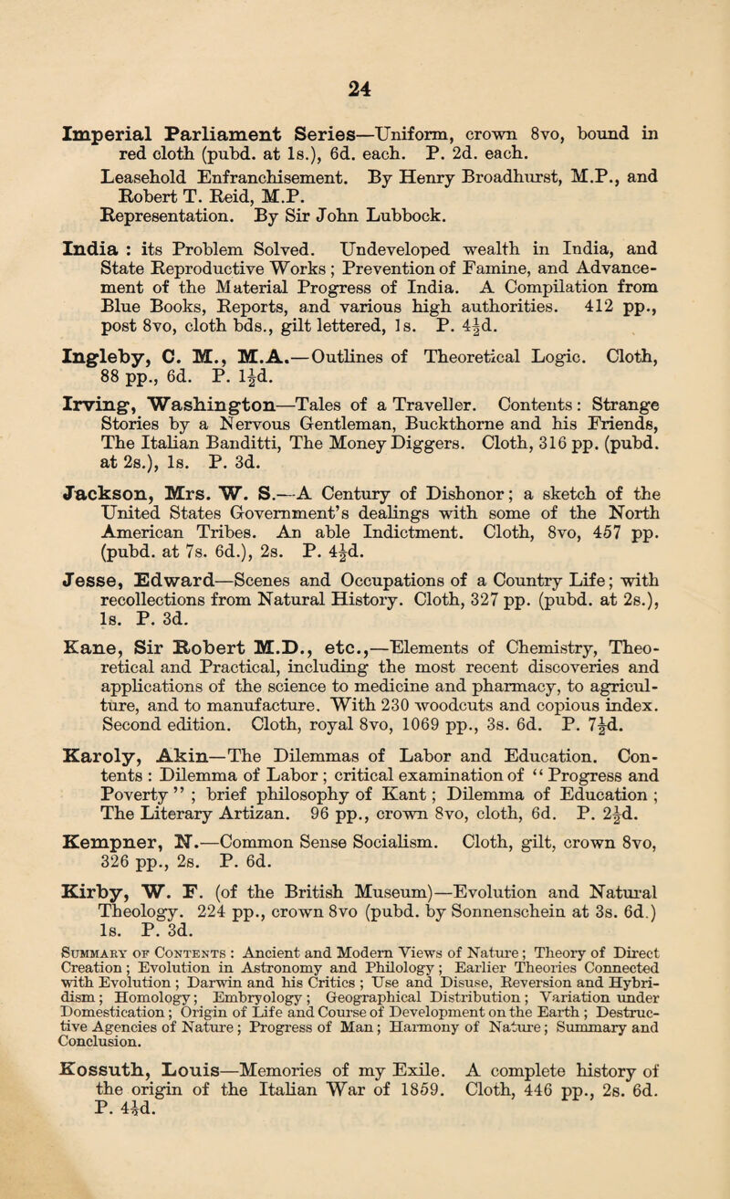 Imperial Parliament Series—Uniform, crown 8vo, bound in red cloth (pubd. at Is.), 6d. each. P. 2d. each. Leasehold Enfranchisement. By Henry Broadhurst, M.P., and Robert T. Reid, M.P. Representation. By Sir John Lubbock. India : its Problem Solved. Undeveloped wealth in India, and State Reproductive Works ; Prevention of Famine, and Advance¬ ment of the Material Progress of India. A Compilation from Blue Books, Reports, and various high authorities. 412 pp., post 8vo, cloth bds., gilt lettered, Is. P. 4|d. Ingleby, C. M., M.A. —Outlines of Theoretical Logic. Cloth, 88 pp., 6d. P. l^d. Irving, Washington—Tales of a Traveller. Contents: Strange Stories by a Nervous Gentleman, Buckthorne and his Friends, The Italian Banditti, The Money Diggers. Cloth, 316 pp. (pubd. at 2s.), Is. P. 3d. Jackson, Mrs. W. S.—A Century of Dishonor; a sketch of the United States Government’s dealings with some of the North American Tribes. An able Indictment. Cloth, 8vo, 457 pp. (pubd. at 7s. 6d.), 2s. P. 4|d. Jesse, Edward—Scenes and Occupations of a Country Life; with recollections from Natural History. Cloth, 327 pp. (pubd. at 2s.), Is. P. 3d. Eane, Sir Robert M.D., etc.,—Elements of Chemistry, Theo¬ retical and Practical, including the most recent discoveries and applications of the science to medicine and pharmacy, to agricul¬ ture, and to manufacture. With 230 woodcuts and copious index. Second edition. Cloth, royal 8vo, 1069 pp., 3s. 6d. P. 7^d. Karoly, Akin—The Dilemmas of Labor and Education. Con¬ tents : Dilemma of Labor ; critical examination of ‘ ‘ Progress and Poverty” ; brief philosophy of Kant; Dilemma of Education; The Literary Artizan. 96 pp., crown 8vo, cloth, 6d. P. 2|d. Kempner, N.—Common Sense Socialism. Cloth, gilt, crown 8vo, 326 pp., 2s. P. 6d. Kirby, W. F. (of the British Museum)—Evolution and Natural Theology. 224 pp., crown 8vo (pubd. by Sonnenschein at 3s. 6d.) Is. P. 3d. Summary of Contents : Ancient and Modem Views of Nature; Theory of Direct Creation; Evolution in Astronomy and Philology; Earlier Theories Connected with Evolution ; Darwin and his Critics ; Use and Disuse, Reversion and Hybri¬ dism ; Homology; Embryology ; Geographical Distribution ; Variation under Domestication; Origin of Life and Course of Development on the Earth ; Destruc¬ tive Agencies of Nature ; Progress of Man; Harmony of Nature; Summary and Conclusion. Kossuth, Louis—Memories of my Exile. A complete history of the origin of the Italian War of 1859. Cloth, 446 pp., 2s. 6d. P. 4£d.