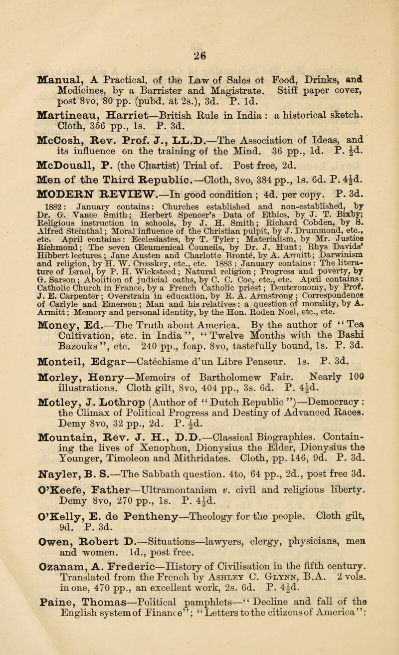 Manual, A Practical, of the Law of Sales oi Food, Drinks, and Medicines, by a Barrister and Magistrate. Stiff paper coyer, post 8vo, 80 pp. (pubd. at 2s.), 3d. P. Id. Martineau, Harriet—British Rule in India : a historical sketch. Cloth, 356 pp., Is. P. 3d. McCosh, Rev. Prof. J\, LL.D.—The Association of Ideas, and its influence on the training of the Mind. 36 pp., Id. P. ^d. McDouall, P. (the Chartist) Trial of. Post free, 2d. Men of the Third Republic.—Cloth, 8vo, 384 pp., Is. 6d. P. 4^d. MODERN REVIEW.—In good condition ; 4d. per copy. P. 3d. 1882: January contains: Churches established and non-established, by Dr. G. Yance Smith; Herbert Spencer’s Data of Ethics, by J. T. Bixby; Religious instruction in schools, by J. H. Smith; Richard Cohden, by S. Alfred Steinthal; Moral influence of the Christian pulpit, by J. Drummond, etc., etc. April contains: Ecclesiastes, by T. Tyler; Materialism, by Mr. Justice Richmond; The seven (Ecumenical Councils, by Dr. J. Hunt; Rhys Davids’ Hibbert lectures ; Jane Austen and Charlotte Bronte, by A. Armitt; Darwinism and religion, by H. W. Crosskey, etc., etc. 1883 : January contains : The litera¬ ture of Israel, by P. H. Wicksteed; Natural religion; Progress and poverty, by G. Sarson; Abolition of judicial oaths, by C. C. Coe, etc., etc. April contains: Catholic Church in Prance, by a French Catholic priest; Deuteronomy, by Prof. J. E. Carpenter ; Overstrain in education, by R. A. Armstrong ; Correspondence of Carlyle and Emerson; Man and his relatives: a question of morality, by A. Armitt; Memory and personal identity, by the Hon. Roden Noel, etc., etc. Money, Ed.—The Truth about America. By the author of “ Tea Cultivation, etc. in India”, “Twelve Months with the Bashi Bazouks”, etc. 240 pp., fcap. 8vo, tastefully bound, Is. P. 3d. Monteil, Edgar—Catechisme d’un Libre Penseur. Is. P. 3d. Morley, Henry—Memoirs of Bartholomew Fair. Nearly 100 illustrations. Cloth gilt, 8vo, 404 pp., 3s. 6d. P. 4^d. Motley, J. Lothrop (Author of “ Dutch Republic ”)—Democracy : the Climax of Political Progress and Destiny of Advanced Races. Demy 8vo, 32 pp., 2d. P. ^d. Mountain, Rev. J. H., D.D.—Classical Biographies. Contain¬ ing the lives of Xenophon, Dionysius the Elder, Dionysius the Younger, Timoleon and Mithridates. Cloth, pp. 146, 9d. P. 3d. Nayler, B. S.—The Sabbath question. 4to, 64 pp., 2d., post free 3d. O’Keefe, Father—Ultramontanism v. civil and religious liberty. Demy 8vo, 270 pp., Is. P. 4jd. O’Kelly, E. de Pentheny—Theology for the people. Cloth gilt, 9d. P. 3d. Owen, Robert D.—Situations—lawyers, clergy, physicians, men and women. Id., post free. Ozanam, A. Frederic—History of Civilisation in the fifth century. Translated from the French by Ashley C. Glynn, B.A. 2 vols. in one, 470 pp., an excellent work, 2s. 6d. P. 4|d. Paine, Thomas—Political pamphlets—“Decline and fall of the English system of Finance’ ’; “ Letters to the citizens of America ’ ’;