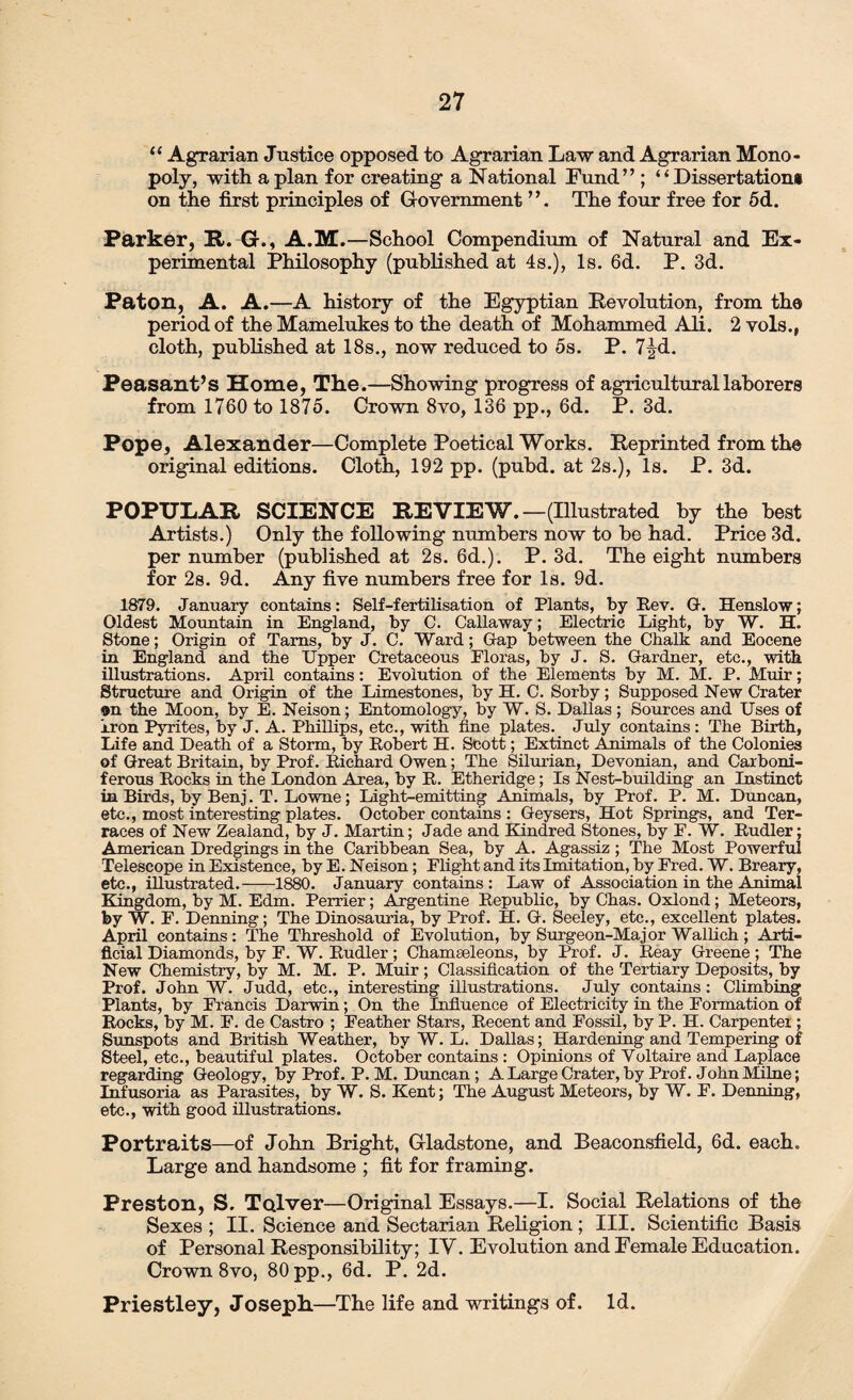 11 Agrarian Justice opposed to Agrarian Law and Agrarian Mono¬ poly, with apian for creating a National Lund” ; “Dissertation# on the first principles of Government ’ ’. The four free for 5d. Parker, R. G., A.M.—School Compendium of Natural and Ex¬ perimental Philosophy (published at 4s.), Is. 6d. P. 3d. Paton, A. A.—A history of the Egyptian Devolution, from the period of the Mamelukes to the death of Mohammed Ali. 2 vols., cloth, published at 18s., now reduced to 5s. P. 7|d. Peasant’s Home, The.—Showing progress of agricultural laborers from 1760 to 1875. Crown 8vo, 136 pp., 6d. P. 3d. Pope, Alexander—Complete Poetical Works. Reprinted from the original editions. Cloth, 192 pp. (pubd. at 2s.), Is. P. 3d. POPULAR. SCIENCE REVIEW.—(Illustrated by the best Artists.) Only the following numbers now to be had. Price 3d. per number (published at 2s. 6d.). P. 3d. The eight numbers for 2s. 9d. Any five numbers free for Is. 9d. 1879. January contains: Self-fertilisation of Plants, by Rev. G. Henslow; Oldest Mountain in England, by C. Callaway; Electric Light, by W. H. Stone; Origin of Tams, by J. C. Ward; Gap between the Chalk and Eocene in England and the Upper Cretaceous Floras, by J. S. Gardner, etc., with illustrations. April contains: Evolution of the Elements by M. M. P. Muir; Structure and Origin of the Limestones, by H. C. Sorby; Supposed New Crater on the Moon, by E. Neison; Entomology, by W. S. Dallas; Sources and Uses of iron Pyrites, by J. A. Phillips, etc., with fine plates. July contains : The Birth, Life and Death of a Storm, by Robert H. Scott; Extinct Animals of the Colonies of Great Britain, by Prof. Richard Owen; The Silurian, Devonian, and Carboni¬ ferous Rocks in the London Area, by R. Etheridge; Is Nest-building an Instinct in Birds, by Benj. T. Lowne; Light-emitting Animals, by Prof. P. M. Duncan, etc., most interesting plates. October contains : Geysers, Hot Springs, and Ter¬ races of New Zealand, by J. Martin; Jade and Kindred Stones, by F. W. Rudler; American Dredgings in the Caribbean Sea, by A. Agassiz; The Most Powerful Telescope in Existence, by E. Neison; Flight and its Imitation, by Fred. W. Breary, etc., illustrated.-1880. January contains : Law of Association in the Animal Kingdom, by M. Edm. Perrier; Argentine Republic, by Chas. Oxlond; Meteors, by W. F. Denning; The Dinosauria, by Prof. H. G. Seeley, etc., excellent plates. April contains: The Threshold of Evolution, by Surgeon-Major Wallich; Arti¬ ficial Diamonds, by F. W. Rudler ; Chamseleons, by Prof. J. Reay Greene ; The New Chemistry, by M. M. P. Muir; Classification of the Tertiary Deposits, by Prof. John W. Judd, etc., interesting illustrations. July contains: Climbing Plants, by Francis Darwin; On the Influence of Electricity in the Formation of Rocks, by M. F. de Castro ; Feather Stars, Recent and Fossil, by P. H. Carpenter ; Sunspots and British Weather, by W. L. Dallas; Hardening and Tempering of Steel, etc., beautiful plates. October contains : Opinions of Yoltaire and Laplace regarding Geology, by Prof. P. M. Duncan ; A Large Crater, by Prof. J ohn Milne; Infusoria as Parasites, by W. S. Kent; The August Meteors, by W. F. Denning, etc., with good illustrations. Portraits—of John Bright, Gladstone, and Beaconsfield, 6d. each. Large and handsome ; fit for framing. Preston, S. Tolver—Original Essays.—I. Social Relations of the Sexes ; II. Science and Sectarian Religion ; III. Scientific Basis of Personal Responsibility; IV. Evolution and Female Education. Crown 8vo, 80 pp., 6d. P. 2d. Priestley, Joseph.—The life and writings of. Id.