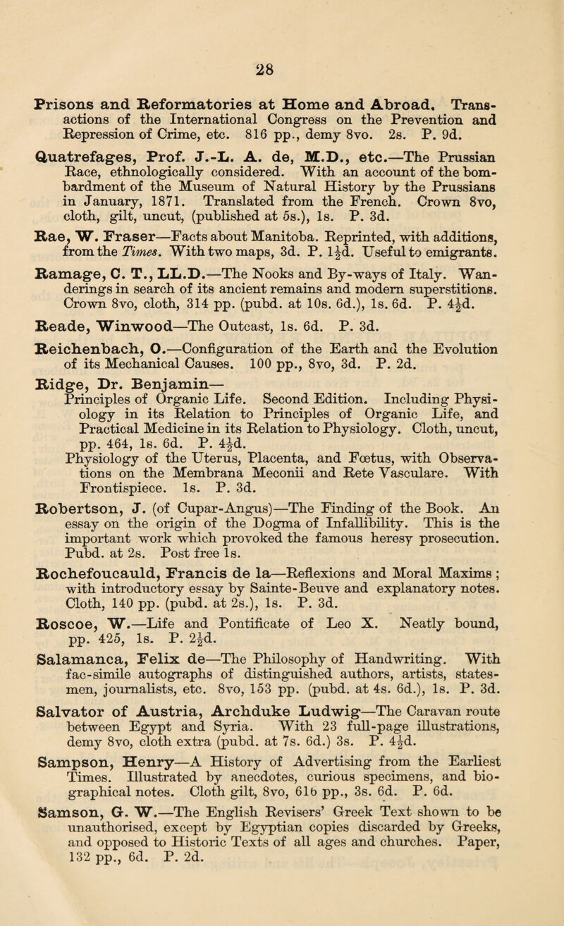 Prisons and Reformatories at Home and Abroad. Trans¬ actions of the International Congress on the Prevention and Repression of Crime, etc. 816 pp., demy 8vo. 2s. P. 9d. Quatrefages, Prof. J.-L. A. de, M.D., etc.—The Prussian Race, ethnologically considered. With an account of the bom¬ bardment of the Museum of Natural History by the Prussians in January, 1871. Translated from the French. Crown 8vo, cloth, gilt, uncut, (published at 5s.), Is. P. 3d. Rae, W. Fraser—Facts about Manitoba. Reprinted, with additions, from the Times. With two maps, 3d. P. l|d. Useful to emigrants. Ramage, C. T., LL.D.—The Nooks and By-ways of Italy. Wan¬ derings in search of its ancient remains and modem superstitions. Crown 8vo, cloth, 314 pp. (pubd. at 10s. 6d.), Is. 6d. P. 4|d. Reade, Winwood—The Outcast, Is. 6d. P. 3d. Reichenbach, O.—Configuration of the Earth and the Evolution of its Mechanical Causes. 100 pp., 8vo, 3d. P. 2d. Ridge, Dr. Benjamin— Principles of Organic Life. Second Edition. Including Physi¬ ology in its Relation to Principles of Organic Life, and Practical Medicine in its Relation to Physiology. Cloth, uncut, pp. 464, Is. 6d. P. 4^d. Physiology of the Uterus, Placenta, and Foetus, with Observa¬ tions on the Membrana Meconii and Rete Vasculare. With Frontispiece. Is. P. 3d. Robertson, J. (of Cupar-Angus)—The Finding of the Book. An essay on the origin of the Dogma of Infallibility. This is the important work which provoked the famous heresy prosecution. Pubd. at 2s. Post free Is. Rochefoucauld, Francis de la—Reflexions and Moral Maxims ; with introductory essay by Sainte-Beuve and explanatory notes. Cloth, 140 pp. (pubd. at 2s.), Is. P. 3d. Roscoe, W.—Life and Pontificate of Leo X. Neatly bound, pp. 425, Is. P. 2^d. Salamanca, Felix de—The Philosophy of Handwriting. With fac-simile autographs of distinguished authors, artists, states¬ men, journalists, etc. 8vo, 153 pp. (pubd. at 4s. 6d.), Is. P. 3d. Salvator of Austria, Archduke Ludwig—The Caravan route between Egypt and Syria. With 23 full-page illustrations, demy 8vo, cloth extra (pubd. at 7s. 6d.) 3s. P. 4^d. Sampson, Henry—A History of Advertising from the Earliest Times. Illustrated by anecdotes, curious specimens, and bio¬ graphical notes. Cloth gilt, 8vo, 61b pp., 3s. 6d. P. 6d. Samson, G. W.—The English Revisers’ Greek Text shown to be unauthorised, except by Egyptian copies discarded by Greeks, and opposed to Historic Texts of all ages and churches. Paper, 132 pp., 6d. P. 2d.