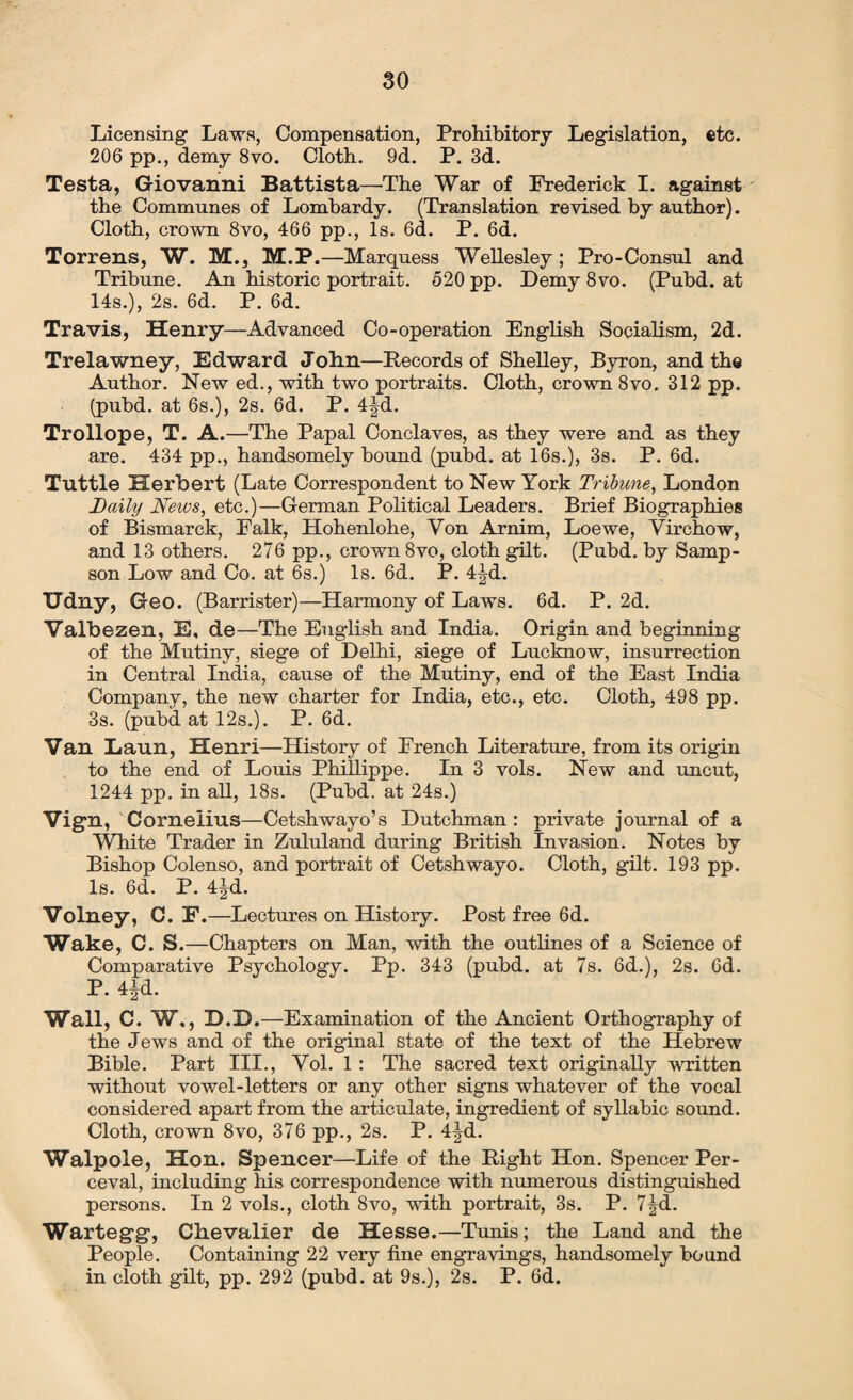 Licensing Laws, Compensation, Prohibitory Legislation, etc. 206 pp., demy 8vo. Cloth. 9d. P. 3d. Testa, Giovanni Battista—The War of Frederick I. against the Communes of Lombardy. (Translation revised by author). Cloth, crown 8vo, 466 pp., Is. 6d. P. 6d. Torrens, W. M., M.P.—Marquess Wellesley ; Pro-Consul and Tribune. An historic portrait. 520 pp. Demy 8vo. (Pubd. at 14s.), 2s. 6d. P. 6d. Travis, Henry—Advanced Co-operation English Socialism, 2d. Trelawney, Edward John—Records of Shelley, Byron, and the Author. New ed., with two portraits. Cloth, crown 8vo. 312 pp. (pubd. at 6s.), 2s. 6d. P. 4jd. Trollope, T. A.—The Papal Conclaves, as they were and as they are. 434 pp., handsomely bound (pubd. at 16s.), 3s. P. 6d. Tuttle Herbert (Late Correspondent to New York Tribune, London Daily News, etc.)—German Political Leaders. Brief Biographies of Bismarck, Falk, Hohenlohe, Yon Arnim, Loewe, Virchow, and 13 others. 276 pp., crown 8vo, cloth gilt. (Pubd. by Samp¬ son Low and Co. at 6s.) Is. 6d. P. 4|d. Udny, Geo. (Barrister)—Harmony of Laws. 6d. P. 2d. Valbezen, E, de—The English and India. Origin and beginning of the Mutiny, siege of Delhi, siege of Lucknow, insurrection in Central India, cause of the Mutiny, end of the East India Company, the new charter for India, etc., etc. Cloth, 498 pp. 3s. (pubd at 12s.). P. 6d. Van Laun, Henri—History of French Literature, from its origin to the end of Louis Phillippe. In 3 vols. New and uncut, 1244 pp. in all, 18s. (Pubd. at 24s.) Vign, Cornelius—Cetshwayo’s Dutchman: private journal of a White Trader in Zululand during British Invasion. Notes by Bishop Colenso, and portrait of Cetshwayo. Cloth, gilt. 193 pp. Is. 6d. P. 4jd. Volney, C. F.—Lectures on History. Post free 6d. Wake, C. S.—Chapters on Man, with the outlines of a Science of Comparative Psychology. Pp. 343 (pubd. at 7s. 6d.), 2s. 6d. P. 4|d. Wall, C. W,, D.D.—Examination of the Ancient Orthography of the Jews and of the original state of the text of the Hebrew Bible. Part III., Vol. 1 : The sacred text originally written without vowel-letters or any other signs whatever of the vocal considered apart from the articulate, ingredient of syllabic sound. Cloth, crown 8vo, 376 pp., 2s. P. 4^d. Walpole, Hon. Spencer—Life of the Right Hon. Spencer Per¬ ceval, including his correspondence with numerous distinguished persons. In 2 vols., cloth 8vo, with portrait, 3s. P. 7|-d. Wartegg, Chevalier de Hesse.—Tunis; the Land and the People. Containing 22 very fine engravings, handsomely bound in cloth gilt, pp. 292 (pubd. at 9s.), 2s. P. 6d.