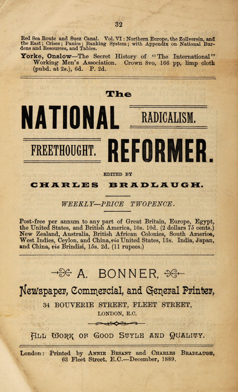 Red Sea Route and Suez Canal. Vol. VI: Northern Europe, the Zollverein, and the East; Crises; Panics; Banking System; with Appendix on National Bur¬ dens and Resources, and Tables. Yorke, Onslow—The Secret History of “The International’' Working Men’s Association. Crown 8vo, 166 pp, limp cloth (pubd. at 2s.), 6d. P. 2d. The NATIONAL: RADICALISM. FREETHODGHT. REF EDITED BY CHARLES BRADLAUGH. WEEKLY—PRICE TWOPENCE. Post-free per annum to any part of Great Britain, Europe, Egypt, the United States, and British America, 10s. lOd. (2 dollars 75 cents.) New Zealand, Australia, British African Colonies, South Amerioa, West Indies, Ceylon, and China, via United States, 13s. India, J apan, and China, via Brindisi, 15s. 2d. (11 rupees.) A. BONNER, -38- jieWspaper, Commercial, and Qeiieral Printer, 34 BOUVERIE STREET, FLEET STREET, LONDON, E.C. --*r ft- pLii op Good Style and Quality. London: Printed by Annie Besant and Charles Bradlatoh, 63 Eleet Street. E.C.—December, 1889.