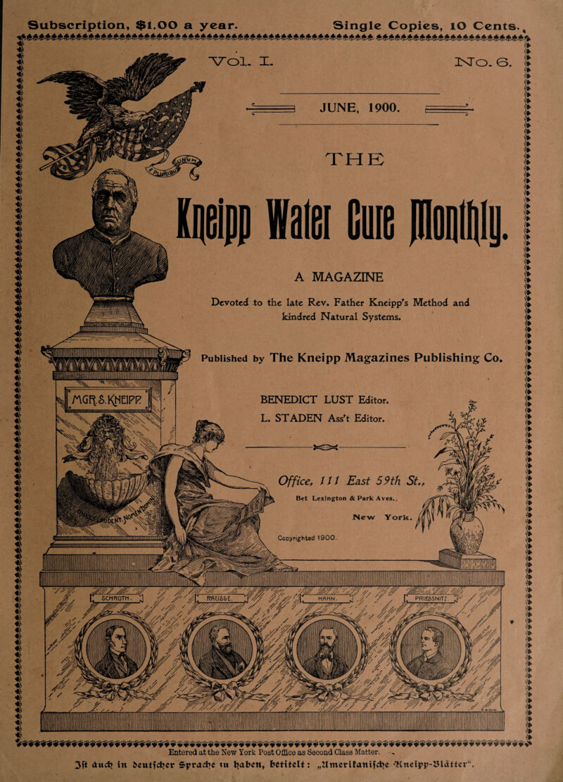 JUNE, 1900 A MAGAZINE Devoted to the late Rev. Father Kneipp's Method and kindred Natural Systems. Published by The Kneipp Magazines Publishing Co nGftS-KHElPR BENEDICT LUST Editor, L. ST ADEN Ass't Editor. Bet Lexington & Park Aves, Copyrighted 1900 SCHROTh RWJSSE HflMN PR1ESSNITZ Entered at the New York Post Office as Second Class Matter. • ~ 3ft auch in i>eutfcbet* Spracbe tu tjaben, betitelt: „Zimerifanifcbc •Kneipp-Sldttev