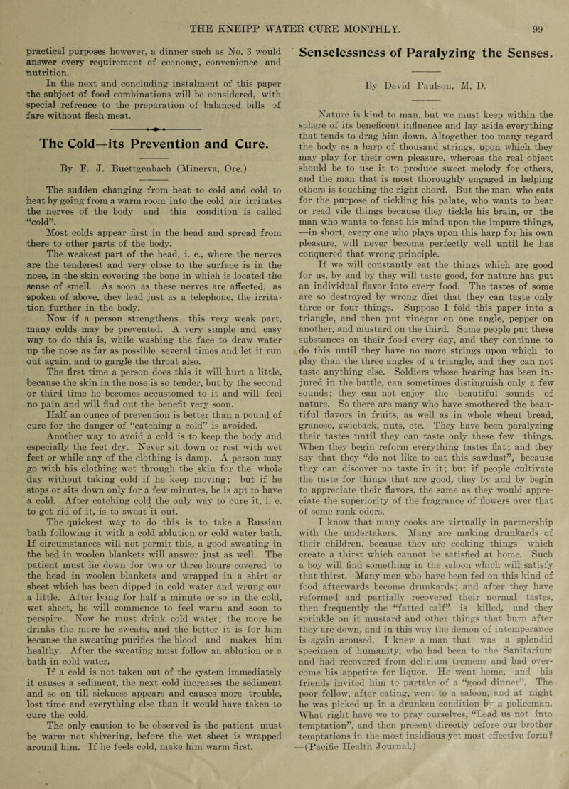 practical purposes however, a dinner such as No. 3 would answer every requirement of economy, convenience and nutrition. In the next and concluding' instalment of this paper the subject of food combinations will be considered, with special refrence to the preparation of balanced bills of fare without flesh meat. The Cold—its Prevention and Cure. By F. J. Buettgenbach (Minerva, Ore.) The sudden changing from heat to cold and cold to heat by going from a warm room into the cold air irritates the nerves of the body and this condition is called “cold”. Most colds appear first in the head and spread from there to other parts of the body. The weakest part of the head, i. e., where the nerves are the tenderest and very close to the surface is in the nose, in the skin covering the bone in which is located the sense of smell. As soon as these nerves are affected, as spoken of above, they lead just as a telephone, the irrita¬ tion further in the body. Now if a person strengthens this very weak part, many colds may be prevented. A very simple and easy way to do this is, while washing the face to draw water up the nose as far as possible several times and let it run out again, and to gargle the throat also. The first time a person does this it will hurt a little, because the skin in the nose is so tender, but by the second or third time he becomes accustomed to it and will feel no pain and will find out the benefit very soon. Plalf an ounce of prevention is better than a pound of oure for the danger of “catching a cold” is avoided. Another way to avoid a cold is to keep the body and especially the feet dry. Never sit down or rest with wet feet or while any of the clothing is damp. A person may go with his clothing wet through the tskin for the whole day without taking cold if he keep moving; but if he stops or sits down only for a few minutes, he is apt to have a cold. After catching cold the only way to cure it, i. e. to get rid of it, is to sweat it out. The quickest way to do this is to take a Russian bath following it with a cold ablution or cold water bath. If circumstances will not permit this, a good sweating in the bed in woolen blankets will answer just as well. The patient must lie down for two or three hours covered to the head in woolen blankets and wrapped in a shirt or sheet which has been dipped in cold water and wrung out a little. After lying for half a minute or so in the cold, wet sheet, he will commence to feel warm and soon to perspire. Now he must drink cold water; the more he drinks the more he sweats, and the better it is for him because the sweating purifies the blood and makes him healthy. After the sweating must follow an ablution or 8 bath in cold water. If a cold is not taken out of the system immediately it causes a sediment, the next cold increases the sediment and so on till sickness appears and causes more trouble, lost time and everything else than it would have taken to cure the cold. The only caution to be observed is the patient must be warm not shivering, before the wet sheet is wrapped around him. If he feels cold, make him warm first. Senselessness of Paralyzing the Senses. By David Faulson, M. D. Nature is kind to man, but we must keep within the sphere of its beneficent influence and lay aside everything that tends to drag him down. Altogether too many regard the body as a harp of thousand strings, upon which they may play for their own pleasure, whereas the real object should be to use it to produce sweet melody for others, and the man that is most thoroughly engaged in helping others is touching the right chord. But the man who eats for the purpose of tickling his palate, who wants to hear or read vile things because they tickle his brain, or the man who wants to feast his mind upon the impure things, —in short, every one who plays upon this harp for his own pleasure, will never become perfectly well until he has conquered that wrong principle. If we will constantly eat the things which are good for us, by and by they will taste good, for nature has put an individual flavor into every food. The tastes of some are so destroyed by wrong diet that they can taste only three or four things. Suppose I fold this paper into a triangle, and then put vinegar on one angle, pepper on another, and mustard on the third. Some people put these substances on their food every day, and they continue to do this until they have no more strings upon which to play than the three angles of a triangle, and they can not taste anything else. Soldiers whose hearing has been in¬ jured in the battle, can sometimes distinguish only a few sounds; they can not enjoy the beautiful sounds of nature. So there are many who have smothered the beau¬ tiful flavors in fruits, as well as in whole wheat bread, granose, zwieback, nuts, etc. They have been paralyzing their tastes until they can taste only these few things. When they begin reform everything tastes flat; and they say that they “do not like to eat this sawdust”, because they can discover no taste in it; but if people cultivate the taste for things that are good, they by and by begin to appreciate their flavors, the same as they would appre¬ ciate the superiority of the fragrance of flowers over that of some rank odors. I know that many cooks are virtually in partnership with the undertakers. Many are making drunkards of their children, because they are cooking things which create a thirst which cannot be satisfied at home. Such a boy will find something in the saloon which will satisfy that thirst. Many men who have been fed on this kind of food afterwards become drunkards; and after they have reformed and partially recovered their normal tastes, then frequently the “fatted calf” is killed, and they sprinkle on it mustard and other things that burn after they are down, and in this way the demon of intemperance is again aroused. I knew a man that was a splendid specimen of humanity, who had been to the Sanitarium and had recovered from delirium tremens and had over¬ come his appetite for liquor. He went home, and his friends invited him to partake of a “good dinner”. The poor fellow, after eating, went to a saloon, and at night he was picked up in a drunken condition by a policeman. What right have we to pray ourselves, “Lead us not into temptation”, and then present directly before our brother temptations in the most insidious yet most effective form? —(Pacific Health Journal.)