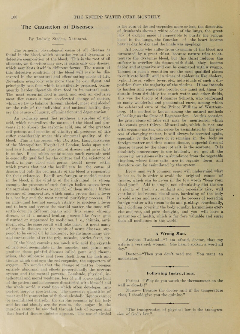 The Causation of Diseases. By Ludwig Staden, Naturarzt. The principal physiological cause of all diseases is found in the blood, which causation we call dysaemia or defective composition of the blood. This is the root of ail ailments, we therefore may say, it exists only one disease, which manifests itself in different forms. The reason of this defective condition of the blood will easily be dis¬ covered in the unnatural and effeminating mode of life. Nowadays everybody eats more than he can digest and principally eats food which is artificially prepared, conse¬ quently harder digestible than food in its natural state. The most essential food is meat, and such an exclusive meat diet causes a more accelerated change of matter, which we try to balance through alcohol; meat and alcohol are the ruin of the individual and national health, they are the causes of luxury, effemination and degeneration. An exclusive meat diet produces a surplus of uric acid, which neutralizes the natron of the blood and pre¬ vents it to absorb the carbonic acid, one of the greatest self-poisons and enemies of vitality; all processes of life suffer considerably under this abnormal quality of the blood. This is the reason why Dr. Alex. Haig, physician of the Metropolitan Hospital of London, looks upon uric acid as a fundamental causation of disease and he is right in so far. Blood which contains too much carbonic acid is especially qualified for the culture and the existence of bacilli, in pure blood such germs would never settle, which proves that not the bacilli can be the cause of disease but only the bad quality of the blood is responsible for their existence. Bacilli are foreign or morbid matter in the blood, if the vitality of the individual is strong enough, the presence of such foreign bodies causes fever, the organism endeavors to get rid of them under a higher pressure of temperature, which again proves that a fever is a healing and the most natural purifying process. If an individual has not enough vitality to produce a fever and to burn and secrete the morbid matter, the same will settle down in different oi'gans and thus cause chronic disease, or if a natural healing process like fever gets disturbed or suppressed by medicines, i. e., chinnia, anti¬ pyrin, etc., the same result wTall take place. A great many of chronic diseases are the result of acute diseases, sup¬ posed to be cured (!) by medicine; for instance many eye- and ear-troubles after the grip, measles, scarlet fever, etc. If the blood contains too much uric acid the crystals of uric acid accumulate in the muscles and joints and produce those painful diseases called gout and rheum¬ atism, also sulphuric acid frees itself from the flesh and tissues which destroys the red corpusles, the supporters of oxygen. No wonder that the change of matter becomes entirely abnormal and effects proportionally the nervous system and the mental powers. Lassitude, physical, in¬ tellectual and moral weakness, loss of will power take hold of the patient and he becomes dissatisfied with himself and the whole world, a condition which often developes into perfect nervous prostration. The excessive quantities of meat and in connection with these alcoholic liquors cannot be assimiliated entirely, the surplus remains in the body and fat and obesity are the results, the sugar in the muscles cannot be absorbed through lack of oxygen and that fearful disease diabetes appears. The use of alcohol is the ruin of the red corpusles more or less, the dissection of drunkards shows a white color of the lungs, the great lack of oxygen made it impossible to purify the venous blood in the lungs, the function of the heart became heavier day by day and the finale was apoplexy. All people who suffer from dysaemia of the blood are tormented by a great thirst, because nature tries to at¬ tenuate the dysaemic blood, but this thirst induces the sufferer to overflow his tissues with fluid, they become flabby and stagnative and can be compared with a swamp. Tissues in such a condition are the most qualified places to cultivate bacilli and in times of epidemies like cholera, typhoid fever, yellow fever, etc., individuals of such a dis¬ position form the majority of the victims. If one intends to harden and regenerate people, one must ask them to abstain from drinking too much water and other fluids, this was the theory of Johannes Schroth, who performed so many wonderful and phenominal cures, among which the celebrated cure of the Prince William of Wurttem- berg. His method is known among the natural methods of healing as the Cure of Regeneration. At this occasion the great abuse of table salt may be mentioned, which also causes great thirst. Mineral salt, which is not one with organic matter, can never be assimilated by the pro¬ cess of changing matter, it will always be secreted again, especially by the kidneys or it remains in the body as foreign matter and thus causes disease, a special form of disease caused by the abuse of salt is the scorbute. It is absolutely unnecessary to use tablesalt, we get all the necessary nutritious salts in abundance from the vegetable kingdom, where these salts are in organic form and therefore can be assimilated by the system. Every man with common sense will understand what he has to do in order to avoid the original causes of disease, which can be given in the few words “keep your blood pure”. Add to simple, non-stimulating diet the use of plenty of fresh air, sunlight and especially airy, well ventilated bed-rooms, cleanliness, hardening of the body by cold water and assist nature in the process of secreting foreign matter with steam baths and packings occasionally, light clothing covering the body equally, harmonious exer¬ cise and rest, and pure thoughts, and you will have a guarantee of health, which is far fore valuable and surer than all medicines in the world. A Wrong Man. Anxious Husband—“I am afraid, doctor, that my wife is a very sick woman. She hasn’t spoken a word all day.” Doctor—“Then you don’t need me. You want an undertaker.” Following Instructions. Patient—“Why do you watch the thermometer on the wall so closely?” Nurse—“Because the doctor said if the temperature rises, I shoxild give you the quinine.” “The transgression of physical law is the transgres¬ sion of God’s law.”