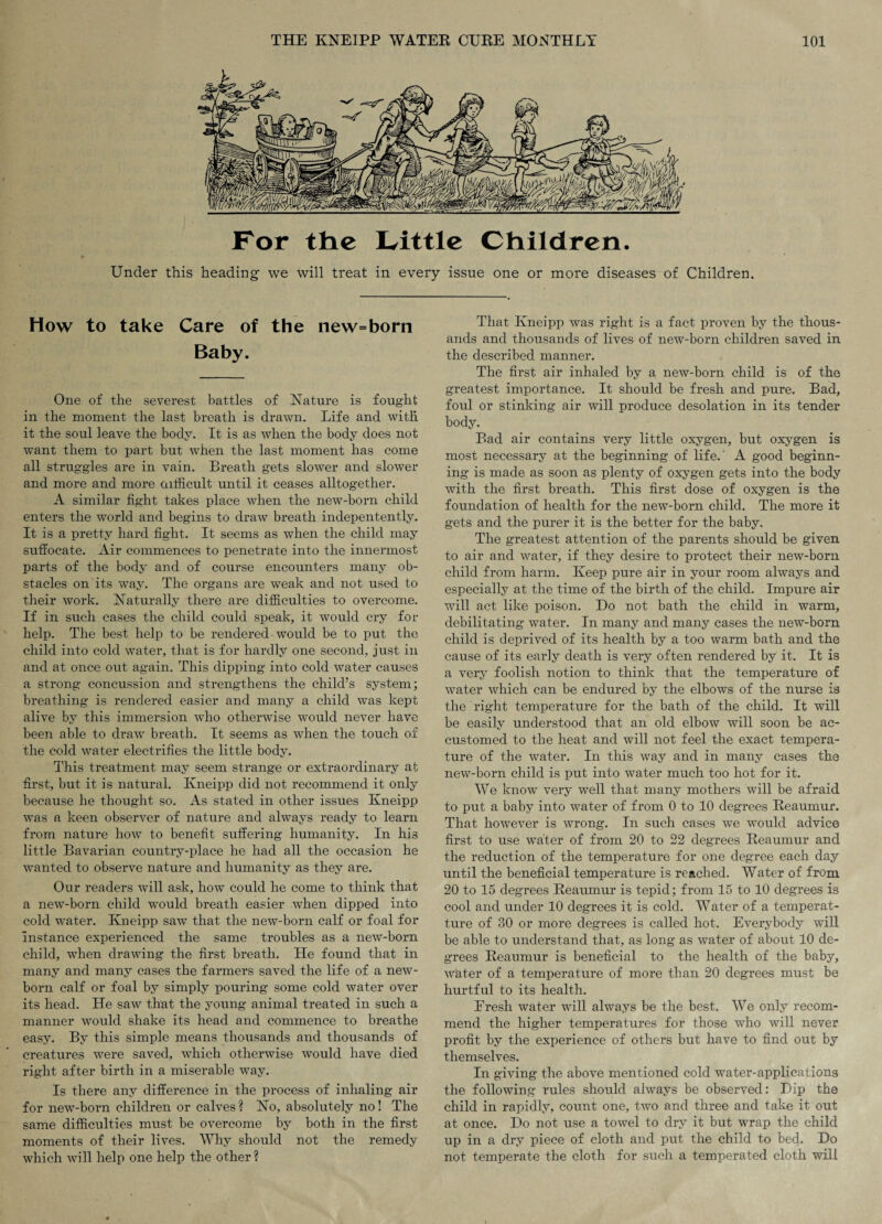 Under this heading we will treat in every issue one or more diseases of Children. How to take Care of the new=born Baby. One of the severest battles of Nature is fought in the moment the last breath is drawn. Life and with it the soul leave the body. It is as when the body does not want them to part but when the last moment has come all struggles are in vain. Breath gets slower and slower and more and more difficult until it ceases altogether. A similar fight takes place when the new-born child enters the world and begins to draw breath indepentently. It is a pretty hard fight. It seems as when the child may suffocate. Air commences to penetrate into the innermost parts of the body and of course encounters many ob¬ stacles on its way. The organs are weak and not used to their work. Naturally there are difficulties to overcome. If in such cases the child could speak, it would cry for help. The best help to be rendered • would be to put the child into cold water, that is for hardly one second, just in and at once out again. This dipping into cold water causes a strong concussion and strengthens the child’s system; breathing is rendered easier and many a child was kept alive by this immersion who otherwise would never have been able to draw breath. It seems as when the touch of the cold water electrifies the little body. This treatment may seem strange or extraordinary at first, but it is natural. Kneipp did not recommend it only because he thought so. As stated in other issues Kneipp was a keen observer of nature and always ready to learn from nature how to benefit suffering humanity. In his little Bavarian country-place he had all the occasion he wanted to observe nature and humanity as they are. Our readers will ask, how could he come to think that a new-born child would breath easier when dipped into cold water. Kneipp saw that the new-born calf or foal for instance experienced the same troubles as a new-born child, when drawing the first breath. He found that in many and many cases the farmers saved the life of a new¬ born calf or foal by simply pouring some cold water over its head. He saw that the young animal treated in such a manner would shake its head and commence to breathe easy. By this simple means thousands and thousands of creatures were saved, which otherwise would have died right after birth in a miserable way. Is there any difference in the process of inhaling air for new-born children or calves? No, absolutely no! The same difficulties must be overcome by both in the first moments of their lives. Why should not the remedy which will help one help the other? That Kneipp was right is a fact proven by the thous¬ ands and thousands of lives of new-born children saved in the described manner. The first air inhaled by a new-born child is of the greatest importance. It should be fresh and pure. Bad, foul or stinking air will produce desolation in its tender body. Bad air contains very little oxygen, but oxygen is most necessary at the beginning of life.' A good beginn¬ ing is made as soon as plenty of oxygen gets into the body with the first breath. This first dose of oxygen is the foundation of health for the new-born child. The more it gets and the purer it is the better for the baby. The greatest attention of the parents should be given to air and water, if they desire to protect their new-born child from harm. Keep pure air in your room always and especially at the time of the birth of the child. Impure air will act like poison. Do not bath the child in warm, debilitating water. In many and many cases the new-born child is deprived of its health by a too warm bath and the cause of its early death is very often rendered by it. It is a very foolish notion to think that the temperature of water which can be endured by the elbows of the nurse is the right temperature for the bath of the child. It will be easily understood that an old elbow will soon be ac¬ customed to the heat and will not feel the exact tempera¬ ture of the water. In this way and in many cases the new-born child is put into water much too hot for it. We know very well that many mothers will be afraid to put a baby into water of from 0 to 10 degrees Reaumur. That however is wrong. In such cases we would advice first to use water of from 20 to 22 degrees Reaumur and the reduction of the temperature for one degree each day until the beneficial temperature is reached. Water of from 20 to 15 degrees Reaumur is tepid; from 15 to 10 degrees is cool and under 10 degrees it is cold. Water of a temperat- ture of 30 or more degrees is called hot. Everybody will be able to understand that, as long as water of about 10 de¬ grees Reaumur is beneficial to the health of the baby, water of a temperature of more than 20 degrees must be hurtful to its health. Eresh water will always be the best. We only recom¬ mend the higher temperatures for those who will never profit by the experience of others but have to find out by themselves. In giving the above mentioned cold water-applications the following rules should always be observed: Dip the child in rapidly, count one, two and three and take it out at once. Do not use a towel to dry it but wrap the child up in a dry piece of cloth and put the child to bed. Do not temperate the cloth for such a temperated cloth will