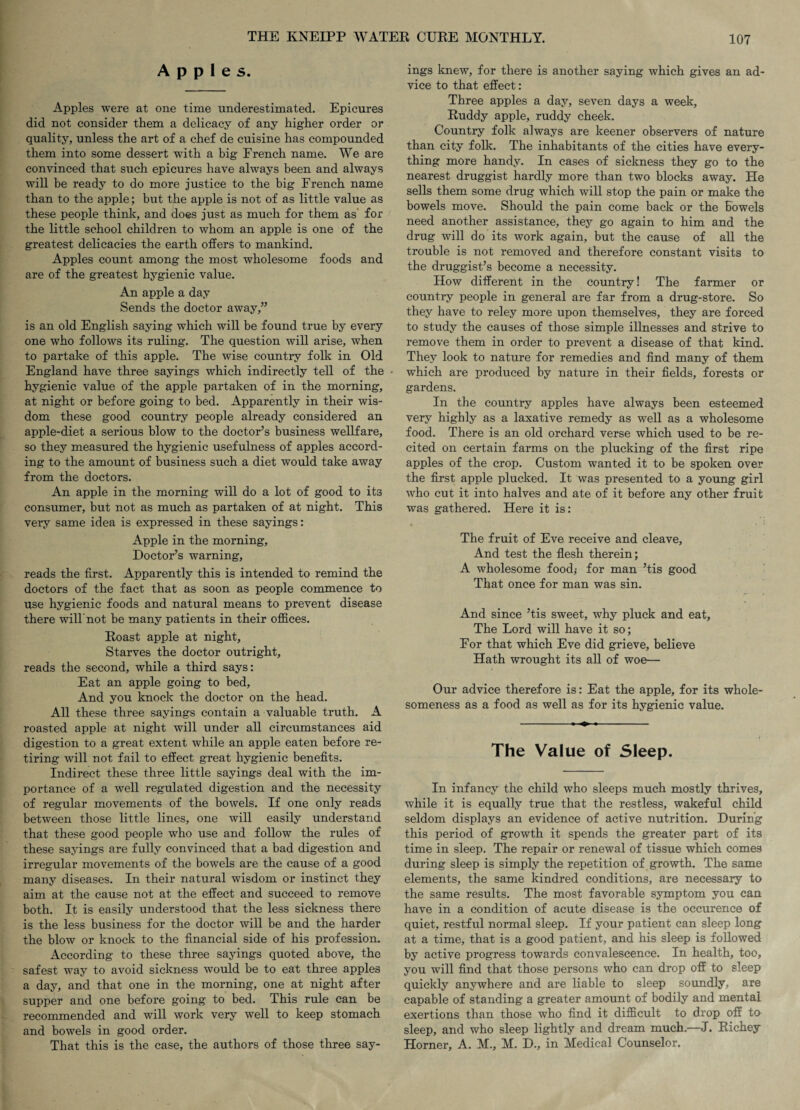 Apples. Apples were at one time underestimated. Epicures did not consider them a delicacy of any higher order or quality, unless the art of a chef de cuisine has compounded them into some dessert with a big French name. We are convinced that such epicures have always been and always will be ready to do more justice to the big French name than to the apple; but the apple is not of as little value as these people think, and does just as much for them as for the little school children to whom an apple is one of the greatest delicacies the earth offers to mankind. Apples count among the most wholesome foods and are of the greatest hygienic value. An apple a day Sends the doctor away,” is an old English saying which will be found true by every one who follows its ruling. The question will arise, when to partake of this apple. The wise country folk in Old England have three sayings which indirectly tell of the hygienic value of the apple partaken of in the morning, at night or before going to bed. Apparently in their wis¬ dom these good country people already considered an apple-diet a serious blow to the doctor’s business wellfare, so they measured the hygienic usefulness of apples accord¬ ing to the amount of business such a diet would take away from the doctors. An apple in the morning will do a lot of good to its consumer, but not as much as partaken of at night. This very same idea is expressed in these sayings: Apple in the morning, Doctor’s warning, reads the first. Apparently this is intended to remind the doctors of the fact that as soon as people commence to use hygienic foods and natural means to prevent disease there will'not be many patients in their offices. Roast apple at night. Starves the doctor outright, reads the second, while a third says: Eat an apple going to bed. And you knock the doctor on the head. All these three sayings contain a valuable truth. A roasted apple at night will under all circumstances aid digestion to a great extent while an apple eaten before re¬ tiring will not fail to effect great hygienic benefits. Indirect these three little sayings deal with the im¬ portance of a well regulated digestion and the necessity of regular movements of the bowels. If one only reads between those little lines, one will easily understand that these good people who use and follow the rules of these sayings are fully convinced that a bad digestion and irregular movements of the bowels are the cause of a good many diseases. In their natural wisdom or instinct they aim at the cause not at the effect and succeed to remove both. It is easily understood that the less sickness there is the less business for the doctor will be and the harder the blow or knock to the financial side of his profession. According to these three sayings quoted above, the safest way to avoid sickness would be to eat three apples a day, and that one in the morning, one at night after supper and one before going to bed. This rule can be recommended and will work very well to keep stomach and bowels in good order. That this is the case, the authors of those three say¬ ings knew, for there is another saying which gives an ad¬ vice to that effect: Three apples a day, seven days a week. Ruddy apple, ruddy cheek. Country folk always are keener observers of nature than city folk. The inhabitants of the cities have every¬ thing more handy. In cases of sickness they go to the nearest druggist hardly more than two blocks away. He sells them some drug which will stop the pain or make the bowels move. Should the pain come back or the Eowels need another assistance, they go again to him and the drug will do its work again, but the cause of all the trouble is not removed and therefore constant visits to the druggist’s become a necessity. How different in the country! The farmer or country people in general are far from a drug-store. So they have to reley more upon themselves, they are forced to study the causes of those simple illnesses and strive to remove them in order to prevent a disease of that kind. They look to nature for remedies and find many of them which are produced by nature in their fields, forests or gardens. In the country apples have always been esteemed very highly as a laxative remedy as well as a wholesome food. There is an old orchard verse which used to be re¬ cited on certain farms on the plucking of the first ripe apples of the crop. Custom wanted it to be spoken over the first apple plucked. It was presented to a young girl who cut it into halves and ate of it before any other fruit was gathered. Here it is: • • I The fruit of Eve receive and cleave. And test the flesh therein; A wholesome food,- for man ’tis good That once for man was sin. And since ’tis sweet, why pluck and eat. The Lord will have it so; For that which Eve did grieve, believe Hath wrought its all of woe— Our advice therefore is: Eat the apple, for its whole¬ someness as a food as well as for its hygienic value. The Value of Sleep. In infancy the child who sleeps much mostly thrives, while it is equally true that the restless, wakeful child seldom displays an evidence of active nutrition. During this period of growth it spends the greater part of its time in sleep. The repair or renewal of tissue which comes during sleep is simply the repetition of growth. The same elements, the same kindred conditions, are necessary to the same results. The most favorable symptom you can have in a condition of acute disease is the occurence of quiet, restful normal sleep. If your patient can sleep long at a time, that is a good patient, and his sleep is followed by active progress towards convalescence. In health, too, you will find that those persons who can drop off to sleep quickly anywhere and are liable to sleep soundly, are capable of standing a greater amount of bodily and mental exertions than those who find it difficult to drop off tO’ sleep, and who sleep lightly and dream much,—J. Richey Horner, A. M., M. D., in Medical Counselor.