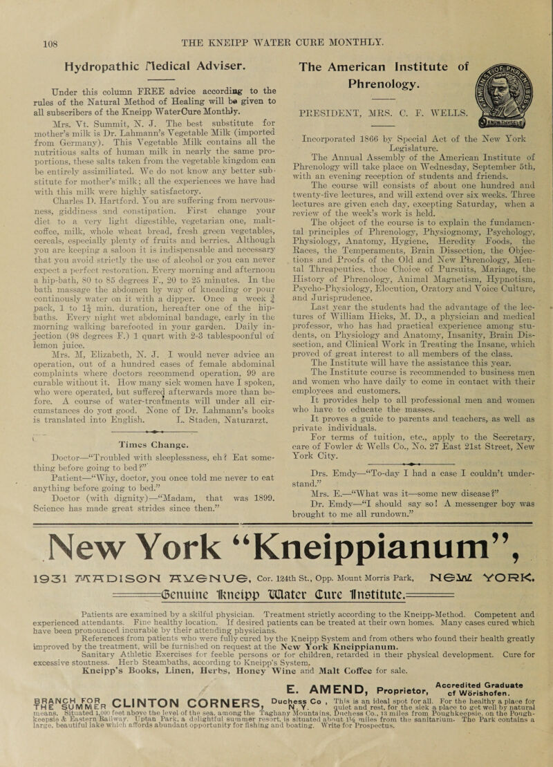 Hydropathic Hedical Adviser. Under this column FREE advice according to the rules of the Natural Method of Healing will be given to all subscribers of the Kneipp WaterCure Monthly. Mrs. Vt. Summit, N. J. The best substitute for mother’s milk is Dr. Lahmann’s Vegetable Milk (imported from Germany). This Vegetable Milk contains all the nutritious salts of human milk in nearly the same pro¬ portions, these salts taken from the vegetable kingdom can be entirely assimiliated. We do not know any better sub¬ stitute for mother’s'milk; all the experiences we have had with this milk were highly satisfactory. Charles D. Hartford. You are suffering from nervous¬ ness, giddiness and constipation. First change your diet to a very light digestible, vegetarian one, malt- coffee, milk, whole wheat bread, fresh green vegetables, cereals, especially plenty of fruits and berries. Although you are keeping a saloon it is indispensable and necessary that you avoid strictly the use of alcohol or you can never expect a perfect, restoration. Every morning and afternoon a hip-bath, 80 to 85 degrees F., 20 to 25 minutes. In the bath massage the abdomen by way of kneading or pour continously water on it with a dipper. Once a week | pack, 1 to li| min. duration, hereafter one of the hip¬ baths. Every night wet abdominal bandage, early in the morning walking barefooted in your garden. Daily in¬ jection (98 degrees F.) 1 quart with 2-3 tablespoonful of lemon juice. Mrs. M, Elizabeth, N. J. I would never advice an operation, out of a hundred cases of female abdominal complaints where doctors recommend operation, 99 are curable without it. How many sick women have I spoken, who were operated, but suffered afterwards more than be¬ fore. A course of water-treatments will under all cir¬ cumstances do you good. None of Dr. Lahmann’s books is translated into English. L. Staden, Naturarzt. Times Change. Doctor—“Troubled with sleeplessness, eh? Eat some¬ thing before going to bed ?” Patient—“Why, doctor, you once told me never to eat anything before going to bed.” Doctor (with dignity)—“Madam, that was 1899. Science has made great strides since then.” The American Institute of Phrenology. PRESIDENT, MRS. C. F. WELLS. Incorporated 1866 by Special Act of the New York Legislature. The Annual Assembly of the American Institute of Phrenologj^ will take place on Wednesday, September 5th, with an evening reception of students and friends. The course will consists of about one hundred and twenty-five lectures, and will extend over six weeks. Three lectures are given each day, excepting Saturday, when a review of the week’s work is held. The object of the course is to explain the fundamen¬ tal principles of Phrenology, Physiognomy, Psychology, Physiology, Anatomy, Hygiene, Heredity Foods, the Races, the Temperaments, Brain Dissection, the Objec¬ tions and Proofs of the Old and New Phrenology, Men¬ tal Threapeutics, thoe Choice of Pursuits, Manage, the History of Phrenology, Animal Magnetism, Hypnotism, Psycho-Physiology, Elocution, Oratory and Voice Culture, and Jurisprudence. Last year the students had the advantage of the lec¬ tures of William Hicks, M. D., a physician and medical professor, who has had practical experience among stu¬ dents, on Physiology and Anatomy, Insanity, Brain Dis¬ section, and Clinical Work in Treating the Insane, which proved of great interest to all members of the class. The Institute will have the assistance this year. The Institute course is recommended to business men and women who have daily to come in contact with their employees and customers. It provides help to all professional men and women who have to educate the masses. It proves a guide to parents and teachers, as well as private individuals. For terms of tuition, etc., apply to the Secretary, care of Fowler & Wells Co., No. 27 East 21st Street, New York City. Drs. Emdy—“To-day I had a case I couldn’t under¬ stand.” Mrs. E.—“What was it—some new disease?” Dr. Emdy—“I should say so! A messenger boy was brought to me all rundown.” New York “Kneippianum”, 1931 MHDISON 7YYZ3NVJO, Cor. 124th St, Opp. Mount Morris Park, N6M YORK. Genuine Ikneipp TOater Cure Hn9titute.= Patients are examined by a skilful physician. Treatment strictly according to the Kneipp-Method. Competent and experienced attendants. Fine healthy location. If desired patients can be treated at their own homes. Many cases cured which have been pronounced incurable by their attending physicians. References from patients who were fully cured by the Kneipp System and from others who found their health greatly improved by the treatment, will be furnished on request at the New York Kneippianum. Sanitary Athletic Exercises for feeble persons or for children, retarded in their physical development. Cure for excessive stoutness. Herb Steambaths, according to Kneipp’s System. Kneipp’s Books, Linen, Herbs, Honey Wine and Malt Coffee for sale. E. AMEND, Proprietor, Accredited Graduate cf Worishofen. BRANCH FOR /“* I IMTOM PHRNrRQ Duchess Co , This is an ideal spot for all. For the healthy a place for THE SUMMER I le UvnlMLnO, N. Y. quiet and rest, for the sick a place to get well by natural means. Situated l.ooo feet above the level of the sea. among the Taghany Mountains. Duchess Co., 13 miles from Poughkeepsie, on the Pough¬ keepsie & Eastern Bailway. Uptan Park, a delightful summer resort, is situated about lV£ miles from the sanitarium. The Park contains a large, beautiful lake which affords abundant opportunity for fishing and boating. Write for Prospectus.