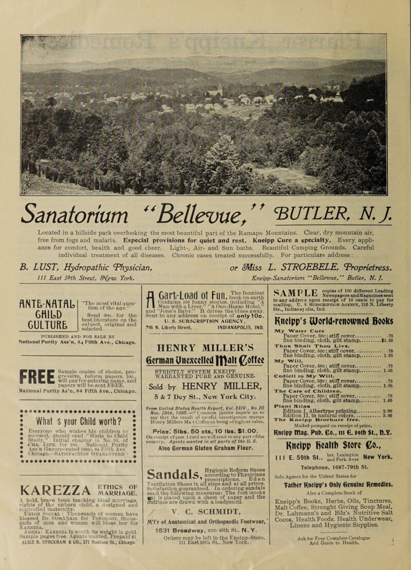 Sanatorium “Bellevue, ’ ’ sutler, n. j. Located in a hillside park overlooking the most beautiful part of the Ramapo Mountains. Clear, dry mountain air, free from fogs and malaria. Especial provisions for quiet and rest. Kneipp Cure a specialty. Every appli¬ ance for comfort, health and good cheer. Light-, Air- and Sun baths. Beautiful Camping Grounds. Careful individual treatment of all diseases. Chronic cases treated successfully. For particulars address : B. LUST, Hydropathic 'Physician, or cMiss L. STRGEBELE', 'Proprietress, III East 59th Street, i^e© York. Kneipp-Sanatorium Bellevue, Butler, N. J. flNTLNflTflL CHILD CULTURE, “The most'vital ques¬ tion of the age.” Send 50c. for the best literature on the subject, original and selected. PUBLISHED AND FOR SALE BY National Purity Ass’n, 84 Fifth Ave., Chicago. FREE Sample copies of choice, pro¬ gressive, reform papers, 10c.. will pay for entering name, and papers will be sent FREE. National Purity As’n, 84 Fifth Ave., Chicago. What s your Ghild worth? Everyone who wishes his children to succeed, should read “Hints to Child Study.” Initial chapter in No. 53, of jChr. Life, for 10c. National Purity Ass’n (Incorporated 1894). 81 Fifth Ave Chicago.—Satisfaction Guaranteed '• KAREZZA MARrPaOe! A bold, brave book teaching ideal marriage, rights of the unborn child, a designed and controlled maternity. Union Signal : Thousands of women have blessed Dr. Stookham for Tokology, thous¬ ands of men and women will bless her for Karezza. Arena: Karezza is worth its weight in gold. Sample pages free. Agents wanted. Prepaid $1 ALICE B. STOCKHAM & CO., 277 Madison St., Chicago.' nCart-Load ot Fuii.S™S;ih Contains 166 funny stories, including A Man with a Liver,” “A One-Horse Hotel,” and “.Tone’s Baby.” It drives the blues away. Sent to any address on receipt of only 10c. U. S. SUBSCRIPTION AGENCY, ?16 N. Liberty Street, INDIANAPOLIS, IND. HENRY MILLER’S German Unexcelled Iflajt goffee STRICTLY SYSTEM KNEIPP. WARRANTED PURE and GENUINE. Sold by HENRY MILLER, 5 & 7 Dey St., New York City. From United States Health Report, Vol. XXIV., No.20 Nov. 29th, 1895. — “Common justice impels us to say that the result of careful investigation stamps Henry Millers Ma t Coffee as being of highest value. Price! 5lbs. 50 cts, 10 lbs. $1.00. On receipt of post 1 card we will send to any part ofthe country. Agents wanted in all parts of the U. S. Also German Gluten Graham Flour. £7 j | Hygienic Reform Shoes NT! 11 (fi H 1C according to Physicians prescriptions. Eden Ventilation Shoes in all sizes and at all prices. Satisfaction guaranteed. In ordering sandals send the following measures: The foot (socks tin) is placed upon a sheet of paper and the outlines are drawn with a leadpencil. V C. SCHMIDT, MTr of Anatomical and Orthopaedic Footwear, 1531 Broadway, cor. 45th St., N. Y. Orders may be left in the Eneipp-Store, 111 East 59th St., New York. ^ A M U I U copies of 100 different Leading I L/C/ Newspapers andMaga/.ines sent to any address upon receipt of 10 cents to pay for mailing. TJ. 3. Subscription Agency, 216 N. Liberty Str., Indianaj olis, Ind. Kn«ipp’$ aiorld-ronownod Books My Water Cure Paper Cover, 50c: stiff cover.75 fine binding, cloth, gilt stamp.$1.65 Thus Shalt Thou Live, Paper Cover, 50c; stiff cover,.75 fine binding, cloth, gilt stamp. 1.65 My Will, Paper Cover, 50c; stiff cover,.76 fine binding, cloth, gilt stamp. 1.66 Codicil to My Will, Paper Cover, 50c; stiff cover,.75 fine binding, cloth, gilt stamp. 1.66 The Care of Children, Paper Cover, 60c; stiff cover.76 fine binding, cloth, gilt stamp. 1.66 Plant 7Ytlae Edition I, Albertype printing,.. 2.00 Edition II, in natural colors,.3.86 The Kneipp Brochure free. Mailed postpaid on receipt of price. Kneipp mag. Pub. Co., in €. sotb St., n.V. Kneipp Ijealtb Store go., Ill E. 59th St.. SSpSf/RS New York. Telephone, 1697-79th St. Sole Agents for the United States for father Kneipp’s Only Genuine Remedies. Also a Complete Stock of Kneipp’s Books, Herbs, Oils, Tinctures, Malt Coffee, Strenght Giving Soup Meal, Dr. Lahmann’s and Bilz’s Nutritive Salt Cocoa, Health Foods. Health Underwear, Linens and Hygienic Supplies. Ask for Free Complete Catalogue And Guide to Health,