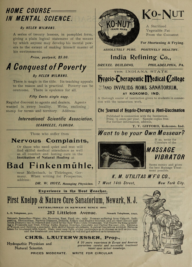 HOME COURSE- IN MENTAL SCIENCE. By HELEN WILMA NS. A series of twenty lessons, in pamphlet form, giving a plain logical statement of the means by which anyone may develop his mental pow¬ ers to the extent of making himself master of his environments. Price, postpaid, $5.00. A Conquest of Poverty By HELEN WILMANS. There is magic in the title. Its teaching appeals to the reason and is practical. Poverty can be overcome. There is opulence for all. Fifty Cents single copy. Regular discount to agents and dealers. Agents wanted in every locality. Write, enclosing stamp for terms and territory. Address: Ko_-Nyi A Sterilized Vegetable Fat From the Cocoanut For Shortening & Frying. ABSOLUTELY PURE. POSITIVELY HEALTHY. India Refining Co., DREXEL BUILDING, PHILADELPHIA, PA. th k INDIANA STATE |)ygeiO'tlw<>IKUtic medical College SlflND INVALIDS HOME, SANATORIUM, AT KOKOMO, IND. A thorough course of instruction giveu to students in connec¬ tion with the sanatorium work. Che Journal of fiyaeio-Cberapy $ flnti-Uaccination International Scientific Association, SEABREEZE, FLORIDA. Published in connection with the Institution. Price, 75 cents per year. Sample copies free. For further information, address, Those who suffer from Nervous Complaints, Or those who need quiet and rest will find skilful medical attendance as well as all comfort and lasting cure in the Institution of Natural Healing at Bad Finkenmuhle, near Mellenbach, in Thiiringen, Ger¬ many. When writing for Prospectus, address: DR. W. HOTZ, Managing Physician. T. V. GIFFORD, Kokomo, Ind. Want to be your Own Masseur? If so, write for Circulars of the MASSAGE VIBRA TOR Saves money and gives the best Massage Treat¬ ment possible. K. M. UT/L/TAS M’F’G CO., 7 West 14th Street, Mew York City. ^Experience is tfoe Best heartier.. First Kneipp & Nature Cure Sanatorium, Newark, N. J. ESTABLISHED IN NEWARK SINCE 1891. L. D. Telephone, 3111. 252 Littleton Avenue. Newark Telephone, 2297. Nature’s Remedies—Water, Air, Exercise, Rest, Food, etc., only- Persons suffering from Catarrh, Indi¬ gestion, Rheumatism, Nervous Diseases. Debility, Kidney and Bladder troubles, and all other Chronic and Acute Diseases can he relieved and cured by the New Water Cure Treatment, Wet Sheets Tacking accord¬ ing to Priessnitz and Trail, Sitting Baths, Kneipp Douches, Complete and Partial Massage, etc. Diseases of Women and Children a specialty, with skilful female attendants. Surgical Operations avoided. Patients taken for treatment with board- State your case fully, giving particulars as to disease as well as you can, and the treatment you have received, or call and get adviced as to treatment. CH2SS. LSUTERW ffSSER, Prop., Hydropathic Physician and Natural Scientist. A 20 years experience in Europe and America guarantees careful and successful treatment based upon actual knowledge. PRICES MODERATE. WRITE FOR CIRCULAR