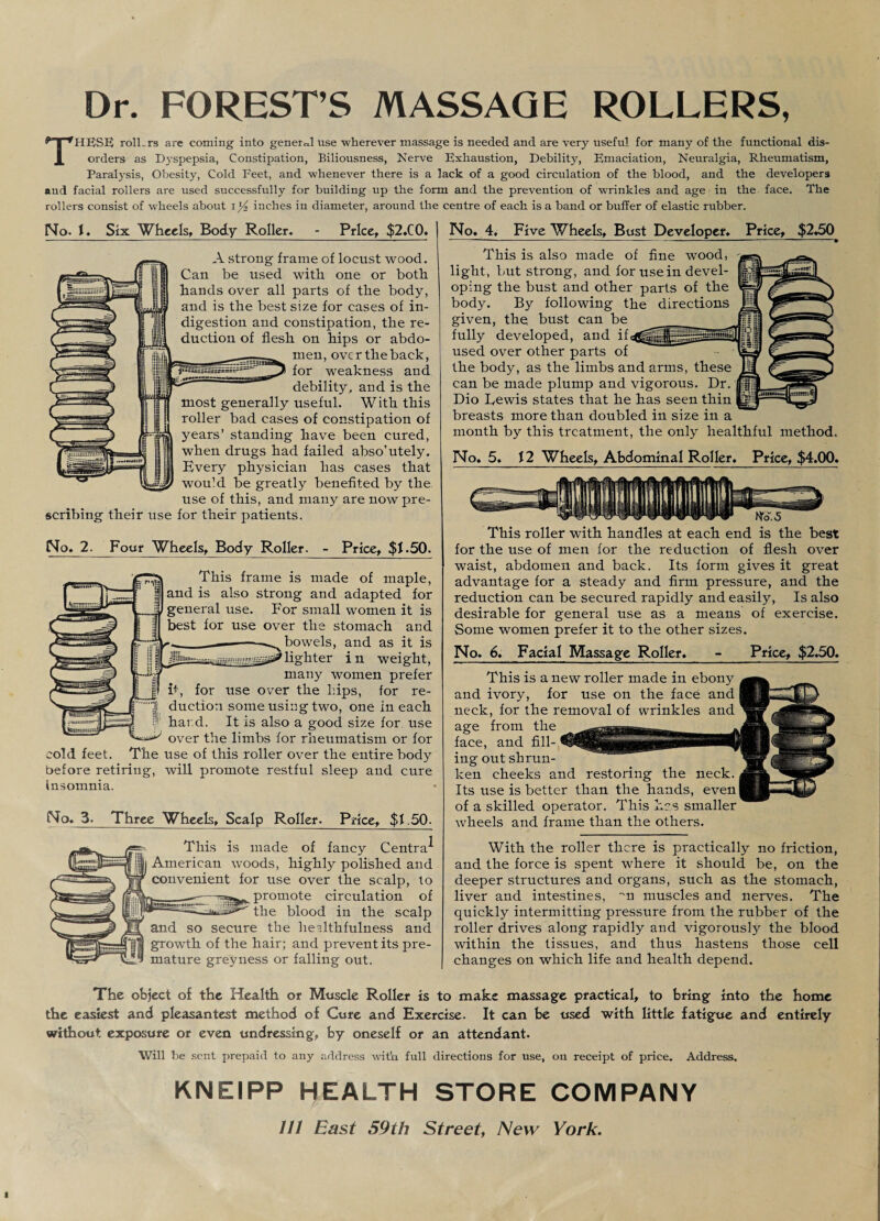 Dr. FOREST’S MASSAGE ROLLERS, THESE rolLrs are coming into general use wherever massage is needed and are very useful for many of the functional dis¬ orders as Dyspepsia, Constipation, Biliousness, Nerve Exhaustion, Debility, Emaciation, Neuralgia, Rheumatism, Paralysis, Obesity, Cold Feet, and whenever there is a lack of a good circulation of the blood, and the developers and facial rollers are used successfully for building up the form and the prevention of wrinkles and age in the face. The rollers consist of wheels about \l/2 inches in diameter, around the centre of each is a band or buffer of elastic rubber. Price, $2.C0. | No* 4* Five Wheels, Bust Developer* Price, $2*50 No. Six Wheels, Body Roller* A strong frame of locust wood. Can be used with one or both hands over all parts of the body, and is the best size for eases of in¬ digestion and constipation, the re¬ duction of flesh on hips or abdo¬ men, ovc r the back, for weakness and debility, and is the most generally useful. With this roller bad cases of constipation of years’ standing have been cured, when drugs had failed abso’utely. Every physician has cases that would be greatly benefited by the use of this, and many are now pre¬ scribing their use for their patients. No* 2. Four Wheels, Body Roller. - Price, $1.50. This frame is made of maple, and is also strong and adapted for general use. For small women it is best for use over the stomach and bowels, and as it is lighter i n weight, many women prefer it, for use over the hips, for re¬ duction some using two, one in each hard. It is also a good size for use over the limbs for rheumatism or for cold feet. The use of this roller over the entire body before retiring, will promote restful sleep and cure insomnia. No* 3. Three Wheels, Scalp Roller. Price, $1.50. This is made of fancy Centra^ American woods, highly polished and convenient for use over the scalp, to promote circulation of the blood in the scalp and so secure the hedthfulness and growth of the hair; and prevent its pre¬ mature greyness or falling out. This is also made of fine wood, light, but strong, and for use in devel¬ oping the bust and other parts of the body. By following the directions given, the. bust can be fully developed, and if< used over other parts of the body, as the limbs and arms, these can be made plump and vigorous. Dr. Dio Eewis states that he has seen thin breasts more than doubled in size in a month by this treatment, the only healthful method. No* 5* 12 Wheels, Abdominal Roller. Price, $4.00. No. 5 This roller with handles at each end is the best for the use of men for the reduction of flesh over waist, abdomen and back. Its form gives it great advantage for a steady and firm pressure, and the reduction can be secured rapidly and easily, Is also desirable for general use as a means of exercise. Some women prefer it to the other sizes. No* 6* Facial Massage Roller* - Price, $2*50* This is a new roller made in ebony and ivory, for use on the face and neck, for the removal of wrinkles and age from the face, and fill-,1 ing out shrun¬ ken cheeks and restoring the neck. Its use is better than the hands, even| of a skilled operator. This has smaller wheels and frame than the others. With the roller there is practically no friction, and the force is spent where it should be, on the deeper structures and organs, such as the stomach, liver and intestines, m muscles and nerves. The quickly intermitting pressure from the rubber of the roller drives along rapidly and vigorously the blood within the tissues, and thus hastens those cell changes on which life and health depend. The object of the Health or Muscle Roller is to make massage practical, to bring into the home the easiest and pleasantest method of Cure and Exercise. It can be used with little fatigue and entirely without exposure or even undressing, by oneself or an attendant. Will be sent prepaid to any address with full directions for use, on receipt of price. Address. KNEIPP HEALTH STORE COMPANY 111 East 59th Street, New York.