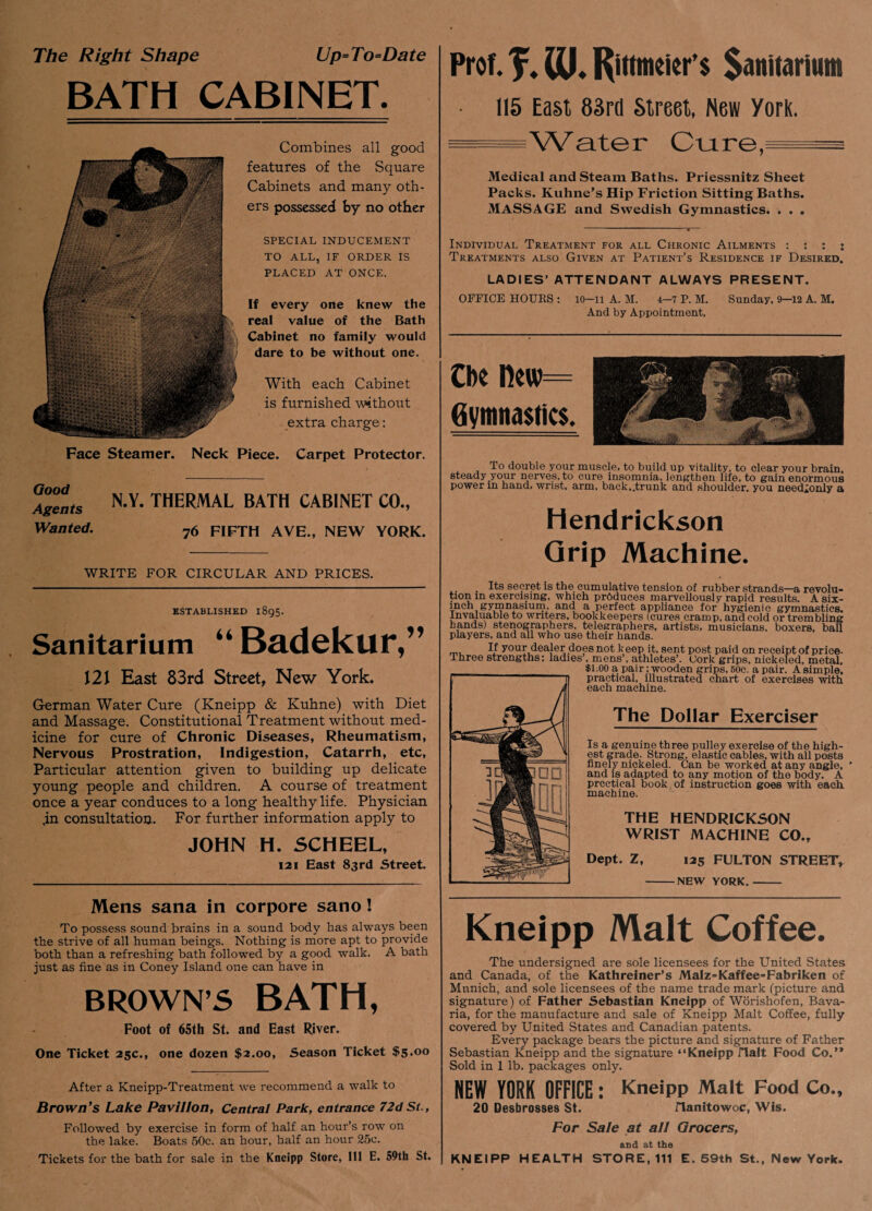 The Right Shape Up=To=Date BATH CABINET. Combines all good features of the Square Cabinets and many oth¬ ers possessed by no other SPECIAL INDUCEMENT TO ALL, IF ORDER IS PLACED AT ONCE. If every one knew the real value of the Bath Cabinet no family would dare to be without one. With each Cabinet is furnished without extra charge: Face Steamer. Neck Piece. Carpet Protector. Good Agents Wanted. N.Y. THERMAL BATH CABINET CO., 76 FIFTH AYE., NEW YORK. WRITE FOR CIRCULAR AND PRICES. ESTABLISHED 1895. Sanitarium “ Badekur,” J2J East 83rd Street, New York. German Water Cure (Kneipp & Kuhne) with Diet and Massage. Constitutional Treatment without med¬ icine for cure of Chronic Diseases, Rheumatism, Nervous Prostration, Indigestion, Catarrh, etc, Particular attention given to building up delicate young people and children. A course of treatment once a year conduces to a long healthy life. Physician ,in consultation. For further information apply to JOHN H. SCHEEL, 121 East 83rd Street. Mens sana in corpore sano! To possess sound brains in a sound body has always been the strive of all human beings. Nothing is more apt to provide both than a refreshing bath followed by a good walk. A bath just as fine as in Coney Island one can have in BROWN’S BATH, Foot of 65th St. and East River. One Ticket 25c., one dozen $2.00, Season Ticket $5.00 After a Kneipp-Treatment we recommend a walk to Brown’s Lake Pavilion, Central Park, entrance 72dSt., Followed by exercise in form of half an hour’s row on the lake. Boats 50c. an hour, half an hour 25c. Tickets for the bath for sale in the Kneipp Store, 111 E. 59th St. Prof. J. m. Rittmeier’s Sanitarium 115 East 83rd Street, New York. - - Water Cure,= Medical and Steam Baths. Priessnitz Sheet Packs. Kuhne’s Hip Friction Sitting Baths. MASSAGE and Swedish Gymnastics. . . . Individual Treatment for all Chronic Ailments : : : i Treatments also Given at Patient’s Residence if Desired. LADIES’ ATTENDANT ALWAYS PRESENT. OFFICE HOUES : 10-11 A. M. 4-7 P. M. Sunday, 9-12 A. M. And by Appointment, Cbe Hew Gymnastics. To double your muscle, to build up vitality, to clear your brain, steady your nerves, to cure insomnia, lengthen life, to gain enormous power m hand, wrist, arm, back,.trunk and shoulder, you needlonly a Hendrickson Grip Machine. . Its secret is the cumulative tension of rubber strands—a revolu¬ tion in exercising, which produces marvellously rapid results. Asix- mch gymnasium, and a perfect appliance for hygienic gymnastics. Invaluable to writers, bookkeepers (cures cramp, and cold or trembling bands) stenographers, telegraphers, artists, musicians, boxers, ball players, and all who use their hands. If your dealer does not k eep it. sent post paid on receipt of price- Three strengths: ladies , mens’, athletes’. Cork grips, nickeled, metal, $1.00 a pair; wooden grips, 50c. a pair. A simple, practical, illustrated chart of exercises with each machine. The Dollar Exerciser Is a genuine three pulley exercise of the high¬ est grade. Strong, elastic cables, with all posts finely nickeled. Can be worked at any angle, ' and is adapted to any motion of the body. A prcctical book of instruction goes with each machine. THE HENDRICKSON WRIST MACHINE CO.y Dept. Z, 125 FULTON STREET, -NEW YORK.- Kneipp Malt Coffee. The undersigned are sole licensees for the United States and Canada, of the Kathreiner’s Malz=Kaffee=Fabriken of Munich, and sole licensees of the name trade mark (picture and signature) of Father Sebastian Kneipp of Worishofen, Bava¬ ria, for the manufacture and sale of Kneipp Malt Coffee, fully covered by United States and Canadian patents. Every package bears the picture and signature of Father Sebastian Kneipp and the signature “Kneipp Halt Food Co.’* Sold in 1 lb. packages only. NEW YORK OFFICE: Kneipp Malt Food Co., 20 Desbrosses St. Manitowoc, Wis. For Sale at all Grocers, and at the KNEIPP HEALTH STORE, 111 E. 59th St., New York.