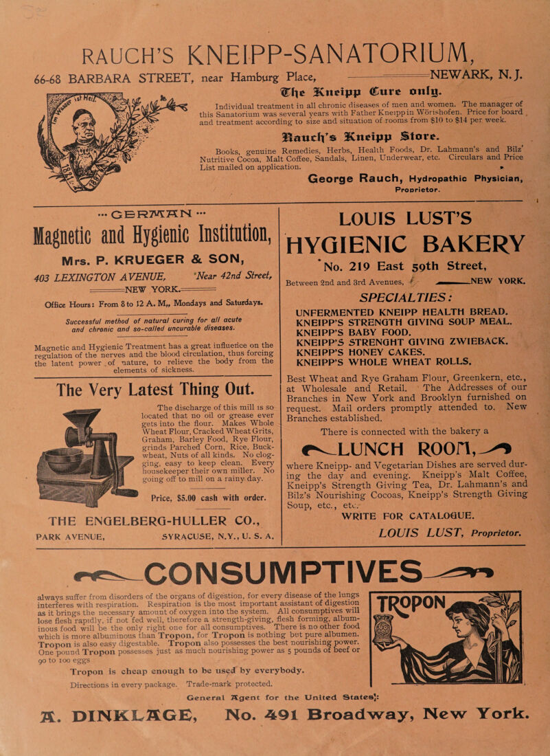 RAUCH’S KNEIPP-SANAT0R1UM, 66-68 BARBARA STREET, near Hamburg Place, NEWARK, NJ. -Kneipp Cure onlt^ Individual treatment in all chronic diseases of men and women. The manager of this Sanatorium was several years with Father Kneippin Worishofen. Price for board and treatment according to size and situation of rooms from $10 to $14 per week. Baucis SCnetpp Store. Books, genuine Remedies, Herbs, Healih Foods, Dr. Lahmann’s and Bilz' Nutritive Cocoa, Malt Coffee, Sandals, Linen, Underwear, etc. Circulars and Price List mailed on application. .* George Rauch, Hydropathic Physician, Proprietor. — CERMHN ••• Magnetic and Hygienic Institntion, Mrs. P. KRUEGER & SON, 403 LEXINGTON AVENUE, *Near 42nd Street, =NE¥ YORK.- = Office Hours: From 8 to 12 A. Mondays and Saturdays. Successful method of natural curing for all acute and chronic and so-called uncurable diseases. Magnetic and Hygienic Treatment has a great influence on the regulation of the nerves and the blood circulation, thus forcing the latent power of nature, to relieve the body from the elements of sickness. The Very Latest Thing Out. The discharge of this mill is so located that no oil or grease ever gets into the flour. Makes Whole Wheat Flour, Cracked Wheat Grits, Graham, Barley Food, Rye Flour, grinds Parched Corn, Rice, Buck¬ wheat, Nuts of all kinds. No clog¬ ging, easy to keep clean. Every housekeeper their own miller. No going off to mill on a rainy day. Price, $5.00 cash with order. THE ENQELBERQ-HULLER CO., LOUIS LUST’S HYGIENIC BAKERY No. 219 East 59th Street, Between 2nd and 3rd Avenues, L ,M NEW YORK. SPECIALTIES: UNFERMENTED KNEIPP HEALTH BREAD. KNEIPP’S STRENGTH GIVING SOUP MEAL. KNEIPP’S BABY FOOD. KNEIPP’S STRENGHT GIVING ZWIEBACK. KNEIPP’S HONEY CAKES. KNEIPP’S WHOLE WHEAT ROLLS. Best Wheat and Rye Graham Flour, Greenkern, etc., at Wholesale and Retail. The Addresses of our Branches in New York and Brooklyn furnished on request. Mail orders promptly attended to. New Branches established. There is connected with the bakery a r^LUNCH ROOIT,^ where Kneipp- and Vegetarian Dishes are served dur¬ ing the day and evening. Kneipp’s Malt Coffee, Kneipp’s Strength Giving Tea, Dr. Lahmann’s and Bilz’s Nourishing Cocoas, Kneipp’s Strength Giving Soup, etc., etc. WRITE FOR CATALOGUE. PARK AVENUE, SYRACUSE, N.Y., U. S. LOUIS LUST, Proprietor. CONSUMPTIVES always suffer from disorders of the organs of digestion, for every disease of the lungs interferes with respiration. Respiration is the most important assistant of digestion as it brings the necessary amount of oxygen into the system. All consumptives will lose flesh rapidly, if not fed well, therefore a strength-giving, flesh forming, album¬ inous food will be the only right one for all consumptives. There is no other food which is more albuminous than Tropon, for Tropon is nothing but pure albumen. Tropon is also easy digestable. Tropon also possesses the best nourishing power. One pound Tropon possesses just as much nourishing power as 5 pounds of beef or 90 to 100 eggs Tropon is cheap enough to be used by everybody. Directions in every package. Trade-mark protected. General Agent for the United States]: TL. DINK LAG E, No. -491 Broadway, New York.