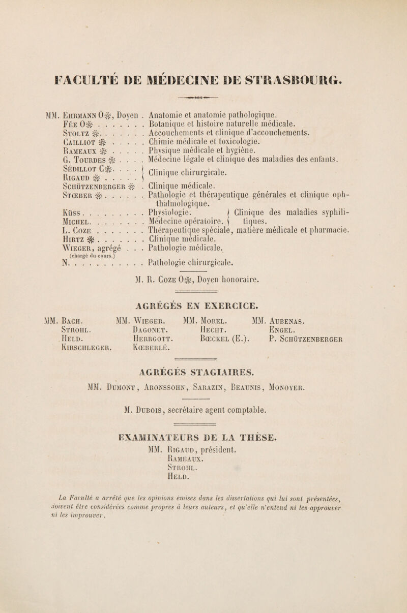 FACULTE DE MEDECINE DE STRASBOURG. Eiirmann ot, Doyen . Anatomie et anatomie pathologique. Fée 0^.Botanique et histoire naturelle médicale. Stoltz ^.Accouchements et clinique d’accouchements. Cailliot &.Chimie médicale et toxicologie. Bameaux $$.Physique médicale et hygiène. G. Tourdes Médecine légale et clinique des maladies des enfants. ' j Clinique chirurgicale. Sciiützenberger ^ . Clinique médicale. Stœber ^.Pathologie et thérapeutique générales et clinique oph- thalmologique. Küss.Physiologie. ) Clinique des maladies syphili- Michel.Médecine opératoire, j tiques. L. Coze.Thérapeutique spéciale, matière médicale et pharmacie. Hirtz ^.Clinique médicale. Wieger, agrégé . . . Pathologie médicale. (chargé du cours.) N.Pathologie chirurgicale. M. B. Coze 0$, Doyen honoraire. MM. Bach. Stroiil. Held. Kirschleger. AGREGES EN EXERCICE. . Wieger. MM. Morel. MM. Aubenas. Dagonet. IIecht. Engel. Herrgott. Bœckel (E.). P. Schützenberger Kœberlé. AGRÉGÉS STAGIAIRES. MM. Dumont, Aronssohn, Sarazin, Beaunis, Monoyer. M. Dubois, secrétaire agent comptable. EXAMINATEURS DE LA THÈSE. MM. Bigaud, président. Bameaux. Stroiil. IIeld. La Faculté a arrêté que les opinions émises dans les dissertations qui lui sont présentées, doivent être considérées comme propres à leurs auteurs, et quelle n'entend ni les approuver ni les improuver.