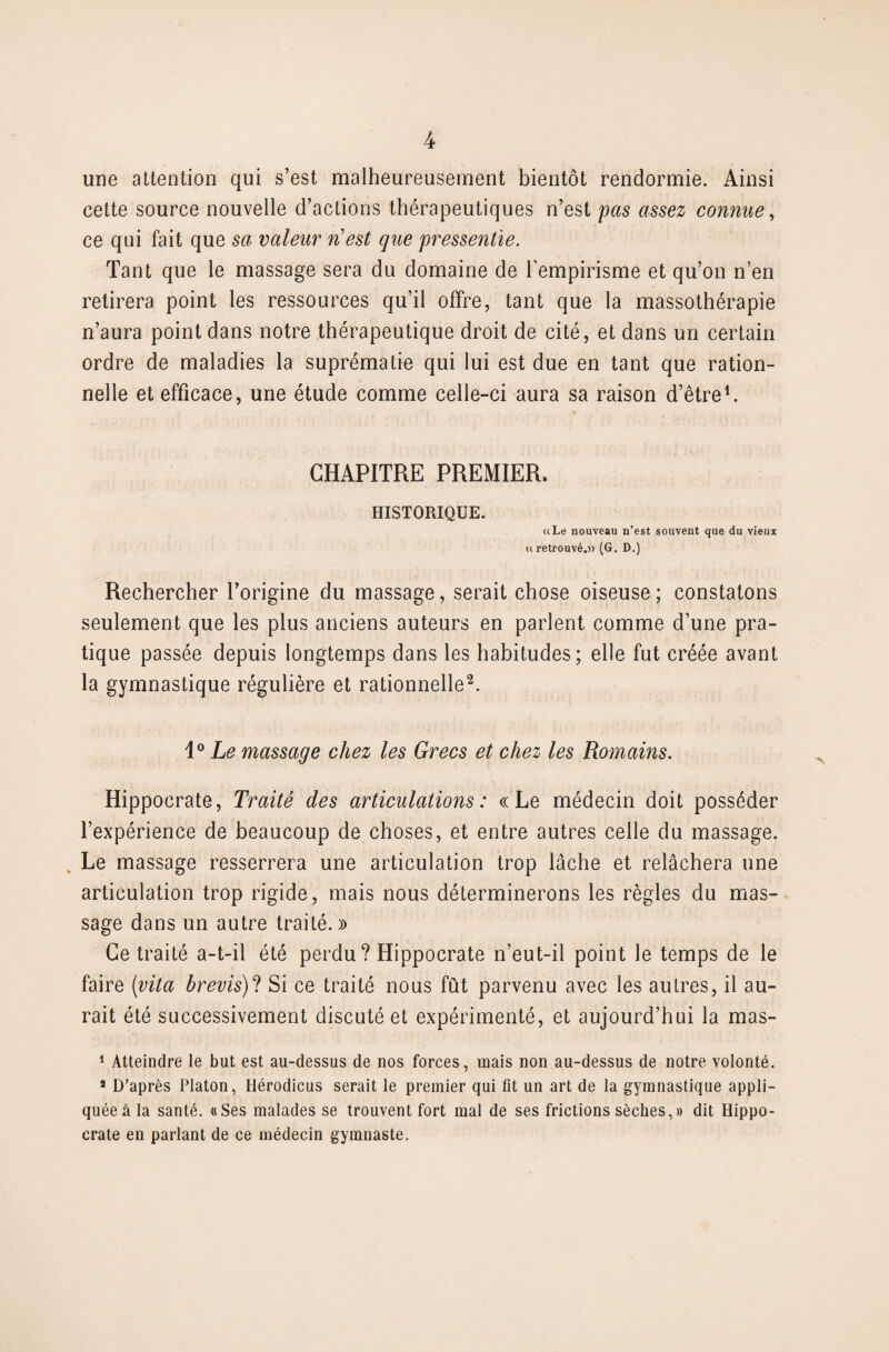 une attention qui s’est malheureusement bientôt rendormie. Ainsi cette source nouvelle d’actions thérapeutiques n’est pas assez connue, ce qui fait que sa valeur n'est que pressentie. Tant que le massage sera du domaine de l'empirisme et qu’on n’en retirera point les ressources qu’il offre, tant que la massothérapie n’aura point dans notre thérapeutique droit de cité, et dans un certain ordre de maladies la suprématie qui lui est due en tant que ration¬ nelle et efficace, une étude comme celle-ci aura sa raison d’être1. CHAPITRE PREMIER. HISTORIQUE. uLe nouveau n’est souvent que du vieux u retrouvé,)) (G. D.) Rechercher l’origine du massage, serait chose oiseuse ; constatons seulement que les plus anciens auteurs en parlent comme d’une pra¬ tique passée depuis longtemps dans les habitudes; elle fut créée avant la gymnastique régulière et rationnelle2. i° Le massage chez les Grecs et chez les Romains. Hippocrate, Traité des articulations: «Le médecin doit posséder l’expérience de beaucoup de choses, et entre autres celle du massage. Le massage resserrera une articulation trop lâche et relâchera une articulation trop rigide, mais nous déterminerons les règles du mas¬ sage dans un autre traité.)) Ce traité a-t-il été perdu ? Hippocrate n’eut-il point le temps de le faire (vita hrevis)? Si ce traité nous fût parvenu avec les autres, il au¬ rait été successivement discuté et expérimenté, et aujourd’hui la mas- 1 Atteindre le but est au-dessus de nos forces, mais non au-dessus de notre volonté. 2 D’après Platon, Hérodicus serait le premier qui fit un art de la gymnastique appli¬ quée à la santé. «Ses malades se trouvent fort mal de ses frictions sèches,» dit Hippo¬ crate en parlant de ce médecin gymnaste.