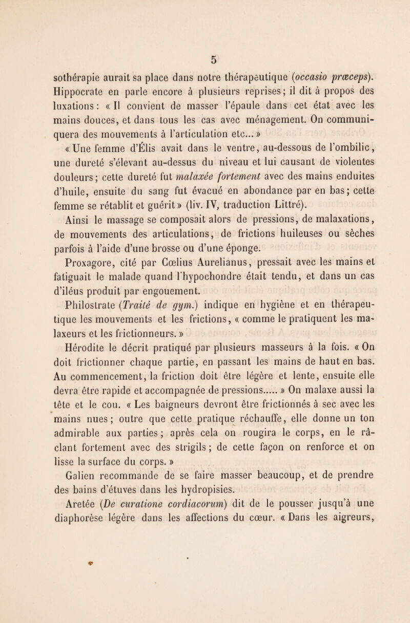 sothérapie aurait sa place dans notre thérapeutique (occasio prœceps). Hippocrate en parle encore à plusieurs reprises; il dit à propos des luxations : « II convient de masser l’épaule dans cet état avec les mains douces, et dans tous les cas avec ménagement. On communi¬ quera des mouvements à l’articulation etc...» «Une femme d’Élis avait dans le ventre, au-dessous de l’ombilic, une dureté s’élevant au-dessus du niveau et lui causant de violentes douleurs; cette dureté fut malaxée fortement avec des mains enduites d’huile, ensuite du sang fut évacué en abondance par en bas; cette femme se rétablit et guérit» (liv. IV, traduction Littré). Ainsi le massage se composait alors de pressions, de malaxations, de mouvements des articulations, de frictions huileuses ou sèches parfois à l’aide d’une brosse ou d’une éponge. Proxagore, cité par Cœlius Aurelianus, pressait avec les mains et fatiguait le malade quand fhypochondre était tendu, et dans un cas d’iléus produit par engouement. Philostrate (Traité de gym.) indique en hygiène et en thérapeu¬ tique les mouvements et les frictions, « comme le pratiquent les ma¬ laxeurs et les frictionneurs. » Hérodite le décrit pratiqué par plusieurs masseurs à la fois. « On doit frictionner chaque partie, en passant les mains de haut en bas. Au commencement, la friction doit être légère et lente, ensuite elle devra être rapide et accompagnée de pressions.» On malaxe aussi la tête et le cou. « Les baigneurs devront être frictionnés à sec avec les mains nues; outre que cette pratique réchauffe, elle donne un ton admirable aux parties; après cela on rougira le corps, en le râ- clant fortement avec des strigils ; de cette façon on renforce et on lisse la surface du corps. » Galien recommande de se faire masser beaucoup, et de prendre des bains d’étuves dans les hydropisies. Aretée (De curatione cordiacorum) dit de le pousser jusqu’à une diaphorèse légère dans les affections du cœur. «Dans les aigreurs,