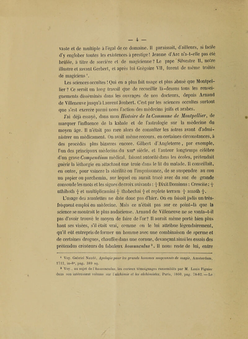 vaste et de multiple à l’égal de ce domaine. 11 paraissait, d ailleurs, si facile d’y englober toutes les existences à prestige! Jeanne d’Arc n a-t-elle pas été brûlée, à titre de sorcière et de magicienne? Le pape Silvestre II, notre illustre et savant Gerbert, et après lui Grégoire Vil, furent de même traités de magiciens Les sciences occultes ! Qui en a plus fait usage et plus abusé que Montpel¬ lier? Ce serait un long travail que de recueillir là-dessus tous les rensei¬ gnements disséminés dans les ouvrages de nos docteurs, depuis Arnaud de Villeneuve jusqu’à Laurent Joubert. C’est par les sciences occultes surtout que s’est exercée parmi nous l’action des médecins juifs et arabes. J’ai déjà essayé, dans mon Histoire de la Commune de Montpellier, de marquer l’influence de la kabale et de l’astrologie sur la médecine du moyen âge. Il n’était pas rare alors de consulter les astres avant d’admi¬ nistrer un médicament. On avait même recours, en certaines circonstances, à des procédés plus bizarres encore. Gilbert d’Angleterre, par exemple, l’un des principaux médecins du xuie siècle, et l’auteur longtemps célèbre d’un grave Compendium médical, faisant autorité dans les écoles, prétendait guérir la léthargie en attachant une truie dans le lit du malade. 11 conseillait, en outre, pour vaincre la stérilité ou l’impuissance, de se suspendre au cou un papier ou parchemin, sur lequel on aurait tracé avec du suc de grande consolide les mots et les signes de croix suivants : j Dixit Dominus : Crescite : f uthihotli f et multiplicamini -j- thabechai -j-et replete terram f amath j. L’usage des amulettes ne date donc pas d’hier. On en faisait jadis un très- fréquent emploi en médecine. Mais ce n’était pas sur ce point-là que la science se montrait le plus audacieuse. Arnaud de Villeneuve ne se vanta-t-il pas d’avoir trouvé le moyen de faire de l’or? 11 aurait même porté bien plus haut ses visées, s’il était vrai, comme on le lui attribue légendairement, qu’il eût entrepris de former un homme avec une combinaison de sperme et de certaines drogues, chauffée dans une cornue, devançant ainsi les essais des prétendus créateurs du fabuleux homunculus1 2. 11 nous reste de lui, entre 1 Voy. Gabriel Naudé, Apologie pour les grands hommes soupçonnés de magie, Amsterdam, 1712, in-8°, pag. 389 sq. 2 Voy., au sujet de Y homunculus, les curieux témoignages rassemblés par M. Louis Figuier dans son intéressant volume sur Y alchimie et les alchimistes, Paris, 1860, pag. 78-82. — Le