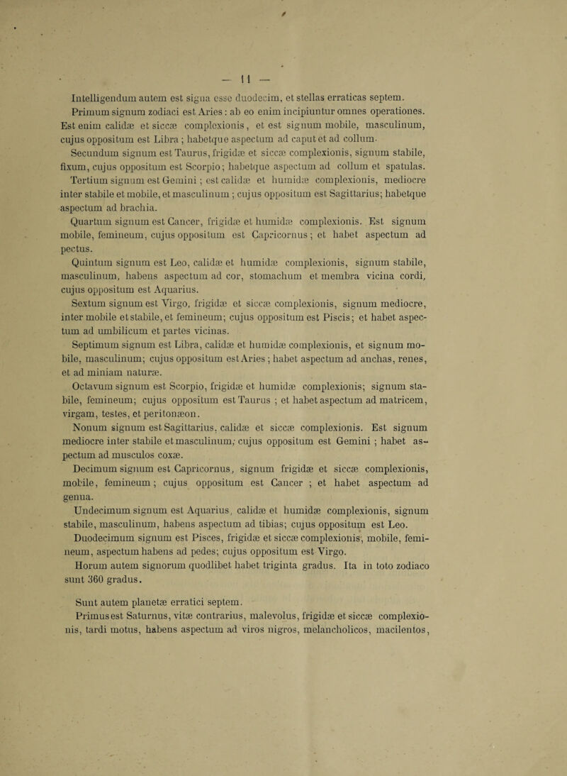 Intelligendum autem est signa esse duodecim, etstellas erraticas septem. Primum signum zodiaci estAries: ab eo enim incipiuntur omnes operationes. Est enim calidæ et siccæ complexionis, et est signum mobile, masculinum, cujus oppositum est Libra ; habetque aspectum ad caputct ad collum. Secundnm signum est Taurus, frigidæ et siccæ complexionis, signum stabile, fïxüm, cujus oppositum est Scorpio; habetque aspectum ad collum et spatulas. Tertium signum est Gemini ; est calidæ et huinidæ complexionis, médiocre inter stabile et mobile, et masculinum ; cujus oppositum est Sagittarius; habetque aspectum ad brachia. Quartum signum est Cancer, frigidæ et humidæ complexionis. Est signum mobile, femineum, cujus oppositum est Capricornus ; et habet aspectum ad pectus. Quintum signum est Léo, calidæ et humidæ complexionis, signum stabile, masculinum, habens aspectum ad cor, stomachum et membra vicina cordi, cujus oppositum est Aquarius. Sextum signum est Yirgo, frigidæ et siccæ complexionis, signum médiocre, inter mobile et stabile, et femineum; cujus oppositum est Piscis; et habet aspec¬ tum ad umbilicum et partes vicinas. Septimum signum est Libra, calidæ et humidæ complexionis, et signum mo¬ bile, masculinum; cujus oppositum estAries ; habet aspectum ad anchas, renes, et ad miniam naturæ. Oc ta vum signum est Scorpio, frigidæ et humidæ complexionis; signum sla- bile, femineum; cujus oppositum est Taurus ; et habet aspectum ad matricem, virgam, testes, et peritonæon. Nonum signum est Sagittarius, calidæ et siccæ complexionis. Est signum médiocre inter stabile et masculinum; cujus oppositum est Gemini ; habet as¬ pectum ad musculos coxæ. Decimum signum est Capricornus, signum frigidæ et siccæ complexionis, mobile, femineum; cujus oppositum est Cancer ; et habet aspectum ad genua. Undecimum signum est Aquarius, calidæ et humidæ complexionis, signum stabile, masculinum, habens aspectum ad tibias; cujus oppositum est Léo. Duodecimum signum est Pisces, frigidæ et siccæ complexionis, mobile, femi¬ neum, aspectum habens ad pedes; cujus oppositum est Yirgo. Horum autem signorum quodlibet habet triginta gradus. Ita in toto zodiaco sunt 360 gradus. Sunt autem planetæ erratici septem. Primusest Saturnus, vitæ contrarius, malevolus, frigidæ et siccæ complexio¬ nis, tardi motus, habens aspectum ad viros nigros, melancholicos, macilentos,