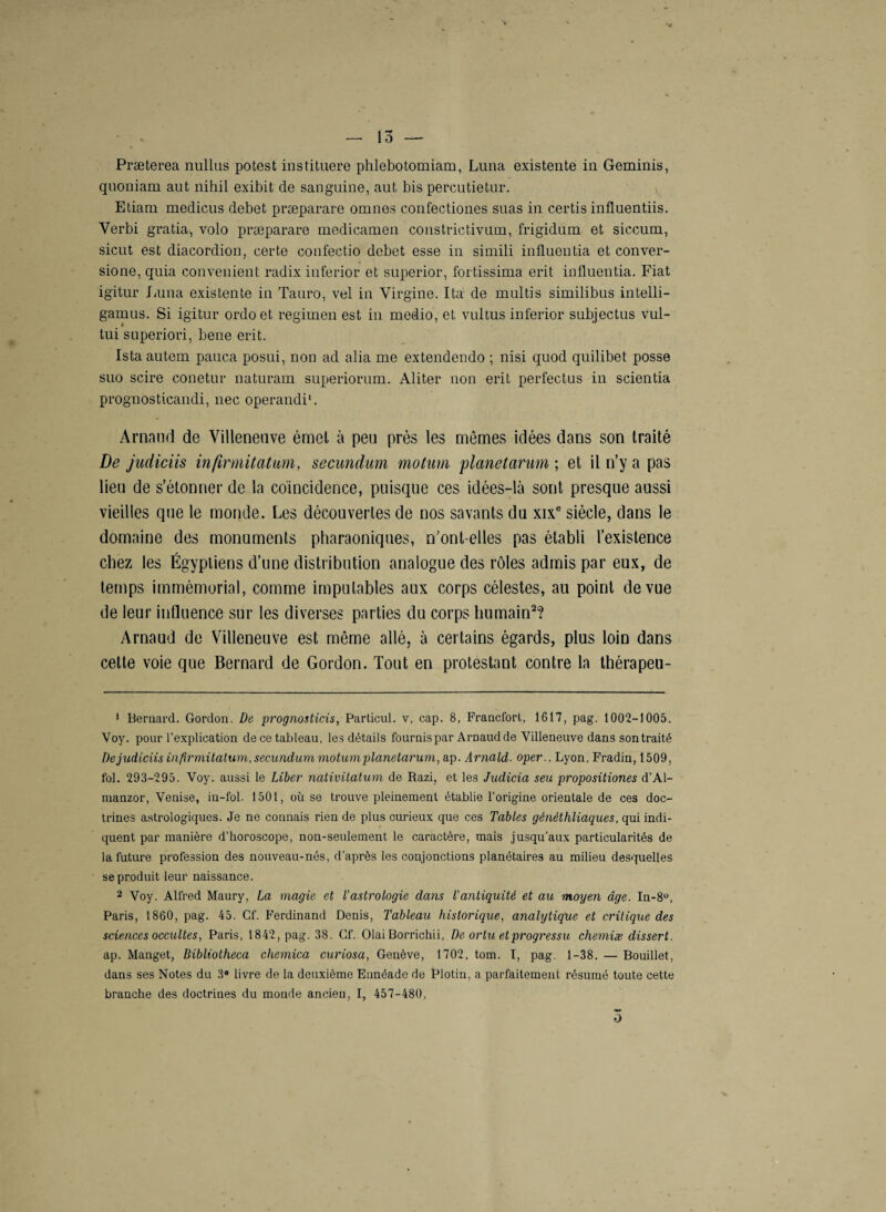 Præterea nullus potest instituere phlebotomiam, Luna existente in Geminis, quoniam aut nihil exibit de sanguine, aut bis percutietur. Etiam medicus debet præparare omnes confectiones suas in certis influentiis. Yerbi gratia, volo præparare medieamen constrictivum, frigidum et siccum, sicut est diacordion, certe confectio debet esse in simili influentia et conver- sione, quia convenient radix inferior et superior, fortissima erit influentia. Fiat igitur Luna existente in Tauro, vel in Virgine. Ita de multis similibus intelli- gamus. Si igitur ordo et regimen est in medio, et vultus inferior subjectus vul- tui superiori, bene erit. Istaautem pauca posui, non ad alia me extendendo ; nisi quod quilibet posse suo scire conetur naturam supèriorum. Aliter non erit perfectus in scientia prognosticandi, nec operandi*. Arnaud de Villeneuve émel à peu près les mêmes idées dans son Iraité De judiciis infirmitâturn, secundum motum planetarum ; et il n’y a pas lieu de s’étonner de la coïncidence, puisque ces idées-là sont presque aussi vieilles que le monde. Les découvertes de nos savants du xixe siècle, dans le domaine des monuments pharaoniques, n’onl-elles pas établi l’existence chez les Égyptiens d’une distribution analogue des rôles admis par eux, de temps immémorial, comme imputables aux corps célestes, au point de vue de leur influence sur les diverses parties du corps humain1 2 * * * * *? Arnaud de Villeneuve est même allé, à certains égards, plus loin dans cette voie que Bernard de Gordon. Tout en protestant contre la thérapeu- 1 Bernard. Gordon. De prognosticis, Particul. v, cap. 8, Francfort, 1617, pag. 1002-1005. Voy. pour l’explication de ce tableau, les détails fournis par Arnaud de Villeneuve dans son traité De judiciis infir mitatum, secundum motum planetarum, ap. Arnald. oper., Lyon, Fradin, 1509, fol. 293-295. Voy. aussi le Liber nativitatum de Razi, et les Judicia seu propositions d’Al- manzor, Venise, in-fol. 1501, où se trouve pleinement établie l’origine orientale de ces doc¬ trines astrologiques. Je ne connais rien de plus curieux que ces Tables généthliaques, qui indi¬ quent par manière d'horoscope, non-seulement le caractère, mais jusqu’aux particularités de la future profession des nouveau-nés, d'après les conjonctions planétaires au milieu desquelles se produit leur naissance. 2 Voy. Alfred Maury, La magie et l'astrologie dans l’antiquité et au moyen âge. In-8°, Paris, 1860, pag. 45. Cf. Ferdinand Denis, Tableau historique, analytique et critique des sciences occultes, Paris, 1842, pag. 38. Cf. Olai Borrichii, De ortu etprogressu chemise dissert. ap. Manget, Bibliotheca chemica curiosa, Genève, 1702, tom. T, pag. 1-38. — Bouillet, dans ses Notes du 39 livre de la deuxième Eunéade de Plotin. a parfaitement résumé toute cette branche des doctrines du monde ancien, I, 457-480, 3