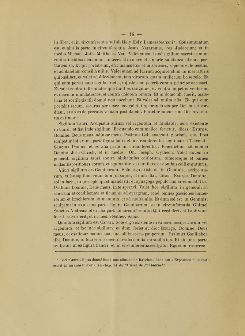 in libra; et in circunferentia sui sit Hely Hely Làmazabathani ‘. Gonsummatum est; et ab alia parte in circunferentia Jésus Nazarenus, rex Judeorum; et in medio Michael. Joth. Mattheus. Yau. Valet autem istud sigillum sacratissimum contra insidias demonum, in terra et in mari; et a morte subitanea libérât por- tantem se. Et qui portât eum, erit mansuetus et misericors, sapiens ethonestus, et ad dandum consilia utilis. Valet etiam ad lucrum acquirendum in mercaturis quibuslibet; et valet ad dilectionem, tara virorum, quam mulierum bonozelo. Et qui eum portât cum sigillo arietis, injuste non poterit coram principe accusari. Et valet contra infirmitates que fiunt ex sanguine, et contra impetus ventorum et marium inundationes, et contra dolorem renum. Et in domoubi fuerit, male- ficia et sortilegia illi domui non nocebunt. Et valet ad multa, alia. Et qui eum portabit secum, securus per mare navigabit, implorando semper Dei misericor- diam, et ab eo de peccatis veniam postulando. Portetur autem cum Dei reveren- tia et timoré. Sigillum Tauri. Accipiatur aurum vel argentum, et fundatur, sole existente in tauro, et fiat inde sigillum. Et quando cum malleo ferietur, dicas : Exurge, Domine, Deus meus, adjutor meus. Psalmus Geli enarrant gloriam, etc. Post sculpatur ibi exuna parte figura tauri, et iu circunferentia signi tauri : Theonel. Sanctus Paulus; et ex alia parte in circunferentia : Benedictum sit nomen Domini Jesu Ghristi, et in medio : On. Joseph. Oytheon. Valet autem in generali sigillum tauri contra obthalmias oculorum, tumoresque et omnes malas dispositiones eorum,et squinantie, et omnibuspassionibuscollietgutturis. Aliud sigillum est Geminorum. Sole ergo existente in Geminis, accipe au¬ rum, et fac sigillum rotundum, ut supra; et dum fiat, dicas : Exurge, Domine, sol in facie, in precepto quod mandasti, et synagoga populorum circumdabit te. Psalmus Domine, Deus meus, in te speravi. Valet hoc sigillum in generali ad cancrum et condilomata et ficum et ad cyragram, et ad omnes passiones hume- rorum et brachiorum et manuum, et ad multa alia. Et dum sol est in Geminis, sculpatur in eo ab una parte figura Geminorum, et in circunferentia Ghimel Sanctus Andréas; et ex alia parte in circunferentia: Qui crediderit et baptizatus fuerit, salvus erit; et in medio Sother. Salus. Quintum sigillum est Cancri. Sole ergo existente in cancro, accipe aurum vel argentum, et fac inde sigillum; et dum ferietur, die : Exurge, Domine, Deus meus, et exaltetur manus tua, ne obliviscaris pauperum. Psalmus Confitebor tibi, Domine, in toto corde meo; narrabo omnia mirabilia tua. Et ab una parte sculpatur in eo figura Cancri, et in circunferentia sculpatur Ego sum resurrec- * Ceci n’aurait-il pas donné lieu à une allusion de Rabelais, dans son « Exposition d'un mot escrit en un anneau d’or », au chap. 24 du 2e livre de Pantagruel?
