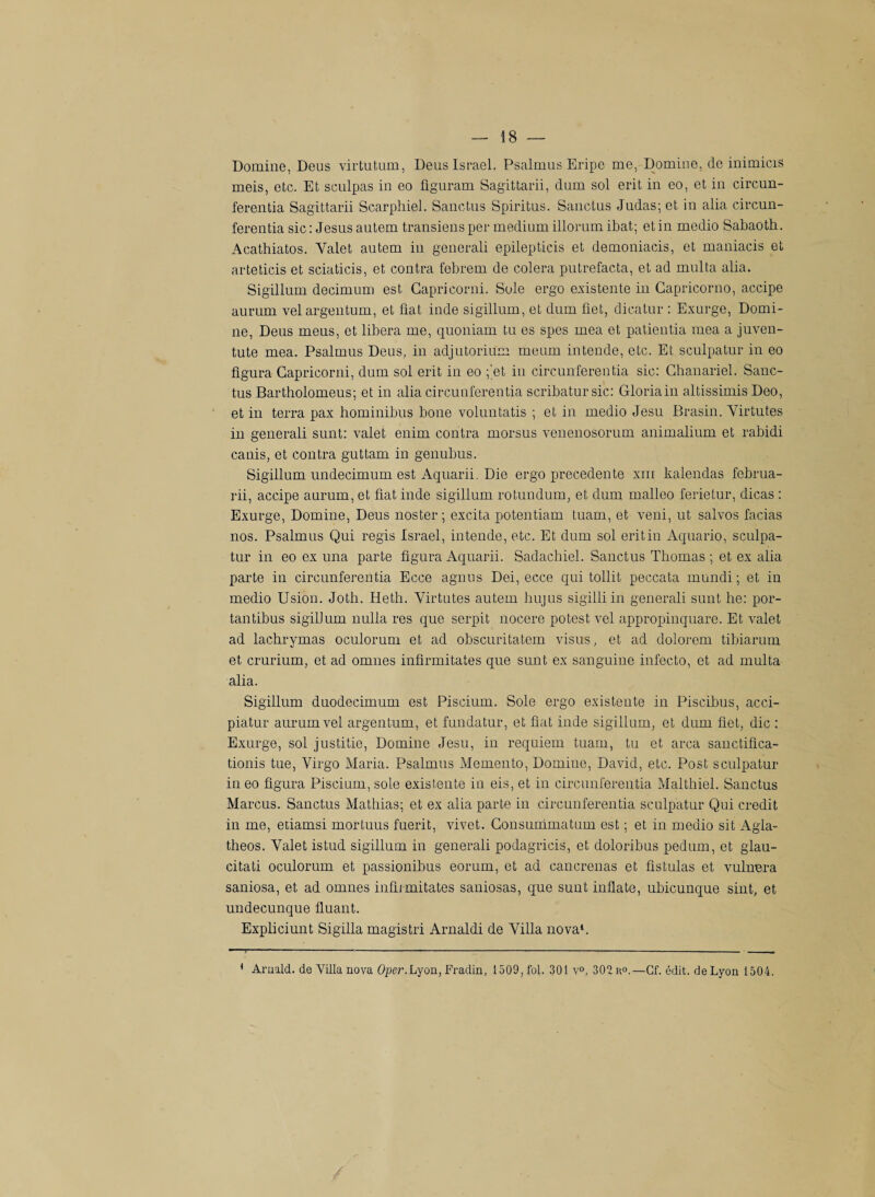 Domine, Deus virtutum, Deus Israël. Psalmus Eripo me, Domine, de inimicis meis, etc. Et sculpas in eo üguram Sagittarii, dum sol erit in eo, et in circun- ferentia Sagittarii Scarphiel. Sanctus Spiritus. Sanctus Judas; et in alia circun- ferentia sic : Jésus autem transiens per medium illorum ibat; et in medio Sabaoth. Acathiatos. Valet autem in generali epilepticis et demoniacis, et maniacis et arteticis et sciaticis, et contra febrem de colera putrefacta, et ad multa alia. Sigillum decimum est Gapricorni. Sole ergo existente in Capricorno, accipe aurum vel argentum, et fiat inde sigillum, et dum fiet, dicatur : Exurge, Domi¬ ne, Deus meus, et libéra me, quoniam tu es spes mea et patientia mea a juven- tute mea. Psalmus Deus, in adjutorium meum intende, etc. Et sculpatur in eo figura Gapricorni, dum sol erit in eo ;'et in circunferentia sic: Ghanariel. Sanc¬ tus Bartholomeus; et in alia circunferentia scribatursic: Gloria in altissimis Deo, et in terra pax hominibus bone voluntatis ; et in medio Jesu Brasin. Virtutes in generali sunt: valet enim contra rnorsus venenosorum animalium et rabidi canis, et contra guttam in genubus. Sigillum undecimum est Aquarii. Die ergo precedente xm kalendas februa- rii, accipe aurum, et fiat inde sigillum rotundum, et dum malleo ferietur, dicas : Exurge, Domine, Deus noster ; excita potentiam tuam, et veni, ut salvos facias nos. Psalmus Qui regis Israël, intende, etc. Et dum sol erit in Aquario, sculpa¬ tur in eo ex una parte figura Aquarii. Sadachiel. Sanctus Thomas ; et ex alia parte in circunferentia Ecce agnus Dei, ecce qui tollit peccata mundi ; et in medio Usion. Joth. Heth. Virtutes autem bujus sigilli in generali sunt lie: por¬ tail tibus sigilJum nulla res que serpit nocere potest vel appropinquare. Et valet ad lachrymas oculorum et ad obscuritatem visus, et ad dolorem tibiarum et crurium, et ad omnes infirmitates que sunt ex sanguine infecto, et ad multa alia. Sigillum duodecimum est Piscium. Sole ergo existente in Piscibus, acci- piatur aurum vel argentum, et fundatur, et fiat inde sigillum, et dum fiet, die : Exurge, sol justifie, Domine Jesu, in requiem tuam, tu et area sanctifica- tionis tue, Virgo Maria. Psalmus Memento, Domine, David, etc. Post sculpatur in eo figura Piscium, sole existente in eis, et in circunferentia Malthiel. Sanctus Marcus. Sanctus Mathias; et ex alia parte in circunferentia sculpatur Qui crédit in me, etiamsi mortuus fuerit, vivet. Consummatum est ; et in medio sit Agia- theos. Valet istud sigillum in generali podagricis, et doloribus pedum, et glau- citati oculorum et passionibus eorum, et ad cancrenas et fistulas et vulnera saniosa, et ad omnes infirmitates saniosas, que sunt inflate, ubicunque sint, et undecunque fluant. Expliciunt Sigilla magistri Arnaldi de Villa nova1. 1 Arnald. de Villa nova Oper.Lyon, Fradin, 1509, fol. 301 v°, 302 ro.—Cf. édit, de Lyon 1504.