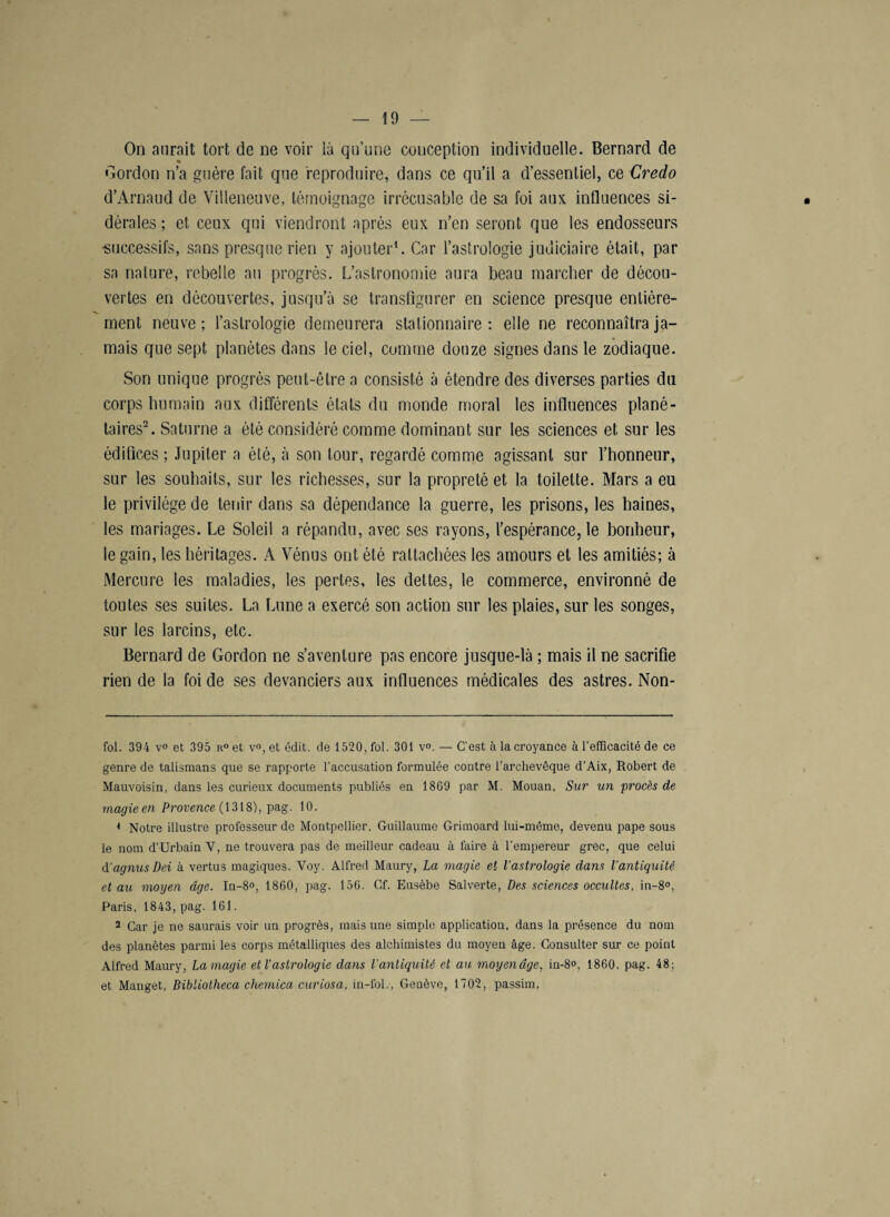 On aurait tort de ne voir là qu’une conception individuelle. Bernard de * Gordon n’a guère fait que reproduire, dans ce qu’il a d’essentiel, ce Credo d’Arnaud de Villeneuve, témoignage irrécusable de sa foi aux influences si¬ dérales ; et ceux qui viendront après eux n’en seront que les endosseurs •successifs, sans presque rien y ajouter* 1. Car l’astrologie judiciaire était, par sa nature, rebelle au progrès. L’astronomie aura beau marcher de décou¬ vertes en découvertes, jusqu’à se transfigurer en science presque entière¬ ment neuve ; l'astrologie demeurera stationnaire : elle ne reconnaîtra ja¬ mais que sept planètes dans le ciel, comme douze signes dans le zodiaque. Son unique progrès peut-être a consisté à étendre des diverses parties du corps humain aux différents états du monde moral les influences plané¬ taires2. Saturne a été considéré comme dominant sur les sciences et sur les édifices ; Jupiter a été, à son tour, regardé comme agissant sur l’honneur, sur les souhaits, sur les richesses, sur la propreté et la toilette. Mars a eu le privilège de tenir dans sa dépendance la guerre, les prisons, les haines, les mariages. Le Soleil a répandu, avec ses rayons, l’espérance, le bonheur, le gain, les héritages. A Vénus ont été rattachées les amours et les amitiés; à Mercure les maladies, les pertes, les dettes, le commerce, environné de toutes ses suites. La Lune a exercé son action sur les plaies, sur les songes, sur les larcins, etc. Bernard de Gordon ne s’aventure pas encore jusque-là ; mais il ne sacrifie rien de la foi de ses devanciers aux influences médicales des astres. Non- fol. 394 v° et 395 r° et v<>, et édit, de 1520, fol. 301 v°. — C’est à la croyance à l’elficacité de ce genre de talismans que se rapporte l’accusation formulée contre l’archevêque d’Aix, Robert de Mauvoisin, dans les curieux documents publiés en 1809 par M. Mouan, Sur un procès de magie en Provence (1318), pag. 10. 1 Notre illustre professeur de Montpellier. Guillaume Grimoard lui-même, devenu pape sous le nom d’Urbain V, ne trouvera pas de meilleur cadeau à faire à l’empereur grec, que celui d’agnus Dei à vertus magiques. Yoy. Alfred Maury, La magie et l'astrologie dans l'antiquité et au moyen âge. In-8°, 1860, pag. 156. Cf. Eusèbe Salverte, Des sciences occultes, in-8°, Paris, 1843, pag. 161. 2 Car je ne saurais voir un progrès, mais une simple application, dans la présence du nom des planètes parmi les corps métalliques des alchimistes du moyen âge. Consulter sur ce point Alfred Maury, Lamagie et l’astrologie dans l'antiquité et au moyenâge, in-8°, 1860. pag. 48; et Manget, Bibliotheca chemica curiosa, in-fol., Genève, 1702, passim.