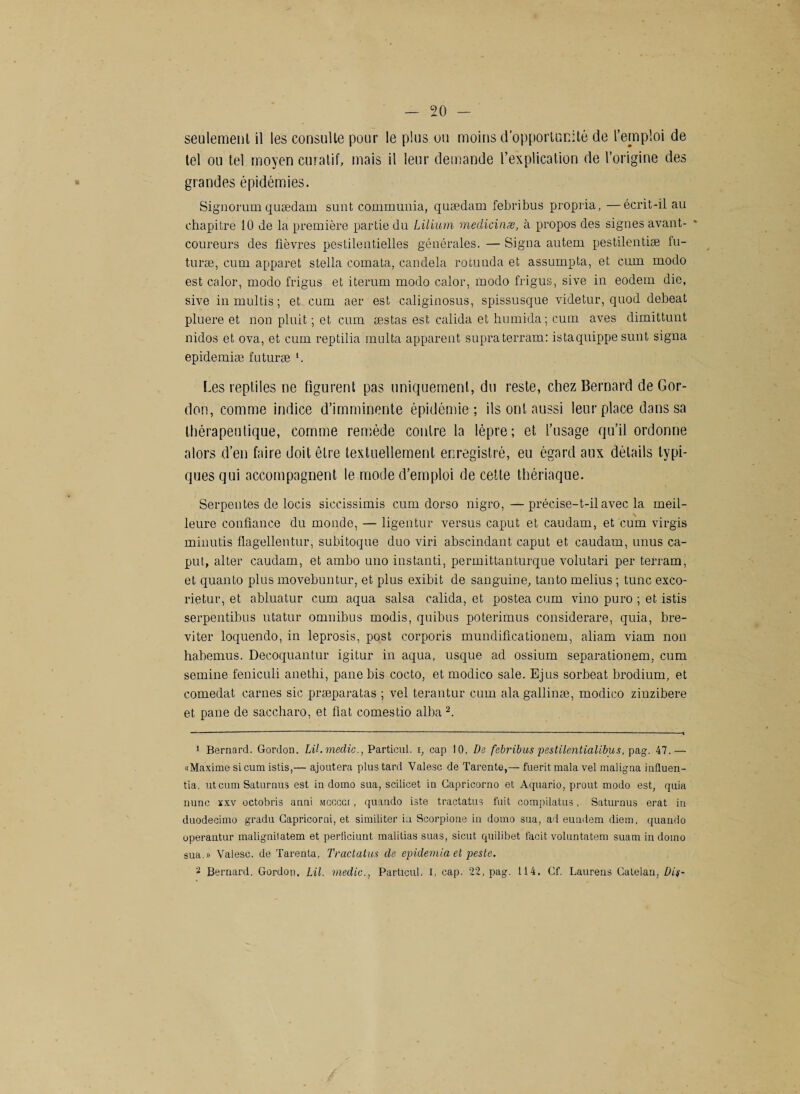 seulement il les consulte pour le plus ou moins d’opportunité de l’emploi de tel ou tel moyen curatif, mais il leur demande l’explication de l’origine des grandes épidémies. Signorum quædain sunt communia, quædam febribus propria, —écrit-il au chapitre 10 de la première partie du Lilium medicinæ, à propos des signes avant- coureurs des fièvres pestilentielles générales. — Signa autem pestilentiæ fu- turæ, cum apparet Stella comata, candela rotunda et assumpta, et cum modo est calor, modo frigus et iterurn modo calor, modo frigus, sive in eodem die, sive in multis ; et cum aer est caliginosus, spissusque videtur, quod debeat pluere et non pluit ; et cum æstas est calida et humida; cum aves dirnittunt nidos et ova, et cum reptilia multa apparent supraterram: istaquippe sunt signa epidemiæ futuræ b Les reptiles ne figurent pas uniquement, du reste, chez Bernard de Gor¬ don, comme indice d’imminente épidémie; ils ont aussi leur place dans sa thérapeutique, comme remède contre la lèpre; et l’usage qu’il ordonne alors d’en faire doit être textuellement enregistré, eu égard aux détails typi¬ ques qui accompagnent le mode d’emploi de cette thériaque. Serpentes de locis siccissimis cum dorso nigro,—précise-t-il avec la meil¬ leure confiance du monde, — ligentur versus caput et caudam, et cum virgis miuutis flagellentur, subitoque duo viri abscindant caput et caudam, unus ca¬ put, alter caudam, et ambo uno instanti, permittanturque volutari per terram, et quanto plus movebuntur, et plus exibit de sanguine, tanto melius ; tune exco- rietur, et abluatur cum aqua salsa calida, et postea cum vino puro ; et istis serpeutibus utatur omnibus modis, quibus poterimus considerare, quia, bre- viter loquendo, in leprosis, post corporis mundifteationem, aliam viam non habemus. Decoquantur igitur in aqua, usque ad ossium separationem, cum semine feniculi anethi, pane bis cocto, et modico sale. Ejus sorbeat brodium, et comedat carnes sic præparatas ; vel terantur cum ala gallinæ, modico zinzibere et pane de saccharo, et fiat comestio alba1 2. 1 Bernard. Gordon. LiLmeclic., Particul. i, cap 10, De febribus pestilentialibus, pag. 47.— «Maxime si cum istis,— ajoutera plus tard Valesc de Tarente,— fuerit mala vel maligna influen- tia. ut cum Saturnus est in domo sua, scilicet in Gapricorno et Aquario, prout modo est, quia nunc xxv octobris anni mcccci , quando iste tractatus fuit compilatus, Saturnus erat in duodecimo gradu Gapricorni, et similiter in Scorpione in domo sua, ad eundem diem, quando operantur malignilatem et perticiunt maliüas suas, sicut quilibet facit voluntatem suam in domo sua.» Valesc. de Tarenta, Tractatus de epidemia et peste. - Bernard. Gordon. LU. medic., Particul. I, cap. 22, pag. 114. Cf. Laurens Catelan, Dit-