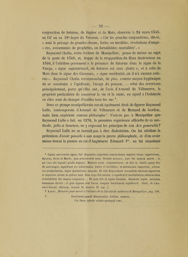 conjonction de Saturne, de Jupiter et de Mars, observée le 24 mars 1348, au 14e ou au 19e degré du Verseau, a Car les grandes conjonctions, dit-il, » sont le présage de grandes choses, fortes ou terribles, révolutions d’empi- » res, avènements de prophètes, ou formidables mortalités*. » Raymond Chalin, autre docteur de Montpellier, pense de même au sujet de la peste de 1348, et, frappé de la réapparition du fléau destructeur en 1560, il l’attribue gravement à la présence de Saturne dans le signe de la Vierge, « signe septentrional, où Saturne est sans gloire », et à celle de Mars dans le signe des Gémeaux, « signe occidental, où il n’a aucune auto¬ rité». Raymond Chalin recommandait, de plus, comme moyen hygiénique de se soustraire à l’épidémie, l’usage du poisson, — celui des écrevisses principalement, parce qu’elles ont, de lavis d’Arnaud de Villeneuve, la propriété particulière de conserver la vie et la santé, eu égard à l’habitude où elles sont de changer d’écailles tous les ans \ Dans ce groupe montpelliérain aurait également droit de figurer Raymond Lulle, contemporain d’Arnaud de Villeneuve et de Bernard de Gordon, mais bien supérieur comme philosophe* 2 3. N’est-ce pas à Montpellier que Raymond Lulle a fait, en 1276, la première expérience officielle de sa mé¬ thode, jadis si fameuse, en y exposant les principes de son Ars généralisé Raymond Lulle ne se bornait pas à être dialecticien. On lui attribue la prétention d’avoir possédé à son usage la pierre philosophale, et d’en avoir même fourni la preuve au roi d’Angleterre Édouard Ier, en lui remettant K Causa universalis agens fuit dispositio cujusdam conjunctionis majoris trium superiorum, Saturai, Jovis et Martis, quæ præcesserat anno Domini mcccxlv, xxiv die menais martii , in xiv (xix alii legunt) gradu Aquarii. Majores enim conjunctiones, ut dixi in libello quem feci De astrologia, significant res admirandas, fortes et terribiles, utmutationes regnorum, adven- tus prophetarum, atque mortalitates magnas. Et illæ disponuntur secundum naturam signorum et aspectus eorum in quibus sunt. Non ergo fuitmirum, si significavit mortalitatem admirandam etterribilem ilia magna conjunctio.... Et quia fuit in signo humano, damnum supra naturam humanam direxit ; et quia signum erat fîxum, longam durationem significavit. Guid. de Cau- liacoInverti, chirurg., tractat. Il, doctrin. II. cap. 5. 2 Astrue, Mémoire pour servir à l’histoire delà Faculté de médecine de Montpellier, pag. 198. 3 Doctrinam pandit Raymundus Lullius omnem, Gui Deus infudit scibile quidquid erat.