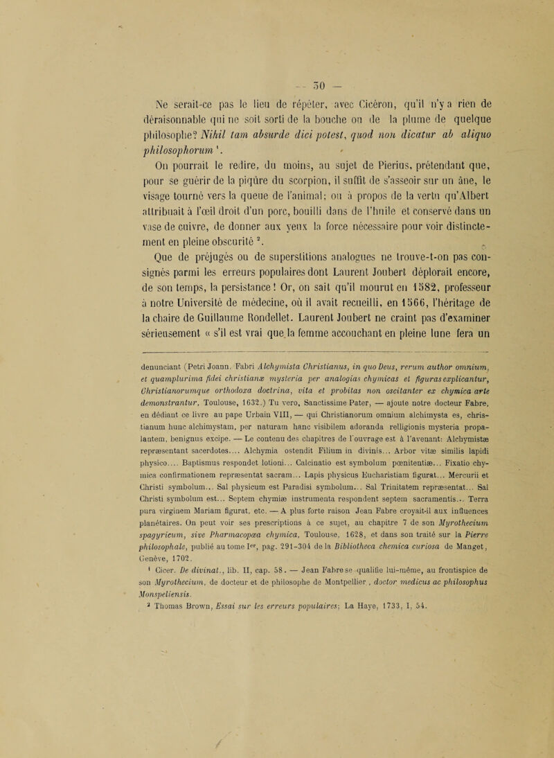 Ne serait-ce pas le lieu de répéter, avec Cicéron, qu’il n’y a rien de déraisonnable qui ne soit sorti de la bouche on de la plume de quelque philosophe? Nihil tam absurde dici potest, quod non dicatur ab aliquo philosophorum '. On pourrait le redire, du moins, au sujet de Pierius, prétendant que, pour se guérir de la piqûre du scorpion, il suffit de s’asseoir sur un âne, le visage tourne vers la queue de l’animal; ou à propos de la vertu qu’Albert attribuait à l’œil droit d’un porc, bouilli dans de l’huile et conservé dans un vase de Guivre, de donner aux yeux la force nécessaire pour voir distincte¬ ment en pleine obscurité 2. Que de préjugés ou de superstitions analogues ne trouve-t-on pas con¬ signés parmi les erreurs populaires dont Laurent Joubert déplorait encore, de son temps, la persistance ! Or, on sait qu’il mourut en 1582, professeur à notre Université de médecine, où il avait recueilli, en 1566, l’héritage de la chaire de Guillaume Rondellet. Laurent Joubert ne craint pas d’examiner sérieusement « s’il est vrai que.la femme accouchant en pleine lune fera un denunciant (Pétri Joann. Fabri Alchymista Christianus, in quoDeus, rerum author omnium, et quamplurima fidei christianæ mysteria per analogias chymicas et figuras explicantur, Ghristianorumque orthodoxa doctrina, vita et probitas non oscitanter ex chymica arte demonstrantur. Toulouse, 1632.) Tu vero, Sanctissime Pater, — ajoute notre docteur Fabre, en dédiant ce livre au pape Urbain VIII, — qui Christianorum omnium alchimysta es, chris- tianum huuc alchimystam, per naturam hanc visibilem adoranda relligionis mysteria propa- lantem, benignus excipe. — Le contenu des chapitres de l'ouvrage est à l'avenant: Alchymistæ repræsentant sacerdotes.... Alchymia ostendit Filium in divinis... Arbor vitæ similis lapidi physico.... Baptismus respondet lotioni... Calcinatio est symbolum pœnitentiæ... Fixatio chy- mica confirmationem repræsentat sacram... Lapis physicus Eucharistiam figurât... Mercurii et Christi symbolum... Sal physicum est Paradisi symbolum... Sal Trinitatem repræsentat... Sal Christi symbolum est... Septem chymiæ instrumenta respondent septem sacramentis... Terra pura virginem Mariam figurât, etc. — A plus forte raison Jean Fabre croyait-il aux influences planétaires. On peut voir ses prescriptions à ce sujet, au chapitre 7 de son Myrothecium spagyricum, sive Pharmacopœa chymica, Toulouse, 1628, et dans son traité sur la Pierre philosophale, publié au tome Ier, pag. 291-304 delà Bibliotheca chemica curiosa de Manget, Genève, 1702. * Cicer. De divinat., lib. II, cap. 58. — Jean Fabre se qualifie lui-même, au frontispice de son Myrothecium, de docteur et de philosophe de Montpellier , doctor medicus ac philosophas Monspeliensis. 2 Thomas Brown, Essai sur les erreurs populaires-, La Haye, 1733, I, 54.