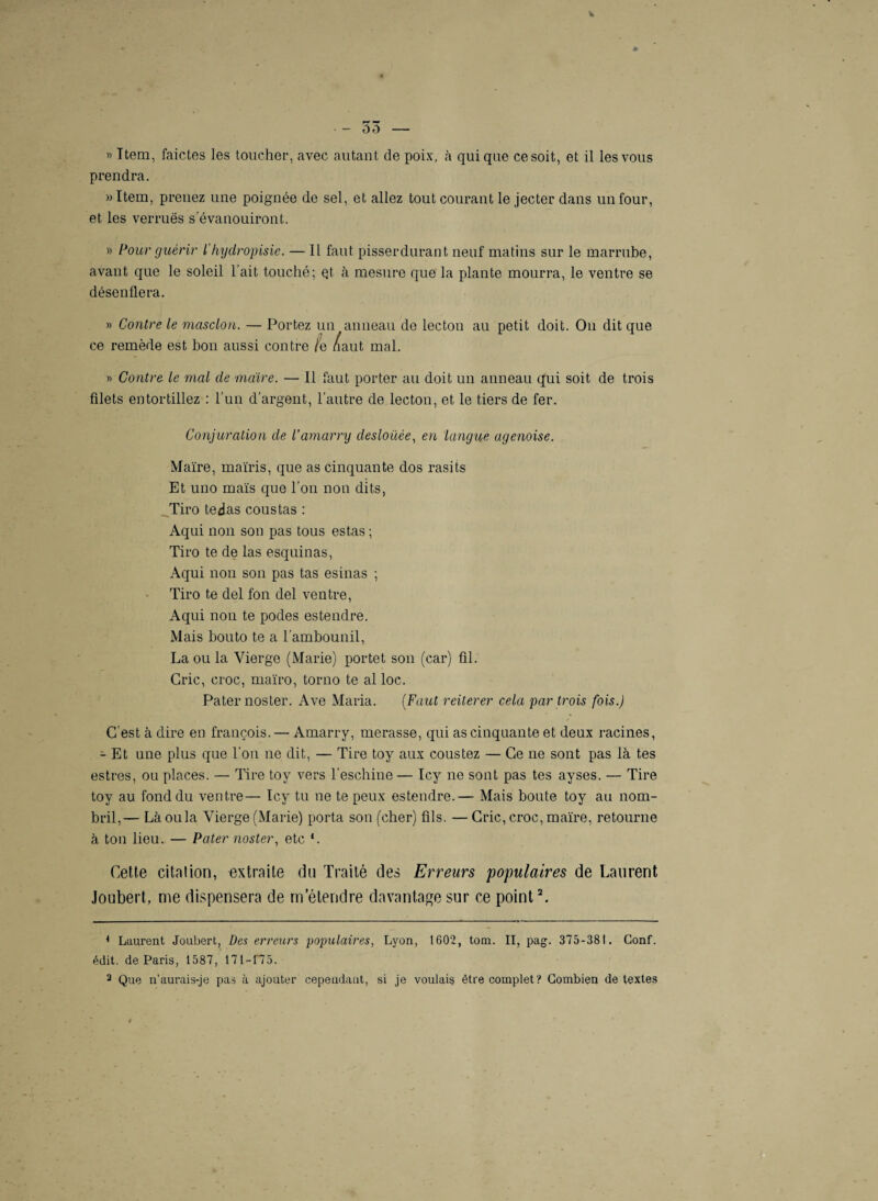 prendra. »Item, prenez une poignée de sel, et allez tout courant le jecter dans un four, et les verrues s'évanouiront. » Pour guérir l'hydropisie. — Il faut pisser durant neuf matins sur le marrube, avant que le soleil l’ait touché; Qt à mesure que la plante mourra, le ventre se désenflera. » Contre le masclon. — Portez un anneau de lecton au petit doit. On dit que ce remède est bon aussi contre /e /aut mal. » Contre le mal de maire. — Il faut porter au doit un anneau qui soit de trois filets entortillez : l’un d’argent, l’autre de lecton, et le tiers de fer. Conjuration de l’amarry deslouée, en langue agenoise. Maire, maïris, que as cinquante dos rasits Et uno maïs que l’on non dits, Tiro tedas cous tas : Aqui non son pas tous estas ; Tiro te de las esquinas, Aqui non son pas tas esinas ; Tiro te del fon del ventre, Aqui non te podes estendre. Mais bouto te a l’ambounil, La ou la Vierge (Marie) portet son (car) fil. Cric, croc, maïro, torno te al loc. Pater noster. Ave Maria. (Faut reiterer cela par trois fois.) C’est à dire en françois. — Amarry, merasse, qui as cinquante et deux racines, - Et une plus que l’on ne dit, — Tire toy aux coustez — Ce ne sont pas là tes estres, ou places. — Tire toy vers l’eschine— Icy ne sont pas tes ayses. — Tire toy au fond du ventre— Icy tu ne te peux estendre.— Mais boute toy au nom¬ bril,— Là ou la Vierge (Marie) porta son (cher) fils. — Cric, croc, maire, retourne à ton lieu. — Pater noster, etc *. Cette citation, extraite du Traité des Erreurs 'populaires de Laurent Joubert, me dispensera de m etendre davantage sur ce point1 2. 1 Laurent Joubert, Des erreurs populaires, Lyon, 1602, tom. II, pag. 375-381. Conf. édit, de Paris, 1587, 171-175. a Que n'aurais-je pas à ajouter cependant, si je voulais être complet? Combien de textes