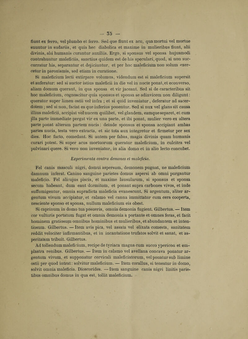 fiunt ex ferro, velplumbo et ferro. Sed que fiunt ex acu, quamortui vel mortue suuntur in sudariis, et quia hec diabolica et maxime in mulieribus fiunt, alii divinis, alii humanis curantur auxiliis. Ergo, si sponsus vel sponsa hujusmodi contrahuntur maleficiis, sanctius quidem est dehis speculari, quod, si non suc- curratur his, separantur et dejiciuntur, et per hoc maleficium non solum oxer- ceturin paroxismis, sed etiam in curatione. Si maleficium lecti extirpare volumus, videndum est si maleficium supersit etauferatur: sed si auctor istius maleficii in die vel in nocte ponat,et econverso, aliam domum querant, in qua sponsa et vir jaceant. Sed si de caracteribus sit hoc maleficium, cognoscitur quia sponsus et sponsa se adinvicem non diligunt: queratur super limen ostii vel infra ; et si quid inveniatur, deferatur ad sacer- dotem ; sed si non, faciat ea que inferius ponentur. Sed si nux vel glans sit causa illius maleficii, accipiat velnucem quilibet, velglandem, eamqueseparet, et cum ilia parte immédiate pergat vir ex una parte, et ibi ponat, mulier vero ex altéra parte ponat alteram partem nucis : deinde sponsus et sponsa accipiant ambas partes nucis, testa vero extracta, et sic tota nux integretur et firmetur per sex dies. Hoc facto, comedant. Si autem per fabas, magis divinis quam humanis curari potest. Si super acus mortuorum queratur maleficium, in culcitra vel pulvinari quere. Si vero non inveniatur, in alia domo et in alio lecto concubet. Expérimenta contra demones et maleficia. Fel canis masculi nigri, domui aspersum, demonem pugnat, ne maleficium damnum inférât. Ganino sanguine parietes domus aspersi ab omni purgantur maleficio. Fel alicujus piscis, et maxime lausularum, si sponsus et sponsa secum habeant, dum eant dormitum, et ponant supra carbones vivos, et inde suffumigentur, omnia supradicta maleficia evanescunt. Si argentum, aliter ar- gentum vivum accipiatur, et calamo vel canna immittatur cum cera cooperta, nesciente sponso et sponsa, nullum maleficium eis obest. Si caprinum in domo tuaposueris, omnia demonia fugient. Gilbertus. — Item cor vulturis portatum fugat et omnia demonia a portante et omnes feras, et facit hominem gratiosuni omnibus hominibus et mulieribus, et abundantem et inten- tiosum. Gilbertus. —Item avis pica, vel assata vel elixata comesta, sanitatem reddit velociter infirmantibus, et in incantatione trufatos solvit et sanat, et as- peritatem tribuit. Gilbertus. Ad tollendummaleficium, recipe de tvriaca magna cum succo ypericon et em- plastra renibus. Gilbertus. — Item in calamo vel avellana concava ponatur ar¬ gentum vivum, et supponatur cervicali maleficiatorum, vel ponatur sub limine ostii per quod intrat: solvitur maleficium. — Item corallus, si teneatur in domo, solvit omnia maleficia. Dioscorides. —Item sanguine canis nigri linitis parie- tibus omnibus domus in qua est, tollit maleficium.