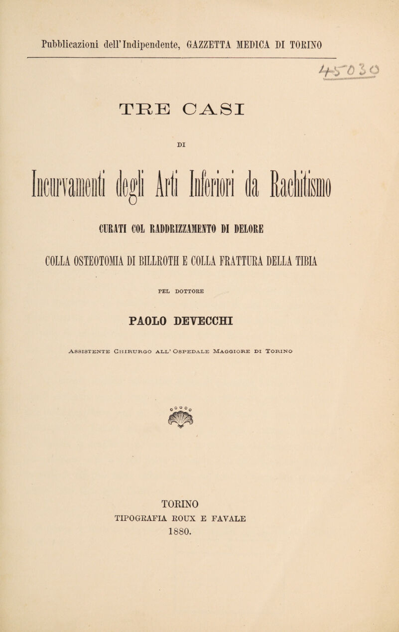 Pubblicazioni dell’Indipendente, GAZZETTA MEDICA DI TOPJNO TRE OASI DI l l» i 'TO'' Tv ili CURATI COL RADDRIZZASELO DI DELORE COLLA OSTEOTOMIA DI BILLROTH E COLLA FRATTURA DELLA TIBIA PEL DOTTORE PAOLO DEYECCHI Assistente Chirurgo all’ Ospedale Maggiore di Torino TORINO TIPOGRAFIA ROUX E FAVALE 1880.