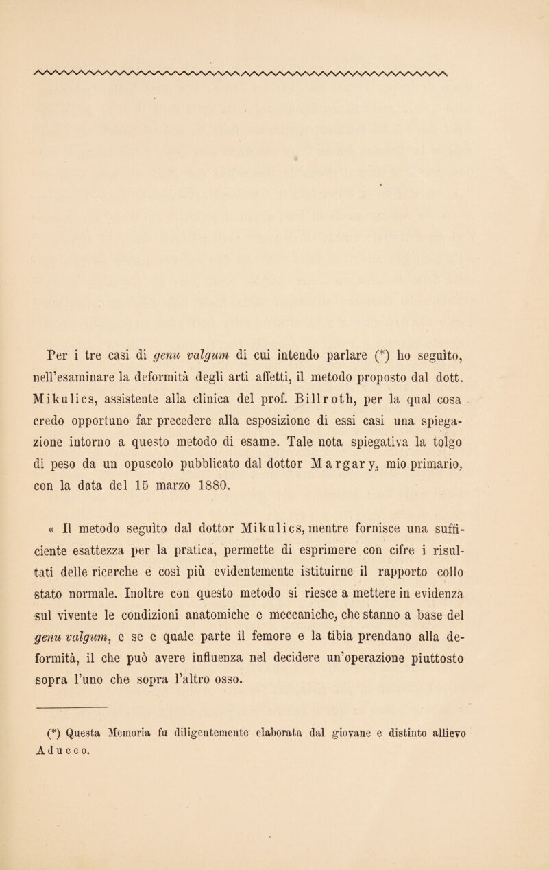 Per i tre casi di genu volgum di cui intendo parlare (*) ho seguito, nell’esaminare la deformità degli arti affetti, il metodo proposto dal dott. Mikulics, assistente alla clinica del prof. Billroth, per la qual cosa credo opportuno far precedere alla esposizione di essi casi una spiega¬ zione intorno a questo metodo di esame. Tale nota spiegativa la tolgo di peso da un opuscolo pubblicato dal dottor Margary, mio primario, con la data del 15 marzo 1880. « Il metodo seguito dal dottor Mikulics, mentre fornisce una suffi¬ ciente esattezza per la pratica, permette di esprimere con cifre i risul¬ tati delle ricerche e così più evidentemente istituirne il rapporto collo stato normale. Inoltre con questo metodo si riesce a mettere in evidenza sul vivente le condizioni anatomiche e meccaniche, che stanno a base del gemi valgum, e se e quale parte il femore e la tibia prendano alla de¬ formità, il che può avere influenza nel decidere un’operazione piuttosto sopra l’uno che sopra l’altro osso. (*) Questa Memoria fu diligentemente elaborata dal giovane e distinto allievo A d u c c o.