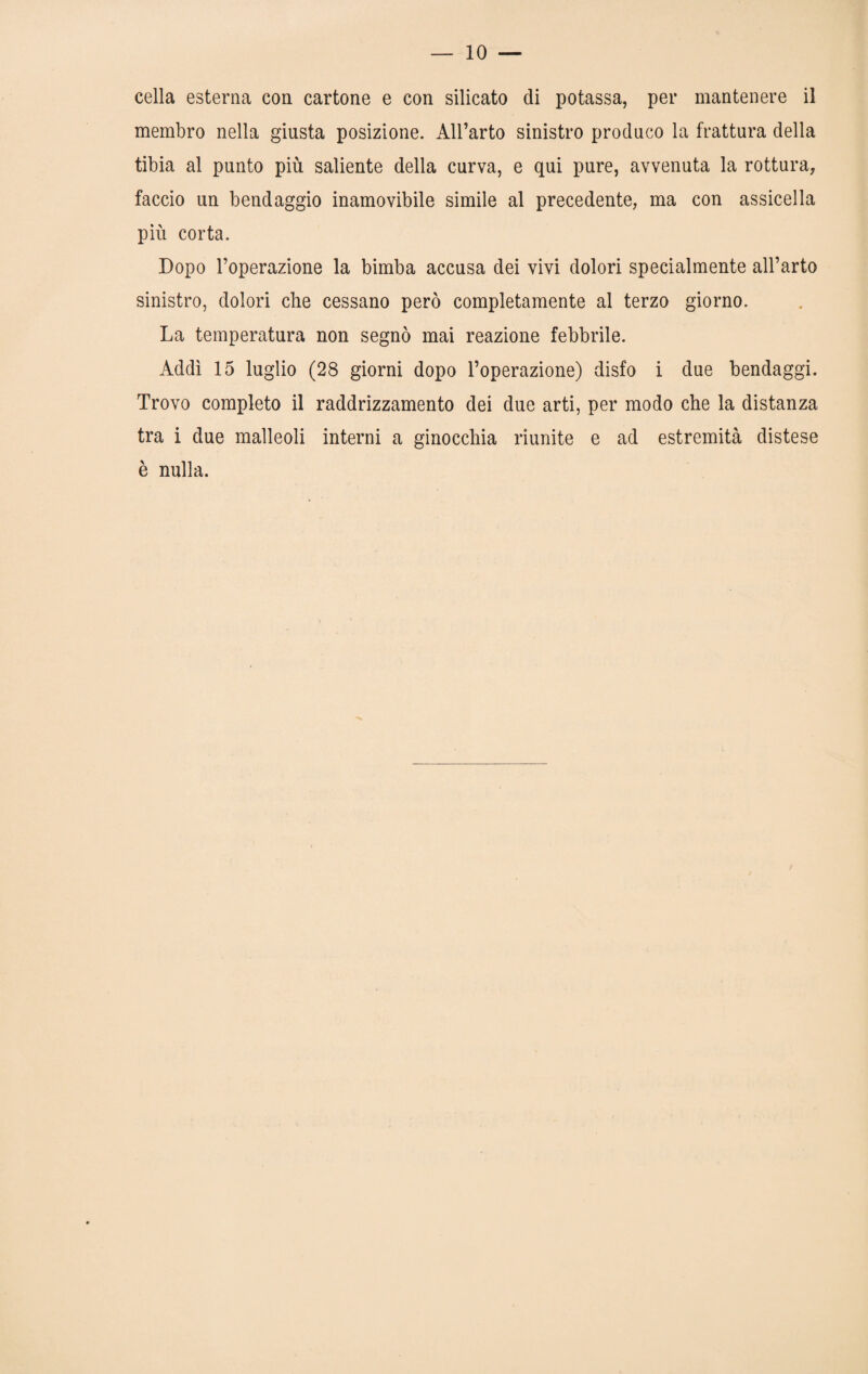 cella esterna con cartone e con silicato di potassa, per mantenere il membro nella giusta posizione. All’arto sinistro produco la frattura della tibia al punto più saliente della curva, e qui pure, avvenuta la rottura, faccio un bendaggio inamovibile simile al precedente, ma con assicella più corta. Dopo l’operazione la bimba accusa dei vivi dolori specialmente all’arto sinistro, dolori che cessano però completamente al terzo giorno. La temperatura non segnò mai reazione febbrile. Addì 15 luglio (28 giorni dopo l’operazione) disfo i due bendaggi. Trovo completo il raddrizzamento dei due arti, per modo che la distanza tra i due malleoli interni a ginocchia riunite e ad estremità distese è nulla.