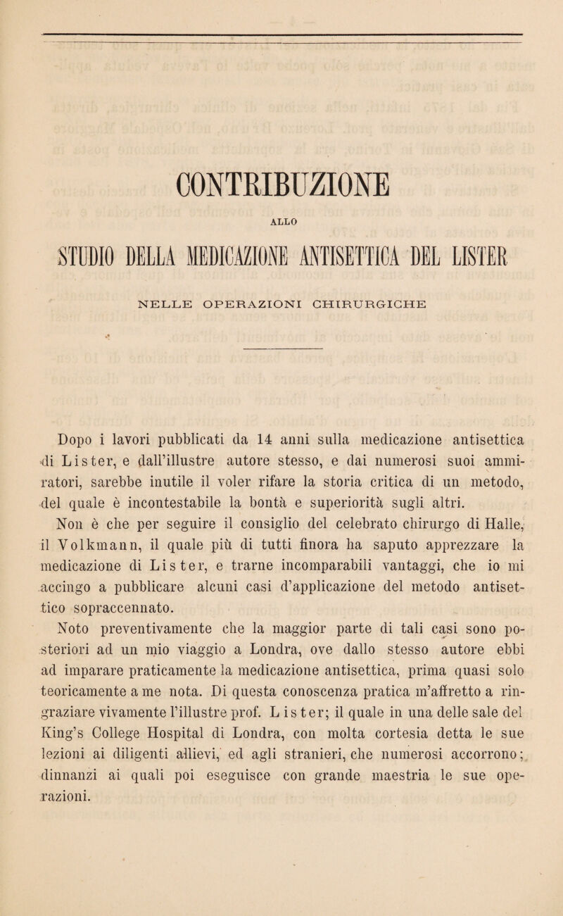 CONTRIBUZIONE ALLO STUDIO DELLA MEDICAZIONE ANTISETTICA DEL LISTER NELLE OPERAZIONI CHIRURGICHE Dopo i lavori pubblicati da 14 anni sulla medicazione antisettica di Lister, e dall’illustre autore stesso, e dai numerosi suoi ammi¬ ratori, sarebbe inutile il voler rifare la storia critica di un metodo, del quale è incontestabile la bontà e superiorità sugli altri. Non è che per seguire il consiglio del celebrato chirurgo di Halle, il Volkmann, il quale più di tutti finora ha saputo apprezzare la medicazione di L i s t e r, e trarne incomparabili vantaggi, che io mi accingo a pubblicare alcuni casi d’applicazione del metodo antiset¬ tico sopraccennato. Noto preventivamente che la maggior parte di tali casi sono po¬ steriori ad un mio viaggio a Londra, ove dallo stesso autore ebbi ad imparare praticamente la medicazione antisettica, prima quasi solo teoricamente a me nota. Di questa conoscenza pratica m’afiretto a rin¬ graziare vivamente l’illustre prof. L is ter; il quale in una delle sale del King’s College Hospital di Londra, con molta cortesia detta le sue lezioni ai diligenti allievi, ed agli stranieri, che numerosi accorrono ; dinnanzi ai quali poi eseguisce con grande maestria le sue ope¬ razioni.