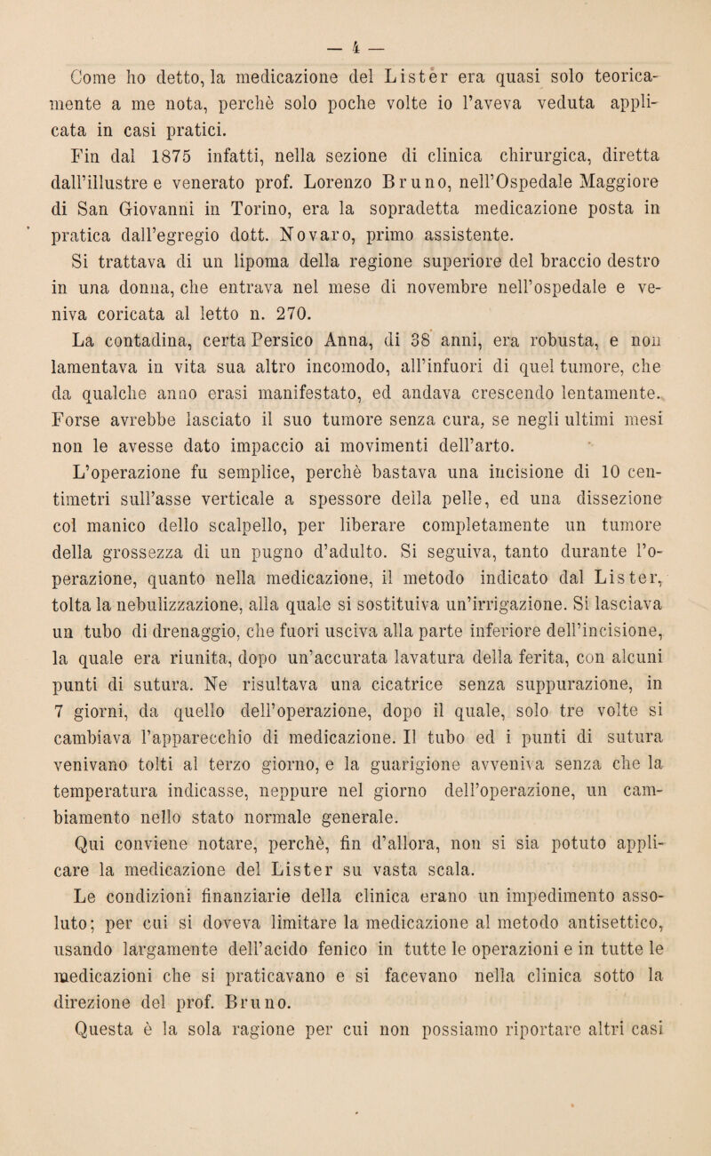 Come ho detto, la medicazione dei Lister era quasi solo teorica¬ mente a me nota, perchè solo poche volte io l’aveva veduta appli¬ cata in casi pratici. Fin dal 1875 infatti, nella sezione di clinica chirurgica, diretta dall’illustre e venerato prof. Lorenzo Bruno, nell’Ospedale Maggiore di San Giovanni in Torino, era la sopradetta medicazione posta in pratica dall’egregio dott. Novaro, primo assistente. Si trattava di un lipoma della regione superiore del braccio destro in una donna, che entrava nel mese di novembre nell’ospedale e ve¬ niva coricata al letto n. 270. La contadina, certa Persico Anna, di 38 anni, era robusta, e non lamentava in vita sua altro incomodo, all’infuori di quel tumore, che da qualche anno erasi manifestato, ed andava crescendo lentamente. Forse avrebbe lasciato il suo tumore senza cura, se negli ultimi mesi non le avesse dato impaccio ai movimenti dell’arto. L’operazione fu semplice, perchè bastava una incisione di 10 cen¬ timetri sull’asse verticale a spessore della pelle, ed una dissezione col manico dello scalpello, per liberare completamente un tumore della grossezza di un pugno d’adulto. Si seguiva, tanto durante l’o¬ perazione, quanto nella medicazione, il metodo indicato dal Lister, tolta la nebulizzazione, alla quale si sostituiva un’irrigazione. Si lasciava un tubo di drenaggio, che fuori usciva alla parte inferiore dell’incisione, la quale era riunita, dopo un’accurata lavatura della ferita, con alcuni punti di sutura. Ne risultava una cicatrice senza suppurazione, in 7 giorni, da quello dell’operazione, dopo il quale, solo tre volte si cambiava l’apparecchio di medicazione. Il tubo ed i punti di sutura venivano tolti al terzo giorno, e la guarigione avveniva senza che la temperatura indicasse, neppure nel giorno dell’operazione, un cam¬ biamento nello stato normale generale. Qui conviene notare, perchè, fin d’allora, non si sia potuto appli¬ care la medicazione del Lister su vasta scala. Le condizioni finanziarie della clinica erano un impedimento asso¬ luto; per cui si doveva limitare la medicazione al metodo antisettico, usando largamente dell’acido fenico in tutte le operazioni e in tutte le medicazioni che si praticavano e si facevano nella clinica sotto la direzione del prof. Bruno. Questa è la sola ragione per cui non possiamo riportare altri casi