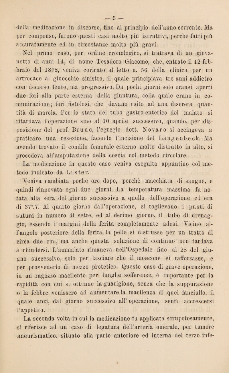 della medicazione in discorso, fino al principio deli’anno corrente. Ma per compenso, furono questi casi molto più istruttivi, perchè fatti più accuratamente ed in circostanze molto più gravi. Nel primo caso, per ordine cronologico, si trattava di un giova¬ netto di anni 14, di nome Tosadoro Giacomo, che, entrato il 12 feb¬ braio del 1878, veniva coricato al letto n. 56 della clinica per un artrocace al ginocchio sinistro, il quale principiava tre anni addietro con decorso lento, ma progressivo. Da pochi giorni solo eransi aperti due fori alla parte esterna della giuntura, colla quale erano in co¬ municazione; fori fistolosi, che davano esito ad una discreta quan¬ tità di marcia. Per lo stato del tubo gastro-enterico del malato si ritardava l’operazione sino ai 10 aprile successivo, quando, per dis¬ posizione del prof. Bruno, l’egregio dott. No varo si accingeva a praticare una resezione, facendo l’incisione del Langenbeck. Ma avendo trovato il condilo femorale esterno molto distrutto in aito, si procedeva all’amputazione della coscia col metodo circolare. La medicazione in questo caso veniva eseguita appuntino col me¬ todo indicato da Li s ter. Veniva cambiata poche ore dopo, perchè macchiata di sangue, e quindi rinnovata ogni due giorni. La temperatura massima fu no¬ tata alla sera del giorno successivo a quello dell’operazione ed era di 37°,7. Al quarto giorno dall’operazione, si toglievano i punti di sutura in numero di sette, ed al decimo giorno, il tubo di drenag¬ gio, essendo i margini della ferita completamente adesi. Vicino al¬ l’angolo posteriore della ferita, la pelle si distrusse per un tratto di circa due cm., ma anche questa soluzione di continuo non tardava a chiudersi. L’ammalato rimaneva nell’Ospedale fino al 28 del giu¬ gno successivo, solo per lasciare che il moncone si rafforzasse, e per provvederlo di mezzo protetico. Questo caso di grave operazione, in un ragazzo macilento per lunghe sofferenze, è importante per la rapidità con cui si ottenne la guarigione, senza che la suppurazione o la febbre venissero ad aumentare la macilenza di quel fanciullo, il quale anzi, dal giorno successivo all’ operazione, senti accrescersi l’appetito. La seconda volta in cui la medicazione fu applicata scrupolosamente, si riferisce ad un caso di legatura dell’arteria omerale, per tumore aneurismatico, situato alla parte anteriore ed interna del terzo infe-