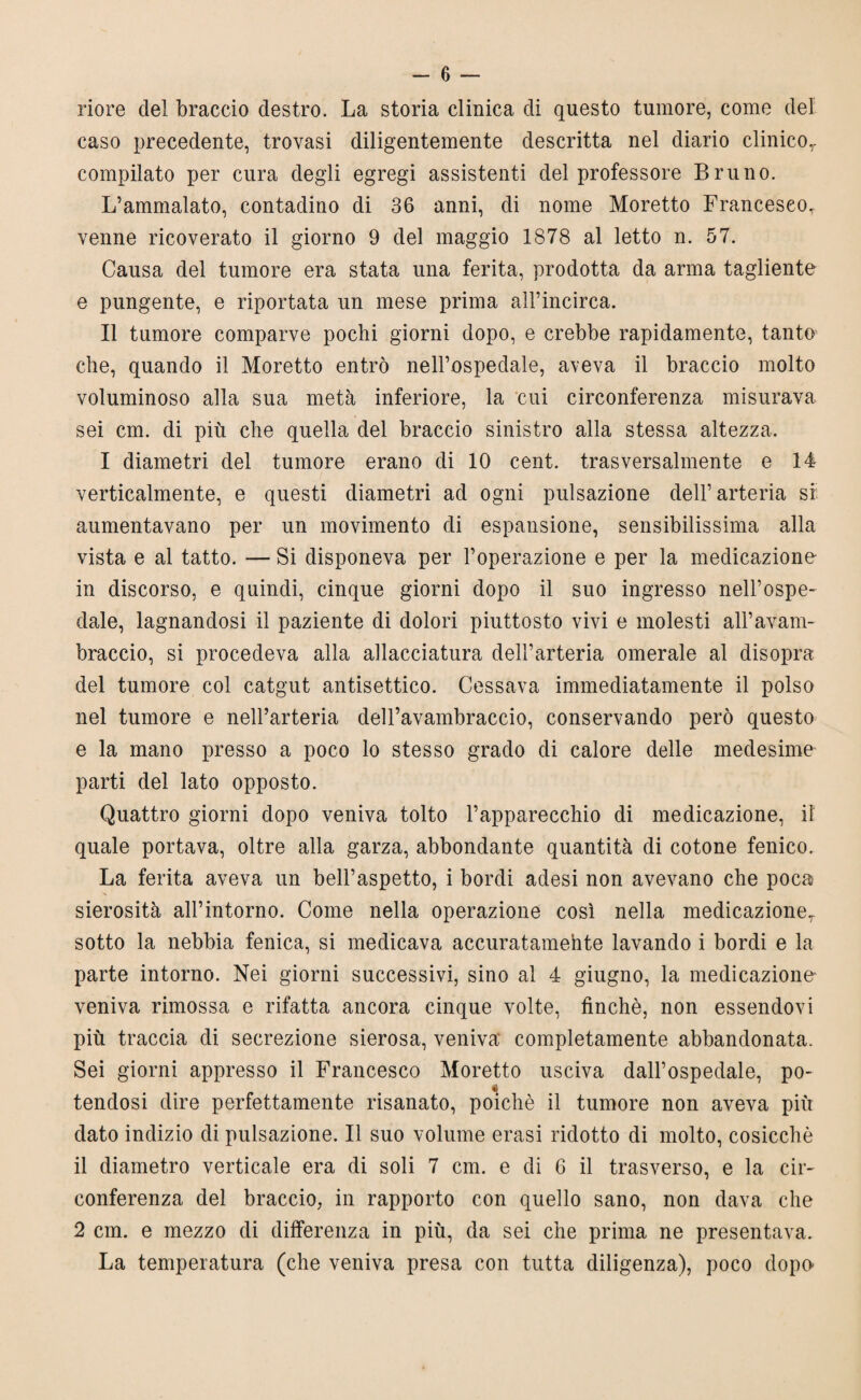 riore del braccio destro. La storia clinica di questo tumore, come del caso precedente, trovasi diligentemente descritta nel diario clinicor compilato per cura degli egregi assistenti del professore Bruno. L’ammalato, contadino di 36 anni, di nome Moretto Francesco, venne ricoverato il giorno 9 del maggio 1878 al letto n. 57. Causa del tumore era stata una ferita, prodotta da arma tagliente e pungente, e riportata un mese prima alFincirca. Il tumore comparve pochi giorni dopo, e crebbe rapidamente, tanto che, quando il Moretto entrò nell’ospedale, aveva il braccio molto voluminoso alla sua metà inferiore, la cui circonferenza misurava sei cm. di più che quella del braccio sinistro alla stessa altezza. I diametri del tumore erano di 10 cent, trasversalmente e 14 verticalmente, e questi diametri ad ogni pulsazione dell’arteria sf aumentavano per un movimento di espansione, sensibilissima alla vista e al tatto. — Si disponeva per l’operazione e per la medicazione in discorso, e quindi, cinque giorni dopo il suo ingresso nell’ospe¬ dale, lagnandosi il paziente di dolori piuttosto vivi e molesti all’avam¬ braccio, si procedeva alla allacciatura dell’arteria omerale al disopra del tumore col catgut antisettico. Cessava immediatamente il polso nel tumore e nell’arteria dell’avambraccio, conservando però questo e la mano presso a poco lo stesso grado di calore delle medesime parti del lato opposto. Quattro giorni dopo veniva tolto l’apparecchio di medicazione, il quale portava, oltre alla garza, abbondante quantità di cotone fenico. La ferita aveva un bell’aspetto, i bordi adesi non avevano che poca sierosità all’intorno. Come nella operazione così nella medicazioner sotto la nebbia fenica, si medicava accuratamehte lavando i bordi e la parte intorno. Nei giorni successivi, sino al 4 giugno, la medicazione* veniva rimossa e rifatta ancora cinque volte, finché, non essendovi più traccia di secrezione sierosa, veniva completamente abbandonata. Sei giorni appresso il Francesco Moretto usciva dall’ospedale, po- « tendosi dire perfettamente risanato, poiché il tumore non aveva più dato indizio di pulsazione. Il suo volume erasi ridotto di molto, cosicché il diametro verticale era di soli 7 cm. e di 6 il trasverso, e la cir¬ conferenza del braccio, in rapporto con quello sano, non dava che 2 cm. e mezzo di differenza in più, da sei che prima ne presentava. La temperatura (che veniva presa con tutta diligenza), poco dopo-